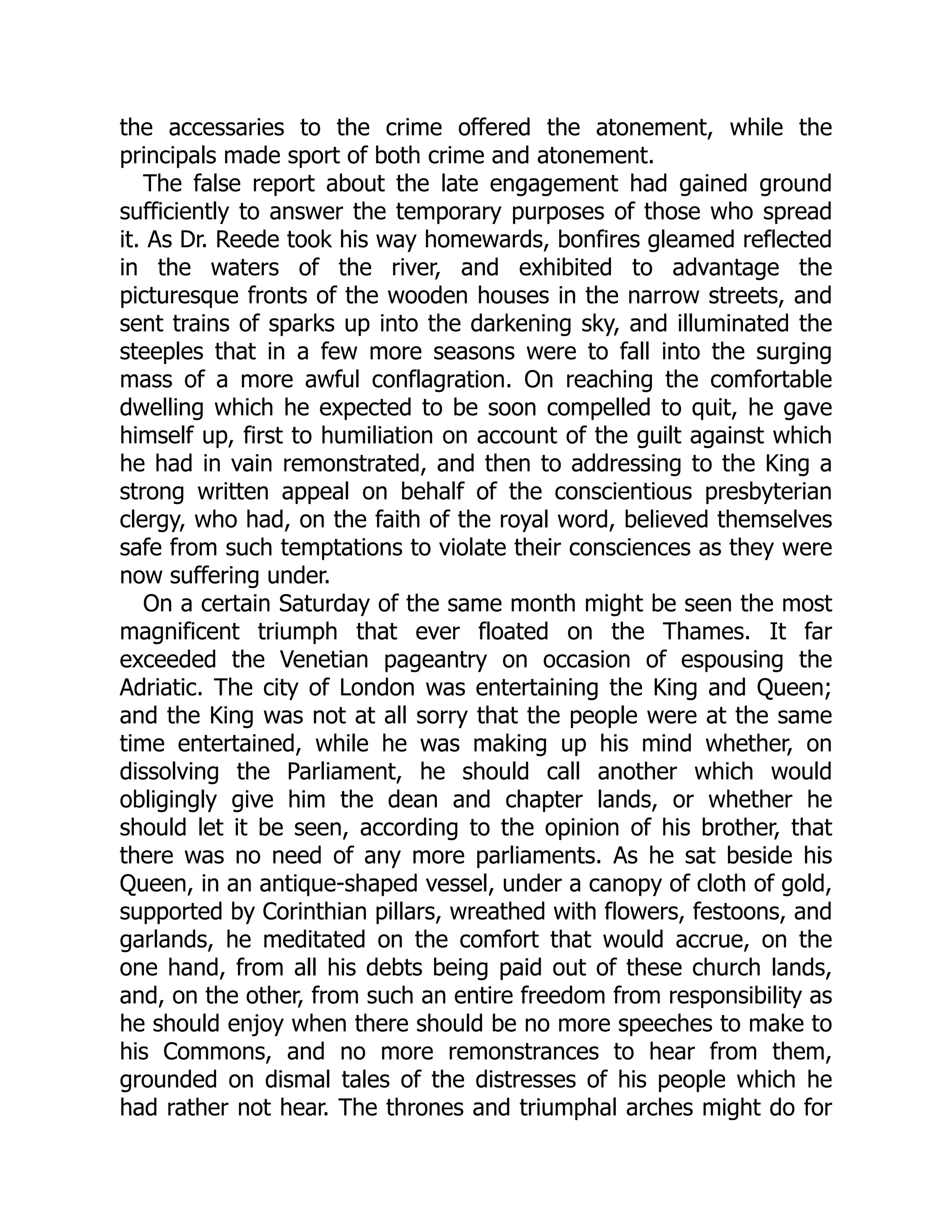 the accessaries to the crime offered the atonement, while the
principals made sport of both crime and atonement.
The false report about the late engagement had gained ground
sufficiently to answer the temporary purposes of those who spread
it. As Dr. Reede took his way homewards, bonfires gleamed reflected
in the waters of the river, and exhibited to advantage the
picturesque fronts of the wooden houses in the narrow streets, and
sent trains of sparks up into the darkening sky, and illuminated the
steeples that in a few more seasons were to fall into the surging
mass of a more awful conflagration. On reaching the comfortable
dwelling which he expected to be soon compelled to quit, he gave
himself up, first to humiliation on account of the guilt against which
he had in vain remonstrated, and then to addressing to the King a
strong written appeal on behalf of the conscientious presbyterian
clergy, who had, on the faith of the royal word, believed themselves
safe from such temptations to violate their consciences as they were
now suffering under.
On a certain Saturday of the same month might be seen the most
magnificent triumph that ever floated on the Thames. It far
exceeded the Venetian pageantry on occasion of espousing the
Adriatic. The city of London was entertaining the King and Queen;
and the King was not at all sorry that the people were at the same
time entertained, while he was making up his mind whether, on
dissolving the Parliament, he should call another which would
obligingly give him the dean and chapter lands, or whether he
should let it be seen, according to the opinion of his brother, that
there was no need of any more parliaments. As he sat beside his
Queen, in an antique-shaped vessel, under a canopy of cloth of gold,
supported by Corinthian pillars, wreathed with flowers, festoons, and
garlands, he meditated on the comfort that would accrue, on the
one hand, from all his debts being paid out of these church lands,
and, on the other, from such an entire freedom from responsibility as
he should enjoy when there should be no more speeches to make to
his Commons, and no more remonstrances to hear from them,
grounded on dismal tales of the distresses of his people which he
had rather not hear. The thrones and triumphal arches might do for
 