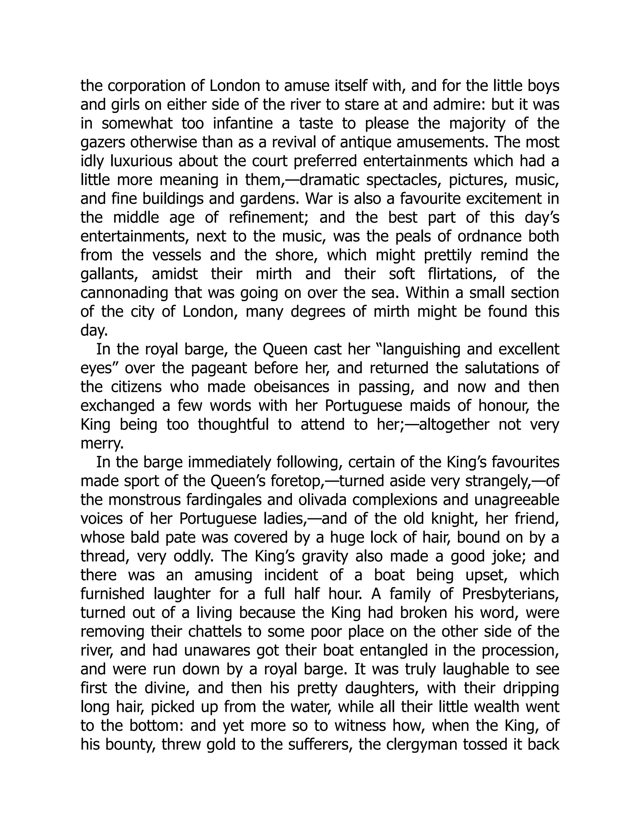 the corporation of London to amuse itself with, and for the little boys
and girls on either side of the river to stare at and admire: but it was
in somewhat too infantine a taste to please the majority of the
gazers otherwise than as a revival of antique amusements. The most
idly luxurious about the court preferred entertainments which had a
little more meaning in them,—dramatic spectacles, pictures, music,
and fine buildings and gardens. War is also a favourite excitement in
the middle age of refinement; and the best part of this day’s
entertainments, next to the music, was the peals of ordnance both
from the vessels and the shore, which might prettily remind the
gallants, amidst their mirth and their soft flirtations, of the
cannonading that was going on over the sea. Within a small section
of the city of London, many degrees of mirth might be found this
day.
In the royal barge, the Queen cast her “languishing and excellent
eyes” over the pageant before her, and returned the salutations of
the citizens who made obeisances in passing, and now and then
exchanged a few words with her Portuguese maids of honour, the
King being too thoughtful to attend to her;—altogether not very
merry.
In the barge immediately following, certain of the King’s favourites
made sport of the Queen’s foretop,—turned aside very strangely,—of
the monstrous fardingales and olivada complexions and unagreeable
voices of her Portuguese ladies,—and of the old knight, her friend,
whose bald pate was covered by a huge lock of hair, bound on by a
thread, very oddly. The King’s gravity also made a good joke; and
there was an amusing incident of a boat being upset, which
furnished laughter for a full half hour. A family of Presbyterians,
turned out of a living because the King had broken his word, were
removing their chattels to some poor place on the other side of the
river, and had unawares got their boat entangled in the procession,
and were run down by a royal barge. It was truly laughable to see
first the divine, and then his pretty daughters, with their dripping
long hair, picked up from the water, while all their little wealth went
to the bottom: and yet more so to witness how, when the King, of
his bounty, threw gold to the sufferers, the clergyman tossed it back
 