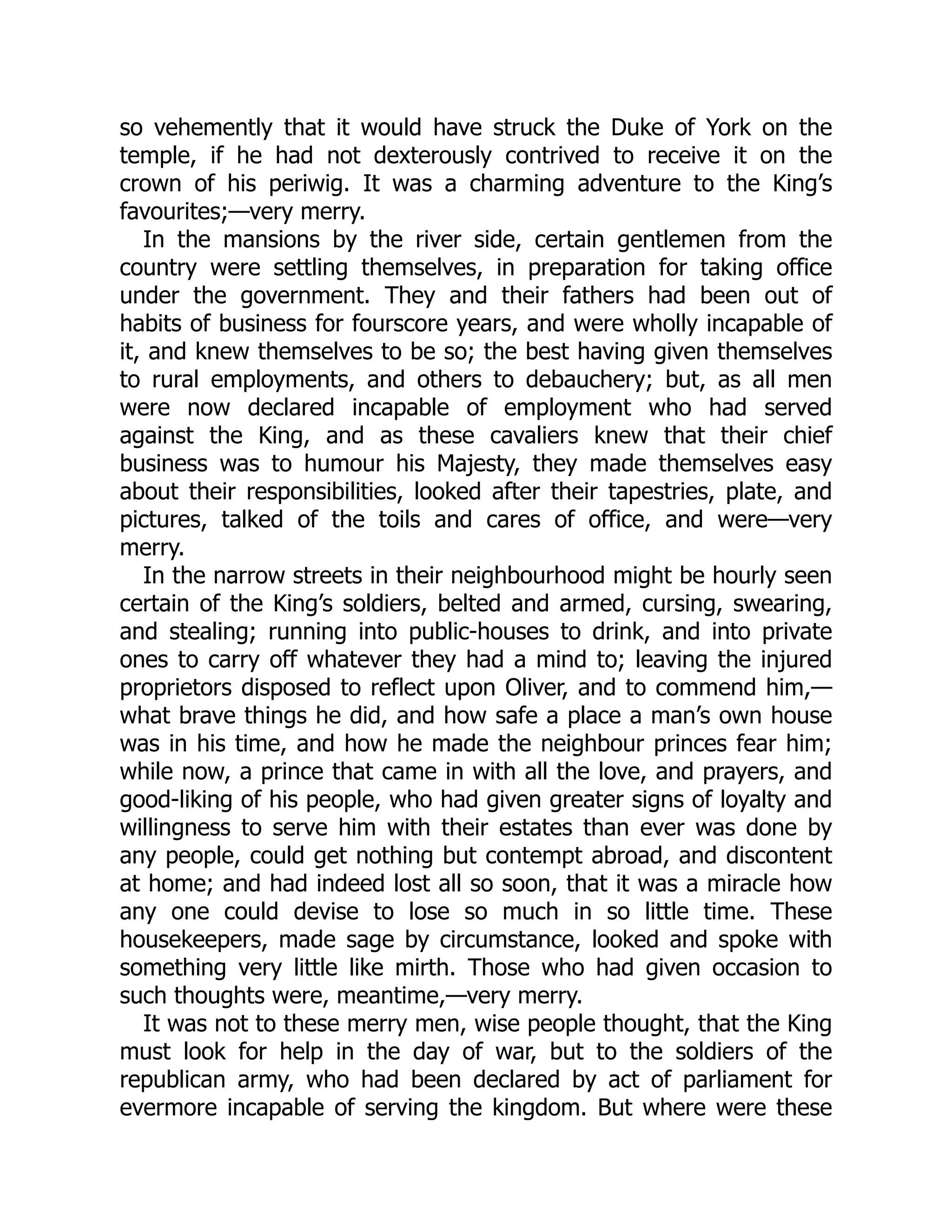 so vehemently that it would have struck the Duke of York on the
temple, if he had not dexterously contrived to receive it on the
crown of his periwig. It was a charming adventure to the King’s
favourites;—very merry.
In the mansions by the river side, certain gentlemen from the
country were settling themselves, in preparation for taking office
under the government. They and their fathers had been out of
habits of business for fourscore years, and were wholly incapable of
it, and knew themselves to be so; the best having given themselves
to rural employments, and others to debauchery; but, as all men
were now declared incapable of employment who had served
against the King, and as these cavaliers knew that their chief
business was to humour his Majesty, they made themselves easy
about their responsibilities, looked after their tapestries, plate, and
pictures, talked of the toils and cares of office, and were—very
merry.
In the narrow streets in their neighbourhood might be hourly seen
certain of the King’s soldiers, belted and armed, cursing, swearing,
and stealing; running into public-houses to drink, and into private
ones to carry off whatever they had a mind to; leaving the injured
proprietors disposed to reflect upon Oliver, and to commend him,—
what brave things he did, and how safe a place a man’s own house
was in his time, and how he made the neighbour princes fear him;
while now, a prince that came in with all the love, and prayers, and
good-liking of his people, who had given greater signs of loyalty and
willingness to serve him with their estates than ever was done by
any people, could get nothing but contempt abroad, and discontent
at home; and had indeed lost all so soon, that it was a miracle how
any one could devise to lose so much in so little time. These
housekeepers, made sage by circumstance, looked and spoke with
something very little like mirth. Those who had given occasion to
such thoughts were, meantime,—very merry.
It was not to these merry men, wise people thought, that the King
must look for help in the day of war, but to the soldiers of the
republican army, who had been declared by act of parliament for
evermore incapable of serving the kingdom. But where were these
 