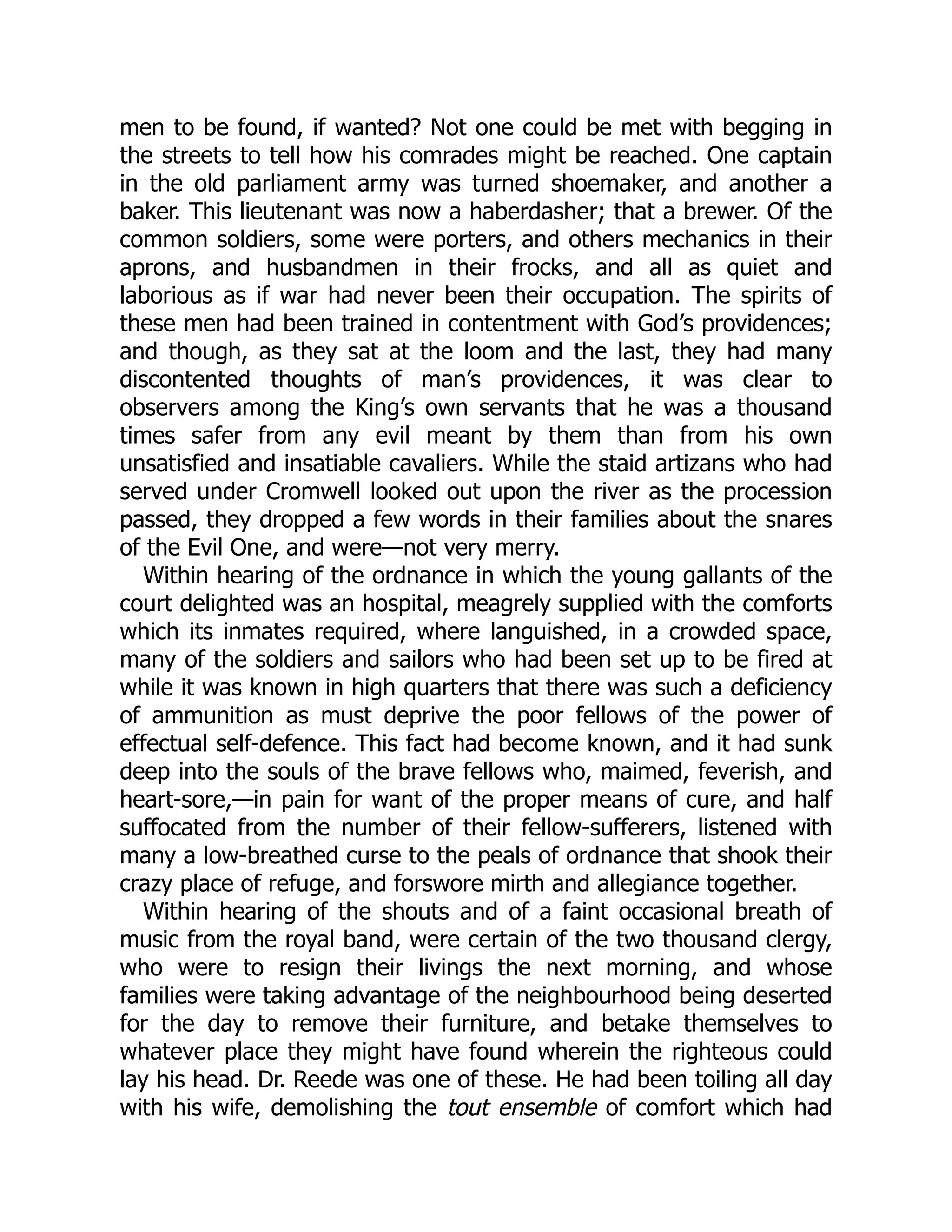 men to be found, if wanted? Not one could be met with begging in
the streets to tell how his comrades might be reached. One captain
in the old parliament army was turned shoemaker, and another a
baker. This lieutenant was now a haberdasher; that a brewer. Of the
common soldiers, some were porters, and others mechanics in their
aprons, and husbandmen in their frocks, and all as quiet and
laborious as if war had never been their occupation. The spirits of
these men had been trained in contentment with God’s providences;
and though, as they sat at the loom and the last, they had many
discontented thoughts of man’s providences, it was clear to
observers among the King’s own servants that he was a thousand
times safer from any evil meant by them than from his own
unsatisfied and insatiable cavaliers. While the staid artizans who had
served under Cromwell looked out upon the river as the procession
passed, they dropped a few words in their families about the snares
of the Evil One, and were—not very merry.
Within hearing of the ordnance in which the young gallants of the
court delighted was an hospital, meagrely supplied with the comforts
which its inmates required, where languished, in a crowded space,
many of the soldiers and sailors who had been set up to be fired at
while it was known in high quarters that there was such a deficiency
of ammunition as must deprive the poor fellows of the power of
effectual self-defence. This fact had become known, and it had sunk
deep into the souls of the brave fellows who, maimed, feverish, and
heart-sore,—in pain for want of the proper means of cure, and half
suffocated from the number of their fellow-sufferers, listened with
many a low-breathed curse to the peals of ordnance that shook their
crazy place of refuge, and forswore mirth and allegiance together.
Within hearing of the shouts and of a faint occasional breath of
music from the royal band, were certain of the two thousand clergy,
who were to resign their livings the next morning, and whose
families were taking advantage of the neighbourhood being deserted
for the day to remove their furniture, and betake themselves to
whatever place they might have found wherein the righteous could
lay his head. Dr. Reede was one of these. He had been toiling all day
with his wife, demolishing the tout ensemble of comfort which had
 