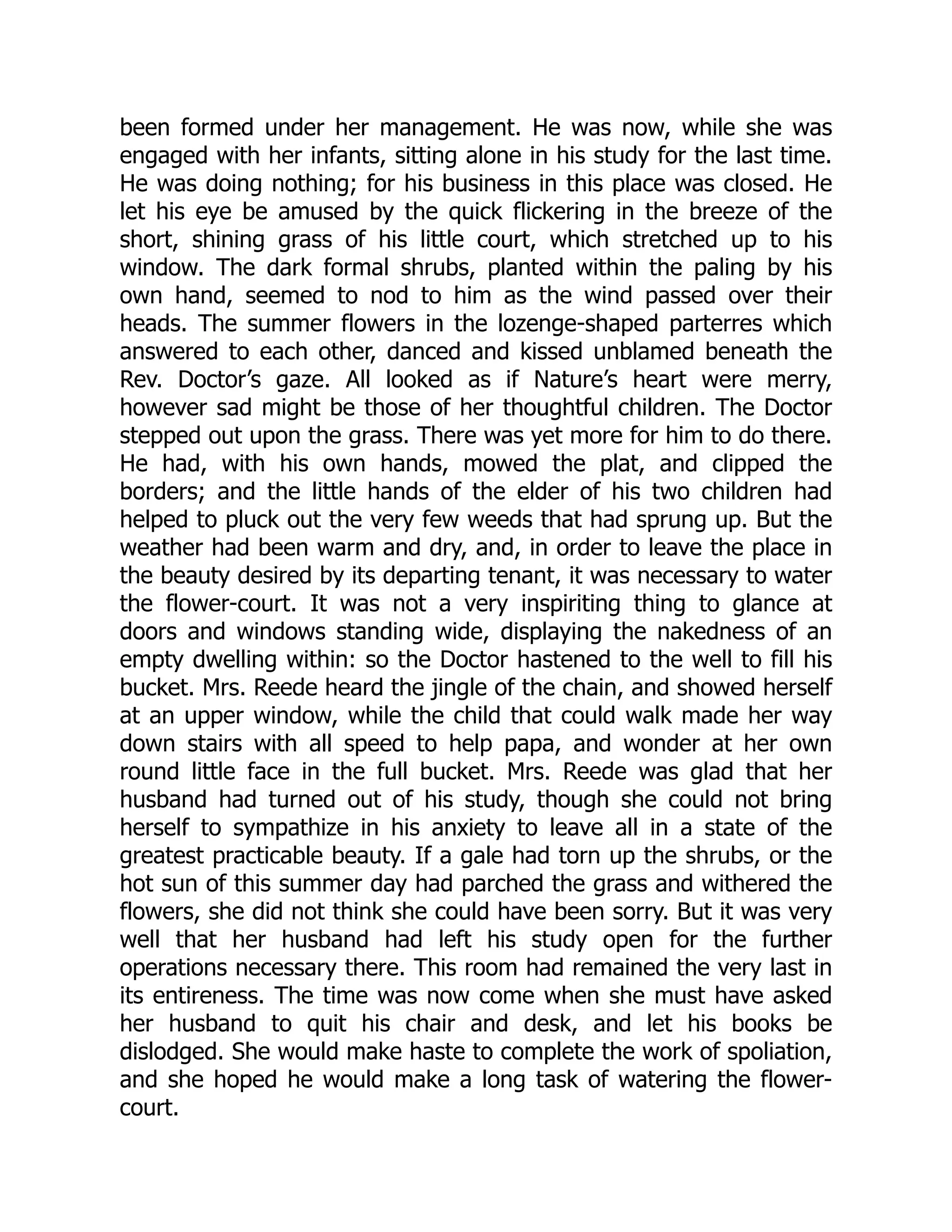 been formed under her management. He was now, while she was
engaged with her infants, sitting alone in his study for the last time.
He was doing nothing; for his business in this place was closed. He
let his eye be amused by the quick flickering in the breeze of the
short, shining grass of his little court, which stretched up to his
window. The dark formal shrubs, planted within the paling by his
own hand, seemed to nod to him as the wind passed over their
heads. The summer flowers in the lozenge-shaped parterres which
answered to each other, danced and kissed unblamed beneath the
Rev. Doctor’s gaze. All looked as if Nature’s heart were merry,
however sad might be those of her thoughtful children. The Doctor
stepped out upon the grass. There was yet more for him to do there.
He had, with his own hands, mowed the plat, and clipped the
borders; and the little hands of the elder of his two children had
helped to pluck out the very few weeds that had sprung up. But the
weather had been warm and dry, and, in order to leave the place in
the beauty desired by its departing tenant, it was necessary to water
the flower-court. It was not a very inspiriting thing to glance at
doors and windows standing wide, displaying the nakedness of an
empty dwelling within: so the Doctor hastened to the well to fill his
bucket. Mrs. Reede heard the jingle of the chain, and showed herself
at an upper window, while the child that could walk made her way
down stairs with all speed to help papa, and wonder at her own
round little face in the full bucket. Mrs. Reede was glad that her
husband had turned out of his study, though she could not bring
herself to sympathize in his anxiety to leave all in a state of the
greatest practicable beauty. If a gale had torn up the shrubs, or the
hot sun of this summer day had parched the grass and withered the
flowers, she did not think she could have been sorry. But it was very
well that her husband had left his study open for the further
operations necessary there. This room had remained the very last in
its entireness. The time was now come when she must have asked
her husband to quit his chair and desk, and let his books be
dislodged. She would make haste to complete the work of spoliation,
and she hoped he would make a long task of watering the flower-
court.
 