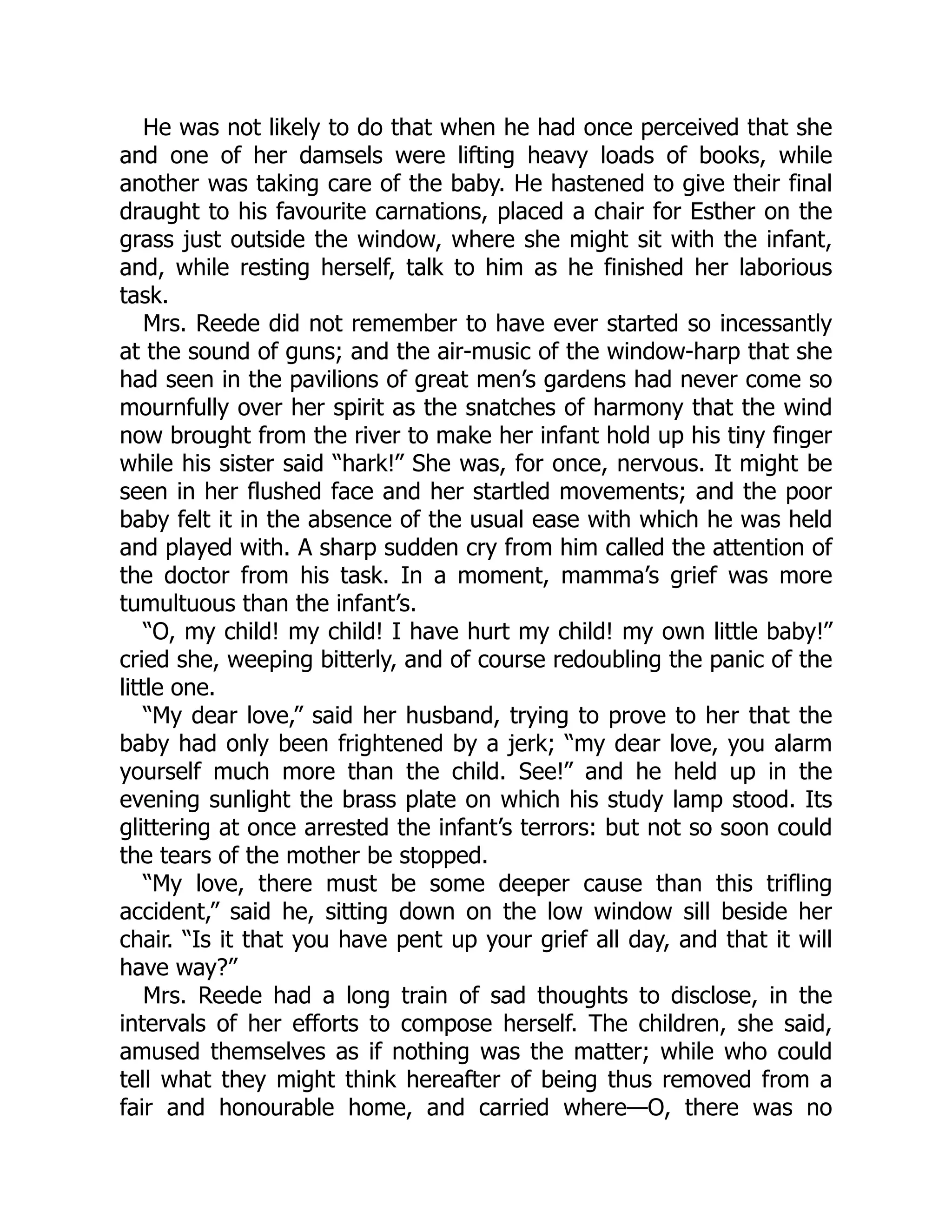 He was not likely to do that when he had once perceived that she
and one of her damsels were lifting heavy loads of books, while
another was taking care of the baby. He hastened to give their final
draught to his favourite carnations, placed a chair for Esther on the
grass just outside the window, where she might sit with the infant,
and, while resting herself, talk to him as he finished her laborious
task.
Mrs. Reede did not remember to have ever started so incessantly
at the sound of guns; and the air-music of the window-harp that she
had seen in the pavilions of great men’s gardens had never come so
mournfully over her spirit as the snatches of harmony that the wind
now brought from the river to make her infant hold up his tiny finger
while his sister said “hark!” She was, for once, nervous. It might be
seen in her flushed face and her startled movements; and the poor
baby felt it in the absence of the usual ease with which he was held
and played with. A sharp sudden cry from him called the attention of
the doctor from his task. In a moment, mamma’s grief was more
tumultuous than the infant’s.
“O, my child! my child! I have hurt my child! my own little baby!”
cried she, weeping bitterly, and of course redoubling the panic of the
little one.
“My dear love,” said her husband, trying to prove to her that the
baby had only been frightened by a jerk; “my dear love, you alarm
yourself much more than the child. See!” and he held up in the
evening sunlight the brass plate on which his study lamp stood. Its
glittering at once arrested the infant’s terrors: but not so soon could
the tears of the mother be stopped.
“My love, there must be some deeper cause than this trifling
accident,” said he, sitting down on the low window sill beside her
chair. “Is it that you have pent up your grief all day, and that it will
have way?”
Mrs. Reede had a long train of sad thoughts to disclose, in the
intervals of her efforts to compose herself. The children, she said,
amused themselves as if nothing was the matter; while who could
tell what they might think hereafter of being thus removed from a
fair and honourable home, and carried where—O, there was no
 