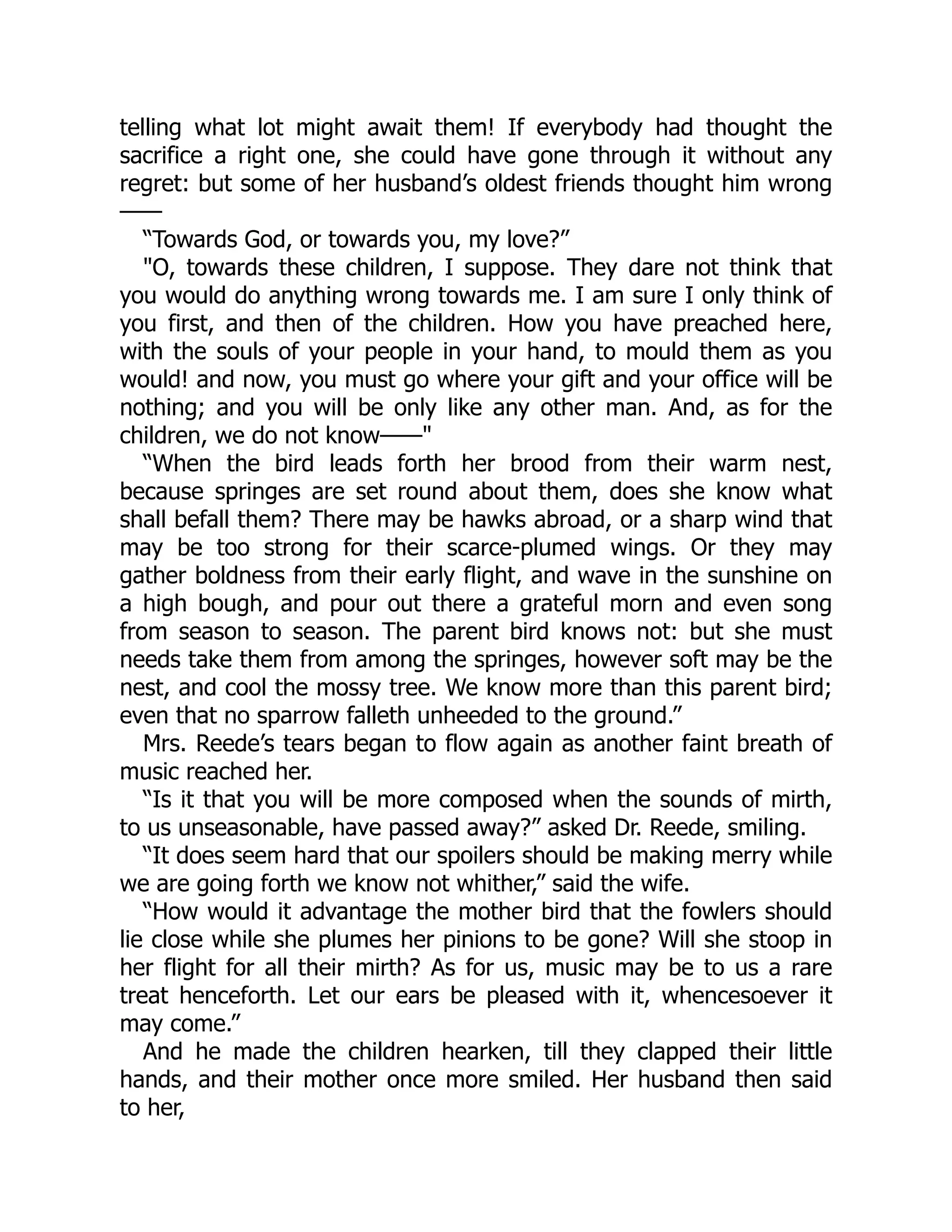 telling what lot might await them! If everybody had thought the
sacrifice a right one, she could have gone through it without any
regret: but some of her husband’s oldest friends thought him wrong
——
“Towards God, or towards you, my love?”
"O, towards these children, I suppose. They dare not think that
you would do anything wrong towards me. I am sure I only think of
you first, and then of the children. How you have preached here,
with the souls of your people in your hand, to mould them as you
would! and now, you must go where your gift and your office will be
nothing; and you will be only like any other man. And, as for the
children, we do not know——"
“When the bird leads forth her brood from their warm nest,
because springes are set round about them, does she know what
shall befall them? There may be hawks abroad, or a sharp wind that
may be too strong for their scarce-plumed wings. Or they may
gather boldness from their early flight, and wave in the sunshine on
a high bough, and pour out there a grateful morn and even song
from season to season. The parent bird knows not: but she must
needs take them from among the springes, however soft may be the
nest, and cool the mossy tree. We know more than this parent bird;
even that no sparrow falleth unheeded to the ground.”
Mrs. Reede’s tears began to flow again as another faint breath of
music reached her.
“Is it that you will be more composed when the sounds of mirth,
to us unseasonable, have passed away?” asked Dr. Reede, smiling.
“It does seem hard that our spoilers should be making merry while
we are going forth we know not whither,” said the wife.
“How would it advantage the mother bird that the fowlers should
lie close while she plumes her pinions to be gone? Will she stoop in
her flight for all their mirth? As for us, music may be to us a rare
treat henceforth. Let our ears be pleased with it, whencesoever it
may come.”
And he made the children hearken, till they clapped their little
hands, and their mother once more smiled. Her husband then said
to her,
 