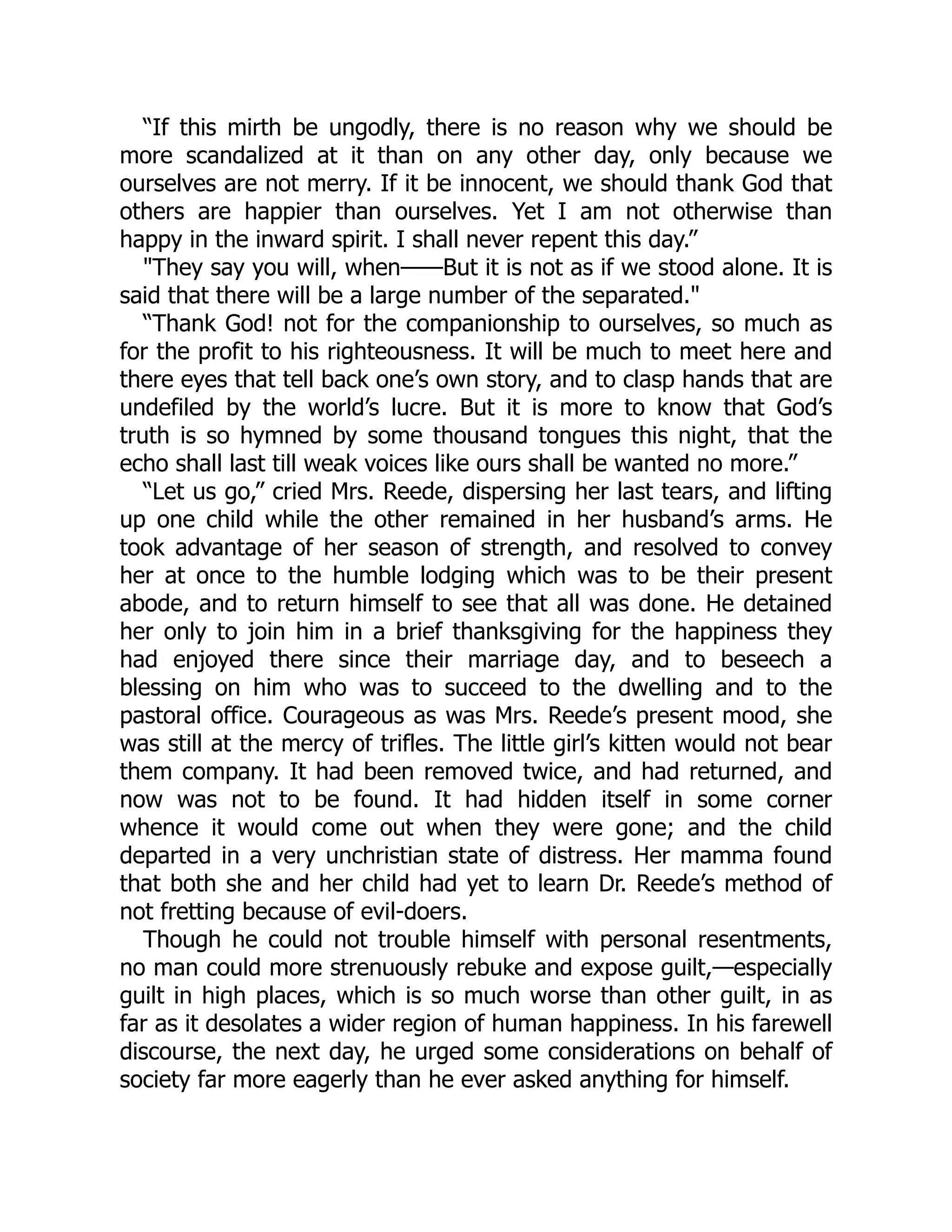 “If this mirth be ungodly, there is no reason why we should be
more scandalized at it than on any other day, only because we
ourselves are not merry. If it be innocent, we should thank God that
others are happier than ourselves. Yet I am not otherwise than
happy in the inward spirit. I shall never repent this day.”
"They say you will, when——But it is not as if we stood alone. It is
said that there will be a large number of the separated."
“Thank God! not for the companionship to ourselves, so much as
for the profit to his righteousness. It will be much to meet here and
there eyes that tell back one’s own story, and to clasp hands that are
undefiled by the world’s lucre. But it is more to know that God’s
truth is so hymned by some thousand tongues this night, that the
echo shall last till weak voices like ours shall be wanted no more.”
“Let us go,” cried Mrs. Reede, dispersing her last tears, and lifting
up one child while the other remained in her husband’s arms. He
took advantage of her season of strength, and resolved to convey
her at once to the humble lodging which was to be their present
abode, and to return himself to see that all was done. He detained
her only to join him in a brief thanksgiving for the happiness they
had enjoyed there since their marriage day, and to beseech a
blessing on him who was to succeed to the dwelling and to the
pastoral office. Courageous as was Mrs. Reede’s present mood, she
was still at the mercy of trifles. The little girl’s kitten would not bear
them company. It had been removed twice, and had returned, and
now was not to be found. It had hidden itself in some corner
whence it would come out when they were gone; and the child
departed in a very unchristian state of distress. Her mamma found
that both she and her child had yet to learn Dr. Reede’s method of
not fretting because of evil-doers.
Though he could not trouble himself with personal resentments,
no man could more strenuously rebuke and expose guilt,—especially
guilt in high places, which is so much worse than other guilt, in as
far as it desolates a wider region of human happiness. In his farewell
discourse, the next day, he urged some considerations on behalf of
society far more eagerly than he ever asked anything for himself.
 