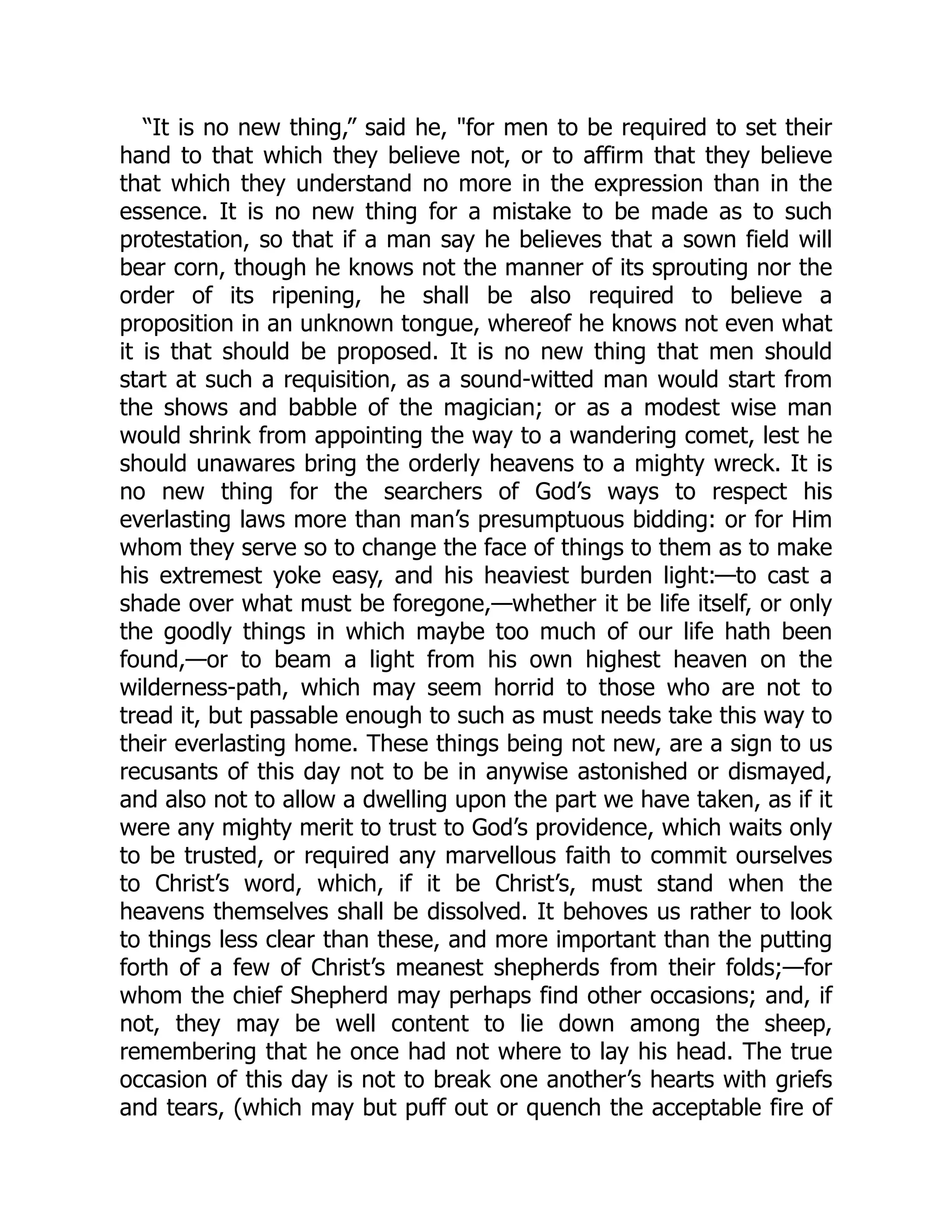 “It is no new thing,” said he, "for men to be required to set their
hand to that which they believe not, or to affirm that they believe
that which they understand no more in the expression than in the
essence. It is no new thing for a mistake to be made as to such
protestation, so that if a man say he believes that a sown field will
bear corn, though he knows not the manner of its sprouting nor the
order of its ripening, he shall be also required to believe a
proposition in an unknown tongue, whereof he knows not even what
it is that should be proposed. It is no new thing that men should
start at such a requisition, as a sound-witted man would start from
the shows and babble of the magician; or as a modest wise man
would shrink from appointing the way to a wandering comet, lest he
should unawares bring the orderly heavens to a mighty wreck. It is
no new thing for the searchers of God’s ways to respect his
everlasting laws more than man’s presumptuous bidding: or for Him
whom they serve so to change the face of things to them as to make
his extremest yoke easy, and his heaviest burden light:—to cast a
shade over what must be foregone,—whether it be life itself, or only
the goodly things in which maybe too much of our life hath been
found,—or to beam a light from his own highest heaven on the
wilderness-path, which may seem horrid to those who are not to
tread it, but passable enough to such as must needs take this way to
their everlasting home. These things being not new, are a sign to us
recusants of this day not to be in anywise astonished or dismayed,
and also not to allow a dwelling upon the part we have taken, as if it
were any mighty merit to trust to God’s providence, which waits only
to be trusted, or required any marvellous faith to commit ourselves
to Christ’s word, which, if it be Christ’s, must stand when the
heavens themselves shall be dissolved. It behoves us rather to look
to things less clear than these, and more important than the putting
forth of a few of Christ’s meanest shepherds from their folds;—for
whom the chief Shepherd may perhaps find other occasions; and, if
not, they may be well content to lie down among the sheep,
remembering that he once had not where to lay his head. The true
occasion of this day is not to break one another’s hearts with griefs
and tears, (which may but puff out or quench the acceptable fire of
 