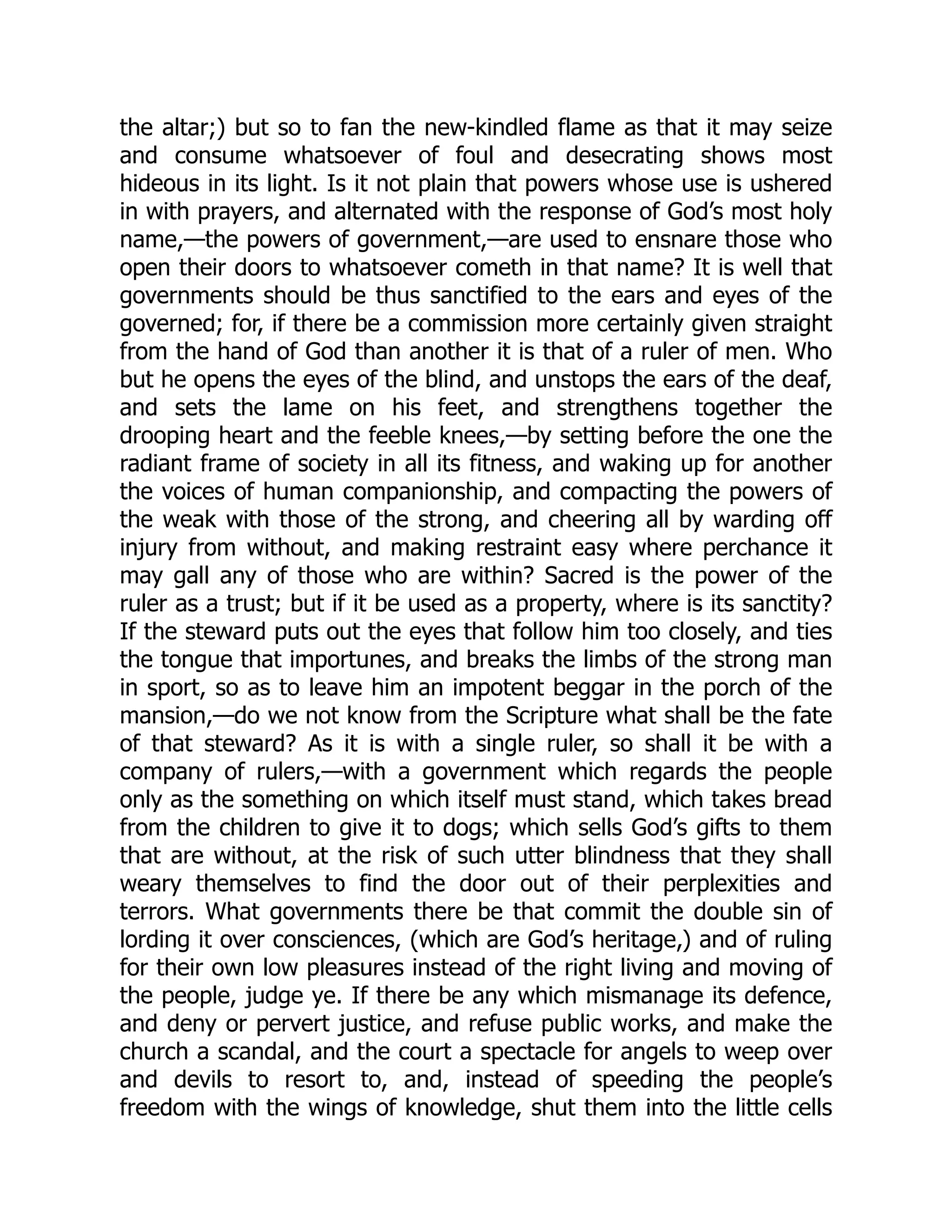 the altar;) but so to fan the new-kindled flame as that it may seize
and consume whatsoever of foul and desecrating shows most
hideous in its light. Is it not plain that powers whose use is ushered
in with prayers, and alternated with the response of God’s most holy
name,—the powers of government,—are used to ensnare those who
open their doors to whatsoever cometh in that name? It is well that
governments should be thus sanctified to the ears and eyes of the
governed; for, if there be a commission more certainly given straight
from the hand of God than another it is that of a ruler of men. Who
but he opens the eyes of the blind, and unstops the ears of the deaf,
and sets the lame on his feet, and strengthens together the
drooping heart and the feeble knees,—by setting before the one the
radiant frame of society in all its fitness, and waking up for another
the voices of human companionship, and compacting the powers of
the weak with those of the strong, and cheering all by warding off
injury from without, and making restraint easy where perchance it
may gall any of those who are within? Sacred is the power of the
ruler as a trust; but if it be used as a property, where is its sanctity?
If the steward puts out the eyes that follow him too closely, and ties
the tongue that importunes, and breaks the limbs of the strong man
in sport, so as to leave him an impotent beggar in the porch of the
mansion,—do we not know from the Scripture what shall be the fate
of that steward? As it is with a single ruler, so shall it be with a
company of rulers,—with a government which regards the people
only as the something on which itself must stand, which takes bread
from the children to give it to dogs; which sells God’s gifts to them
that are without, at the risk of such utter blindness that they shall
weary themselves to find the door out of their perplexities and
terrors. What governments there be that commit the double sin of
lording it over consciences, (which are God’s heritage,) and of ruling
for their own low pleasures instead of the right living and moving of
the people, judge ye. If there be any which mismanage its defence,
and deny or pervert justice, and refuse public works, and make the
church a scandal, and the court a spectacle for angels to weep over
and devils to resort to, and, instead of speeding the people’s
freedom with the wings of knowledge, shut them into the little cells
 