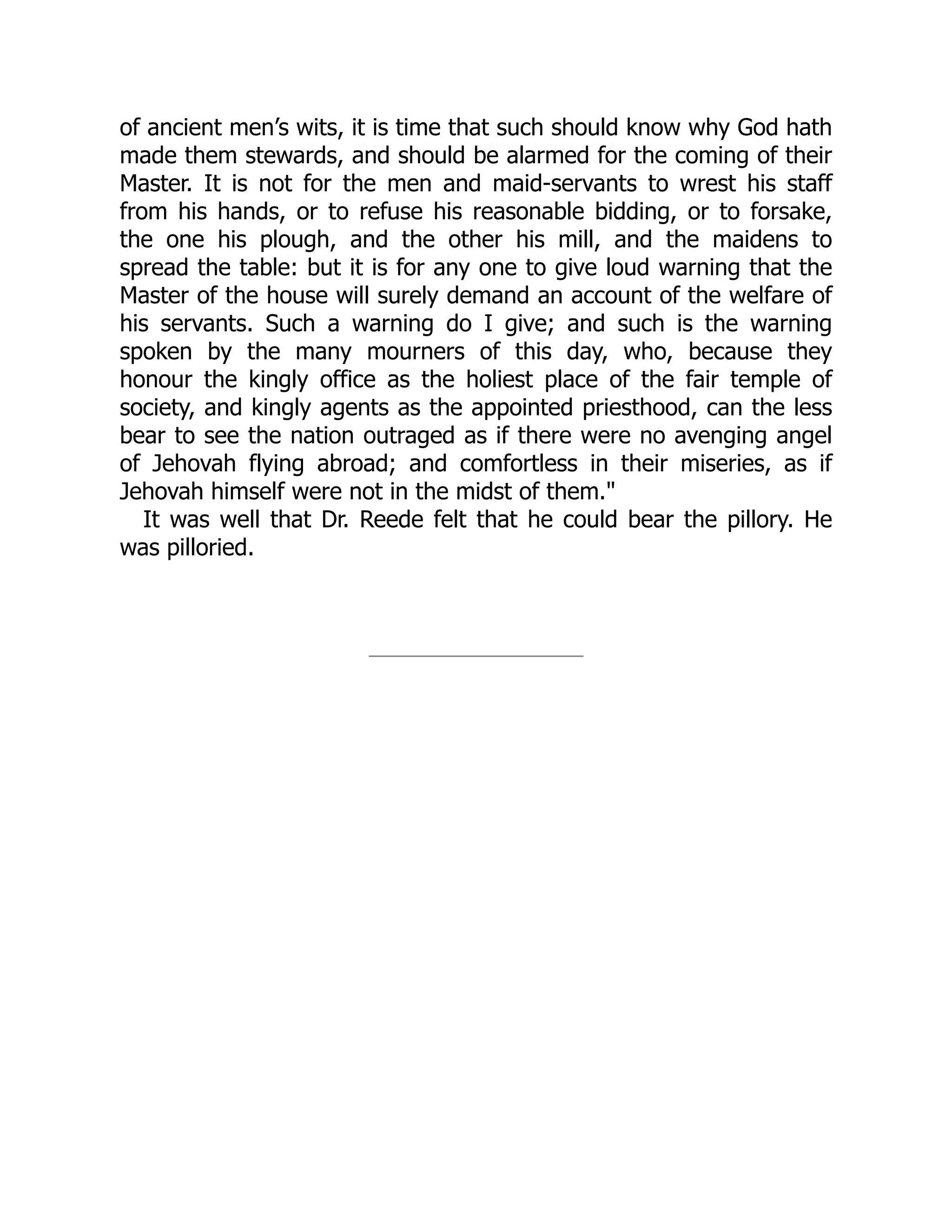 of ancient men’s wits, it is time that such should know why God hath
made them stewards, and should be alarmed for the coming of their
Master. It is not for the men and maid-servants to wrest his staff
from his hands, or to refuse his reasonable bidding, or to forsake,
the one his plough, and the other his mill, and the maidens to
spread the table: but it is for any one to give loud warning that the
Master of the house will surely demand an account of the welfare of
his servants. Such a warning do I give; and such is the warning
spoken by the many mourners of this day, who, because they
honour the kingly office as the holiest place of the fair temple of
society, and kingly agents as the appointed priesthood, can the less
bear to see the nation outraged as if there were no avenging angel
of Jehovah flying abroad; and comfortless in their miseries, as if
Jehovah himself were not in the midst of them."
It was well that Dr. Reede felt that he could bear the pillory. He
was pilloried.
 
