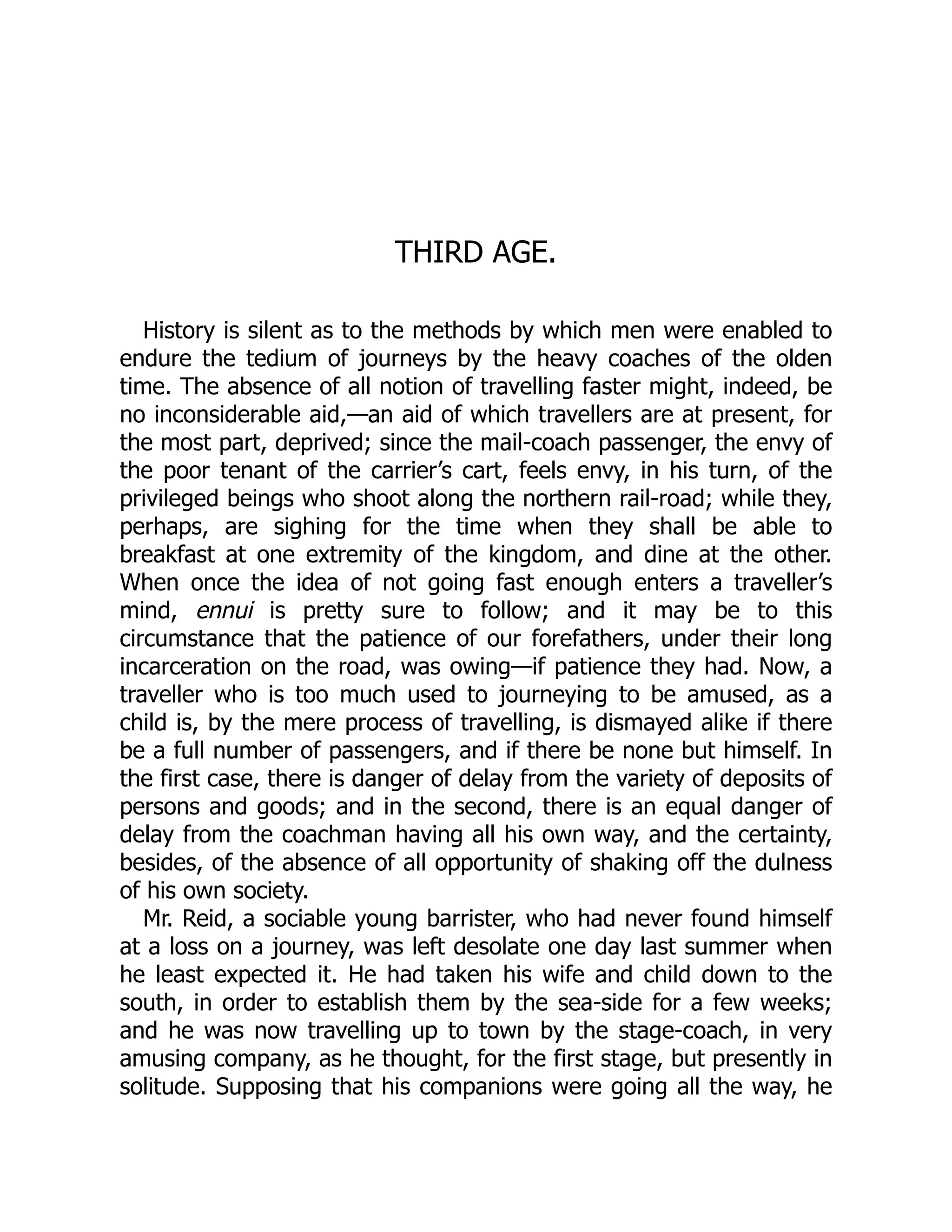 THIRD AGE.
History is silent as to the methods by which men were enabled to
endure the tedium of journeys by the heavy coaches of the olden
time. The absence of all notion of travelling faster might, indeed, be
no inconsiderable aid,—an aid of which travellers are at present, for
the most part, deprived; since the mail-coach passenger, the envy of
the poor tenant of the carrier’s cart, feels envy, in his turn, of the
privileged beings who shoot along the northern rail-road; while they,
perhaps, are sighing for the time when they shall be able to
breakfast at one extremity of the kingdom, and dine at the other.
When once the idea of not going fast enough enters a traveller’s
mind, ennui is pretty sure to follow; and it may be to this
circumstance that the patience of our forefathers, under their long
incarceration on the road, was owing—if patience they had. Now, a
traveller who is too much used to journeying to be amused, as a
child is, by the mere process of travelling, is dismayed alike if there
be a full number of passengers, and if there be none but himself. In
the first case, there is danger of delay from the variety of deposits of
persons and goods; and in the second, there is an equal danger of
delay from the coachman having all his own way, and the certainty,
besides, of the absence of all opportunity of shaking off the dulness
of his own society.
Mr. Reid, a sociable young barrister, who had never found himself
at a loss on a journey, was left desolate one day last summer when
he least expected it. He had taken his wife and child down to the
south, in order to establish them by the sea-side for a few weeks;
and he was now travelling up to town by the stage-coach, in very
amusing company, as he thought, for the first stage, but presently in
solitude. Supposing that his companions were going all the way, he
 