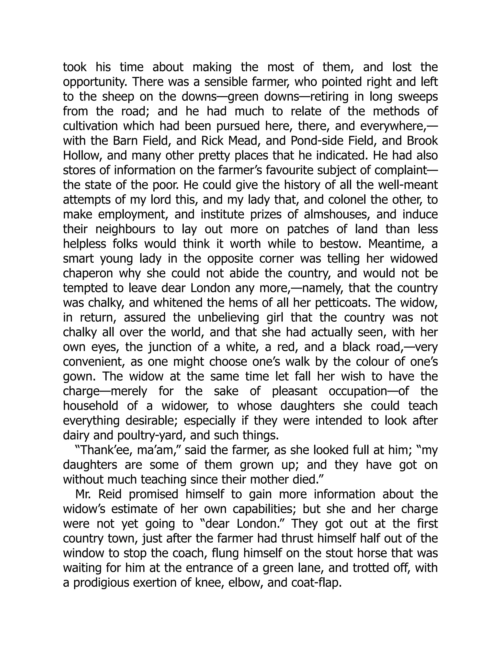 took his time about making the most of them, and lost the
opportunity. There was a sensible farmer, who pointed right and left
to the sheep on the downs—green downs—retiring in long sweeps
from the road; and he had much to relate of the methods of
cultivation which had been pursued here, there, and everywhere,—
with the Barn Field, and Rick Mead, and Pond-side Field, and Brook
Hollow, and many other pretty places that he indicated. He had also
stores of information on the farmer’s favourite subject of complaint—
the state of the poor. He could give the history of all the well-meant
attempts of my lord this, and my lady that, and colonel the other, to
make employment, and institute prizes of almshouses, and induce
their neighbours to lay out more on patches of land than less
helpless folks would think it worth while to bestow. Meantime, a
smart young lady in the opposite corner was telling her widowed
chaperon why she could not abide the country, and would not be
tempted to leave dear London any more,—namely, that the country
was chalky, and whitened the hems of all her petticoats. The widow,
in return, assured the unbelieving girl that the country was not
chalky all over the world, and that she had actually seen, with her
own eyes, the junction of a white, a red, and a black road,—very
convenient, as one might choose one’s walk by the colour of one’s
gown. The widow at the same time let fall her wish to have the
charge—merely for the sake of pleasant occupation—of the
household of a widower, to whose daughters she could teach
everything desirable; especially if they were intended to look after
dairy and poultry-yard, and such things.
“Thank’ee, ma’am,” said the farmer, as she looked full at him; “my
daughters are some of them grown up; and they have got on
without much teaching since their mother died.”
Mr. Reid promised himself to gain more information about the
widow’s estimate of her own capabilities; but she and her charge
were not yet going to “dear London.” They got out at the first
country town, just after the farmer had thrust himself half out of the
window to stop the coach, flung himself on the stout horse that was
waiting for him at the entrance of a green lane, and trotted off, with
a prodigious exertion of knee, elbow, and coat-flap.
 