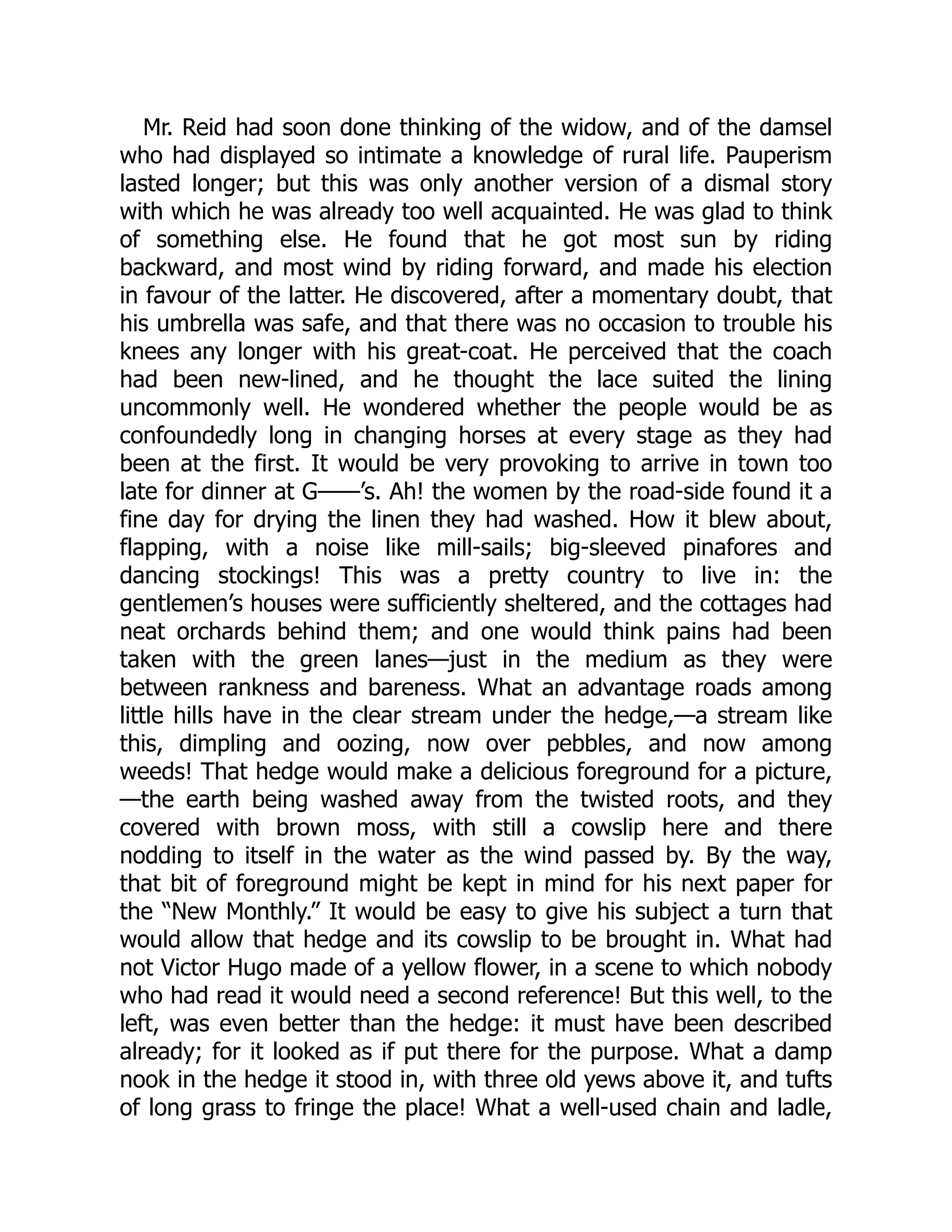 Mr. Reid had soon done thinking of the widow, and of the damsel
who had displayed so intimate a knowledge of rural life. Pauperism
lasted longer; but this was only another version of a dismal story
with which he was already too well acquainted. He was glad to think
of something else. He found that he got most sun by riding
backward, and most wind by riding forward, and made his election
in favour of the latter. He discovered, after a momentary doubt, that
his umbrella was safe, and that there was no occasion to trouble his
knees any longer with his great-coat. He perceived that the coach
had been new-lined, and he thought the lace suited the lining
uncommonly well. He wondered whether the people would be as
confoundedly long in changing horses at every stage as they had
been at the first. It would be very provoking to arrive in town too
late for dinner at G——’s. Ah! the women by the road-side found it a
fine day for drying the linen they had washed. How it blew about,
flapping, with a noise like mill-sails; big-sleeved pinafores and
dancing stockings! This was a pretty country to live in: the
gentlemen’s houses were sufficiently sheltered, and the cottages had
neat orchards behind them; and one would think pains had been
taken with the green lanes—just in the medium as they were
between rankness and bareness. What an advantage roads among
little hills have in the clear stream under the hedge,—a stream like
this, dimpling and oozing, now over pebbles, and now among
weeds! That hedge would make a delicious foreground for a picture,
—the earth being washed away from the twisted roots, and they
covered with brown moss, with still a cowslip here and there
nodding to itself in the water as the wind passed by. By the way,
that bit of foreground might be kept in mind for his next paper for
the “New Monthly.” It would be easy to give his subject a turn that
would allow that hedge and its cowslip to be brought in. What had
not Victor Hugo made of a yellow flower, in a scene to which nobody
who had read it would need a second reference! But this well, to the
left, was even better than the hedge: it must have been described
already; for it looked as if put there for the purpose. What a damp
nook in the hedge it stood in, with three old yews above it, and tufts
of long grass to fringe the place! What a well-used chain and ladle,
 