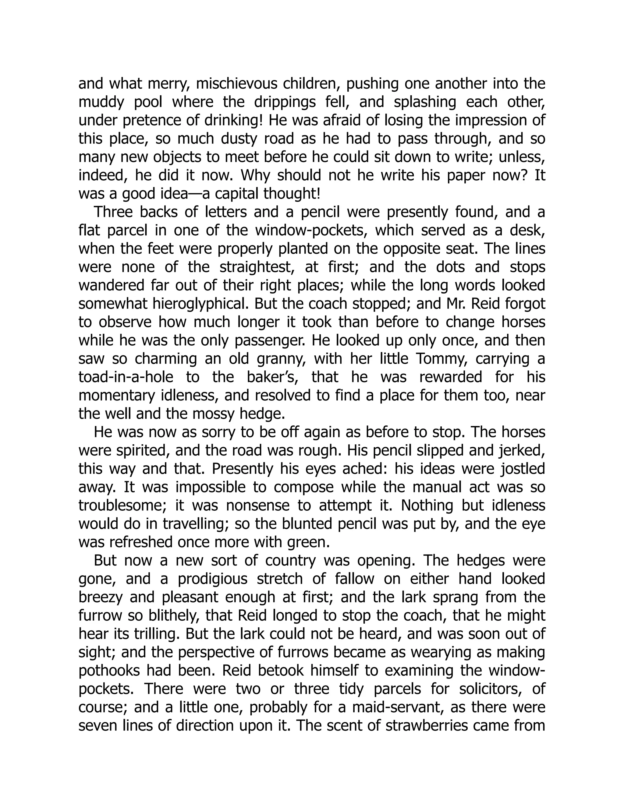 and what merry, mischievous children, pushing one another into the
muddy pool where the drippings fell, and splashing each other,
under pretence of drinking! He was afraid of losing the impression of
this place, so much dusty road as he had to pass through, and so
many new objects to meet before he could sit down to write; unless,
indeed, he did it now. Why should not he write his paper now? It
was a good idea—a capital thought!
Three backs of letters and a pencil were presently found, and a
flat parcel in one of the window-pockets, which served as a desk,
when the feet were properly planted on the opposite seat. The lines
were none of the straightest, at first; and the dots and stops
wandered far out of their right places; while the long words looked
somewhat hieroglyphical. But the coach stopped; and Mr. Reid forgot
to observe how much longer it took than before to change horses
while he was the only passenger. He looked up only once, and then
saw so charming an old granny, with her little Tommy, carrying a
toad-in-a-hole to the baker’s, that he was rewarded for his
momentary idleness, and resolved to find a place for them too, near
the well and the mossy hedge.
He was now as sorry to be off again as before to stop. The horses
were spirited, and the road was rough. His pencil slipped and jerked,
this way and that. Presently his eyes ached: his ideas were jostled
away. It was impossible to compose while the manual act was so
troublesome; it was nonsense to attempt it. Nothing but idleness
would do in travelling; so the blunted pencil was put by, and the eye
was refreshed once more with green.
But now a new sort of country was opening. The hedges were
gone, and a prodigious stretch of fallow on either hand looked
breezy and pleasant enough at first; and the lark sprang from the
furrow so blithely, that Reid longed to stop the coach, that he might
hear its trilling. But the lark could not be heard, and was soon out of
sight; and the perspective of furrows became as wearying as making
pothooks had been. Reid betook himself to examining the window-
pockets. There were two or three tidy parcels for solicitors, of
course; and a little one, probably for a maid-servant, as there were
seven lines of direction upon it. The scent of strawberries came from
 