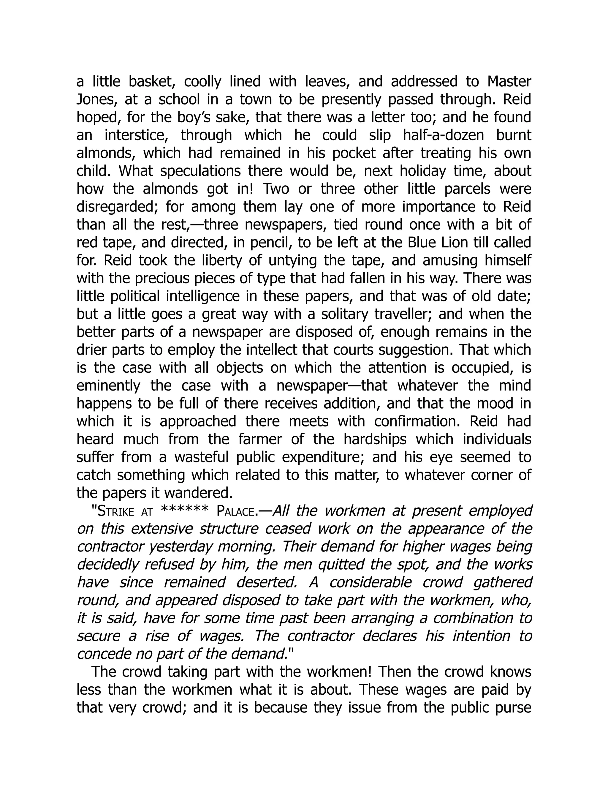 a little basket, coolly lined with leaves, and addressed to Master
Jones, at a school in a town to be presently passed through. Reid
hoped, for the boy’s sake, that there was a letter too; and he found
an interstice, through which he could slip half-a-dozen burnt
almonds, which had remained in his pocket after treating his own
child. What speculations there would be, next holiday time, about
how the almonds got in! Two or three other little parcels were
disregarded; for among them lay one of more importance to Reid
than all the rest,—three newspapers, tied round once with a bit of
red tape, and directed, in pencil, to be left at the Blue Lion till called
for. Reid took the liberty of untying the tape, and amusing himself
with the precious pieces of type that had fallen in his way. There was
little political intelligence in these papers, and that was of old date;
but a little goes a great way with a solitary traveller; and when the
better parts of a newspaper are disposed of, enough remains in the
drier parts to employ the intellect that courts suggestion. That which
is the case with all objects on which the attention is occupied, is
eminently the case with a newspaper—that whatever the mind
happens to be full of there receives addition, and that the mood in
which it is approached there meets with confirmation. Reid had
heard much from the farmer of the hardships which individuals
suffer from a wasteful public expenditure; and his eye seemed to
catch something which related to this matter, to whatever corner of
the papers it wandered.
"Strike at ****** Palace.—All the workmen at present employed
on this extensive structure ceased work on the appearance of the
contractor yesterday morning. Their demand for higher wages being
decidedly refused by him, the men quitted the spot, and the works
have since remained deserted. A considerable crowd gathered
round, and appeared disposed to take part with the workmen, who,
it is said, have for some time past been arranging a combination to
secure a rise of wages. The contractor declares his intention to
concede no part of the demand."
The crowd taking part with the workmen! Then the crowd knows
less than the workmen what it is about. These wages are paid by
that very crowd; and it is because they issue from the public purse
 