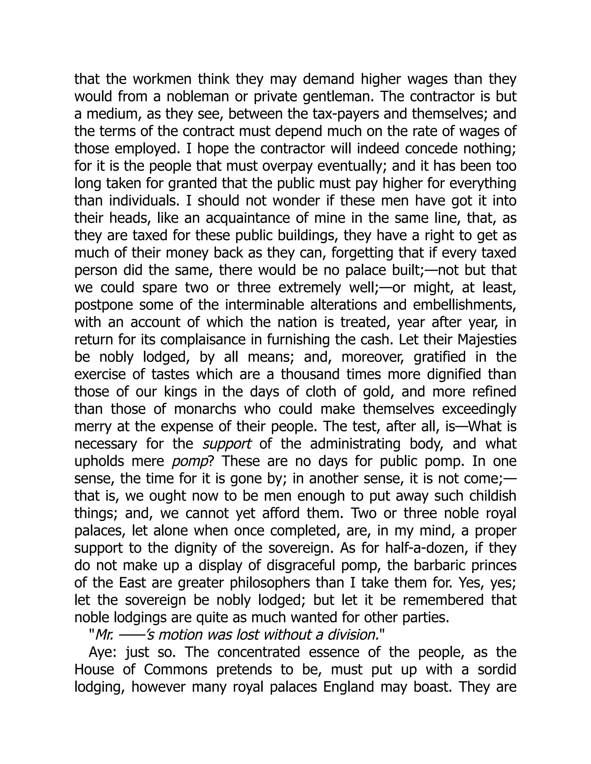 that the workmen think they may demand higher wages than they
would from a nobleman or private gentleman. The contractor is but
a medium, as they see, between the tax-payers and themselves; and
the terms of the contract must depend much on the rate of wages of
those employed. I hope the contractor will indeed concede nothing;
for it is the people that must overpay eventually; and it has been too
long taken for granted that the public must pay higher for everything
than individuals. I should not wonder if these men have got it into
their heads, like an acquaintance of mine in the same line, that, as
they are taxed for these public buildings, they have a right to get as
much of their money back as they can, forgetting that if every taxed
person did the same, there would be no palace built;—not but that
we could spare two or three extremely well;—or might, at least,
postpone some of the interminable alterations and embellishments,
with an account of which the nation is treated, year after year, in
return for its complaisance in furnishing the cash. Let their Majesties
be nobly lodged, by all means; and, moreover, gratified in the
exercise of tastes which are a thousand times more dignified than
those of our kings in the days of cloth of gold, and more refined
than those of monarchs who could make themselves exceedingly
merry at the expense of their people. The test, after all, is—What is
necessary for the support of the administrating body, and what
upholds mere pomp? These are no days for public pomp. In one
sense, the time for it is gone by; in another sense, it is not come;—
that is, we ought now to be men enough to put away such childish
things; and, we cannot yet afford them. Two or three noble royal
palaces, let alone when once completed, are, in my mind, a proper
support to the dignity of the sovereign. As for half-a-dozen, if they
do not make up a display of disgraceful pomp, the barbaric princes
of the East are greater philosophers than I take them for. Yes, yes;
let the sovereign be nobly lodged; but let it be remembered that
noble lodgings are quite as much wanted for other parties.
"Mr. ——’s motion was lost without a division."
Aye: just so. The concentrated essence of the people, as the
House of Commons pretends to be, must put up with a sordid
lodging, however many royal palaces England may boast. They are
 