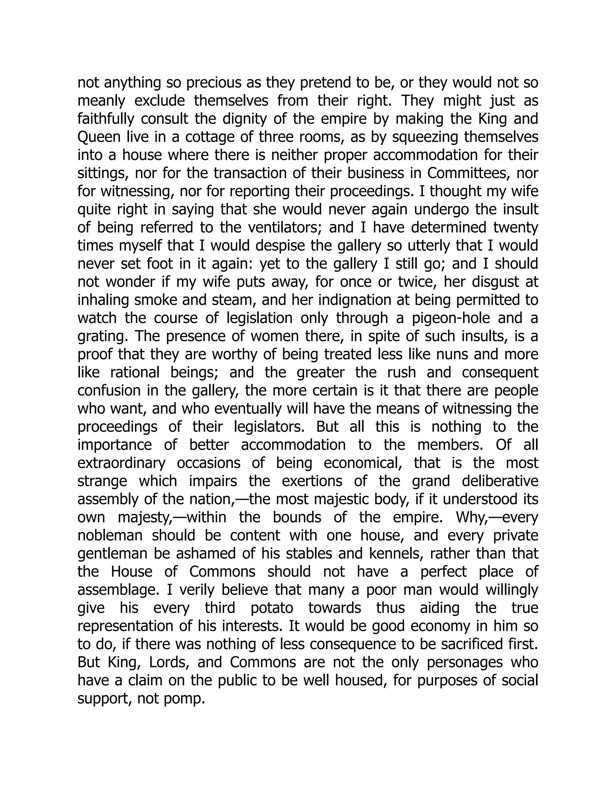 not anything so precious as they pretend to be, or they would not so
meanly exclude themselves from their right. They might just as
faithfully consult the dignity of the empire by making the King and
Queen live in a cottage of three rooms, as by squeezing themselves
into a house where there is neither proper accommodation for their
sittings, nor for the transaction of their business in Committees, nor
for witnessing, nor for reporting their proceedings. I thought my wife
quite right in saying that she would never again undergo the insult
of being referred to the ventilators; and I have determined twenty
times myself that I would despise the gallery so utterly that I would
never set foot in it again: yet to the gallery I still go; and I should
not wonder if my wife puts away, for once or twice, her disgust at
inhaling smoke and steam, and her indignation at being permitted to
watch the course of legislation only through a pigeon-hole and a
grating. The presence of women there, in spite of such insults, is a
proof that they are worthy of being treated less like nuns and more
like rational beings; and the greater the rush and consequent
confusion in the gallery, the more certain is it that there are people
who want, and who eventually will have the means of witnessing the
proceedings of their legislators. But all this is nothing to the
importance of better accommodation to the members. Of all
extraordinary occasions of being economical, that is the most
strange which impairs the exertions of the grand deliberative
assembly of the nation,—the most majestic body, if it understood its
own majesty,—within the bounds of the empire. Why,—every
nobleman should be content with one house, and every private
gentleman be ashamed of his stables and kennels, rather than that
the House of Commons should not have a perfect place of
assemblage. I verily believe that many a poor man would willingly
give his every third potato towards thus aiding the true
representation of his interests. It would be good economy in him so
to do, if there was nothing of less consequence to be sacrificed first.
But King, Lords, and Commons are not the only personages who
have a claim on the public to be well housed, for purposes of social
support, not pomp.
 