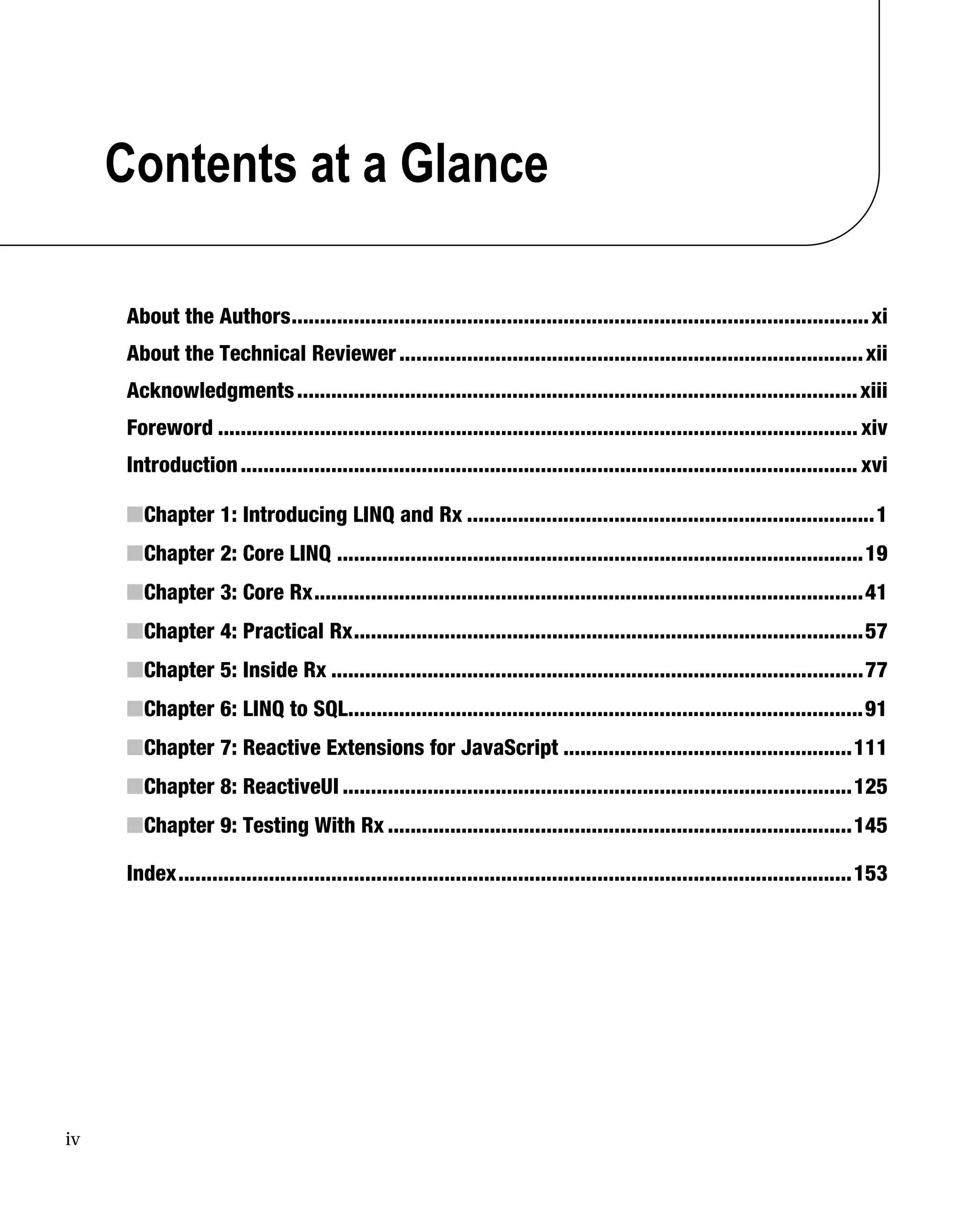 iv
Contents at a Glance
About the Authors......................................................................................................xi
About the Technical Reviewer..................................................................................xii
Acknowledgments...................................................................................................xiii
Foreword ................................................................................................................. xiv
Introduction............................................................................................................. xvi
■Chapter 1: Introducing LINQ and Rx ........................................................................1
■Chapter 2: Core LINQ .............................................................................................19
■Chapter 3: Core Rx.................................................................................................41
■Chapter 4: Practical Rx..........................................................................................57
■Chapter 5: Inside Rx ..............................................................................................77
■Chapter 6: LINQ to SQL...........................................................................................91
■Chapter 7: Reactive Extensions for JavaScript ...................................................111
■Chapter 8: ReactiveUI ..........................................................................................125
■Chapter 9: Testing With Rx ..................................................................................145
Index.......................................................................................................................153
 