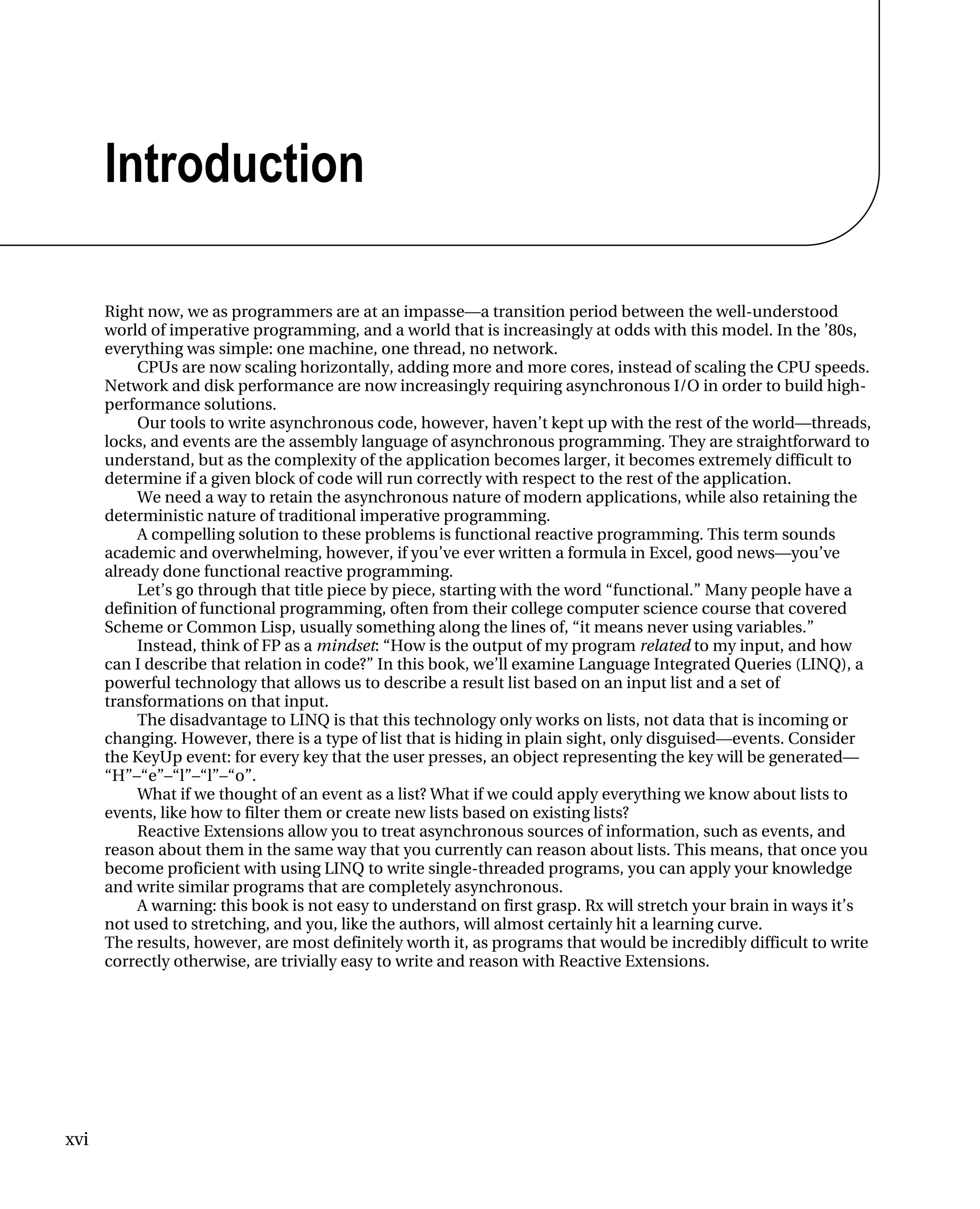xvi
Introduction
Right now, we as programmers are at an impasse—a transition period between the well-understood
world of imperative programming, and a world that is increasingly at odds with this model. In the ’80s,
everything was simple: one machine, one thread, no network.
CPUs are now scaling horizontally, adding more and more cores, instead of scaling the CPU speeds.
Network and disk performance are now increasingly requiring asynchronous I/O in order to build high-
performance solutions.
Our tools to write asynchronous code, however, haven’t kept up with the rest of the world—threads,
locks, and events are the assembly language of asynchronous programming. They are straightforward to
understand, but as the complexity of the application becomes larger, it becomes extremely difficult to
determine if a given block of code will run correctly with respect to the rest of the application.
We need a way to retain the asynchronous nature of modern applications, while also retaining the
deterministic nature of traditional imperative programming.
A compelling solution to these problems is functional reactive programming. This term sounds
academic and overwhelming, however, if you’ve ever written a formula in Excel, good news—you’ve
already done functional reactive programming.
Let’s go through that title piece by piece, starting with the word “functional.” Many people have a
definition of functional programming, often from their college computer science course that covered
Scheme or Common Lisp, usually something along the lines of, “it means never using variables.”
Instead, think of FP as a mindset: “How is the output of my program related to my input, and how
can I describe that relation in code?” In this book, we’ll examine Language Integrated Queries (LINQ), a
powerful technology that allows us to describe a result list based on an input list and a set of
transformations on that input.
The disadvantage to LINQ is that this technology only works on lists, not data that is incoming or
changing. However, there is a type of list that is hiding in plain sight, only disguised—events. Consider
the KeyUp event: for every key that the user presses, an object representing the key will be generated—
“H”–“e”–“l”–“l”–“o”.
What if we thought of an event as a list? What if we could apply everything we know about lists to
events, like how to filter them or create new lists based on existing lists?
Reactive Extensions allow you to treat asynchronous sources of information, such as events, and
reason about them in the same way that you currently can reason about lists. This means, that once you
become proficient with using LINQ to write single-threaded programs, you can apply your knowledge
and write similar programs that are completely asynchronous.
A warning: this book is not easy to understand on first grasp. Rx will stretch your brain in ways it’s
not used to stretching, and you, like the authors, will almost certainly hit a learning curve.
The results, however, are most definitely worth it, as programs that would be incredibly difficult to write
correctly otherwise, are trivially easy to write and reason with Reactive Extensions.
 