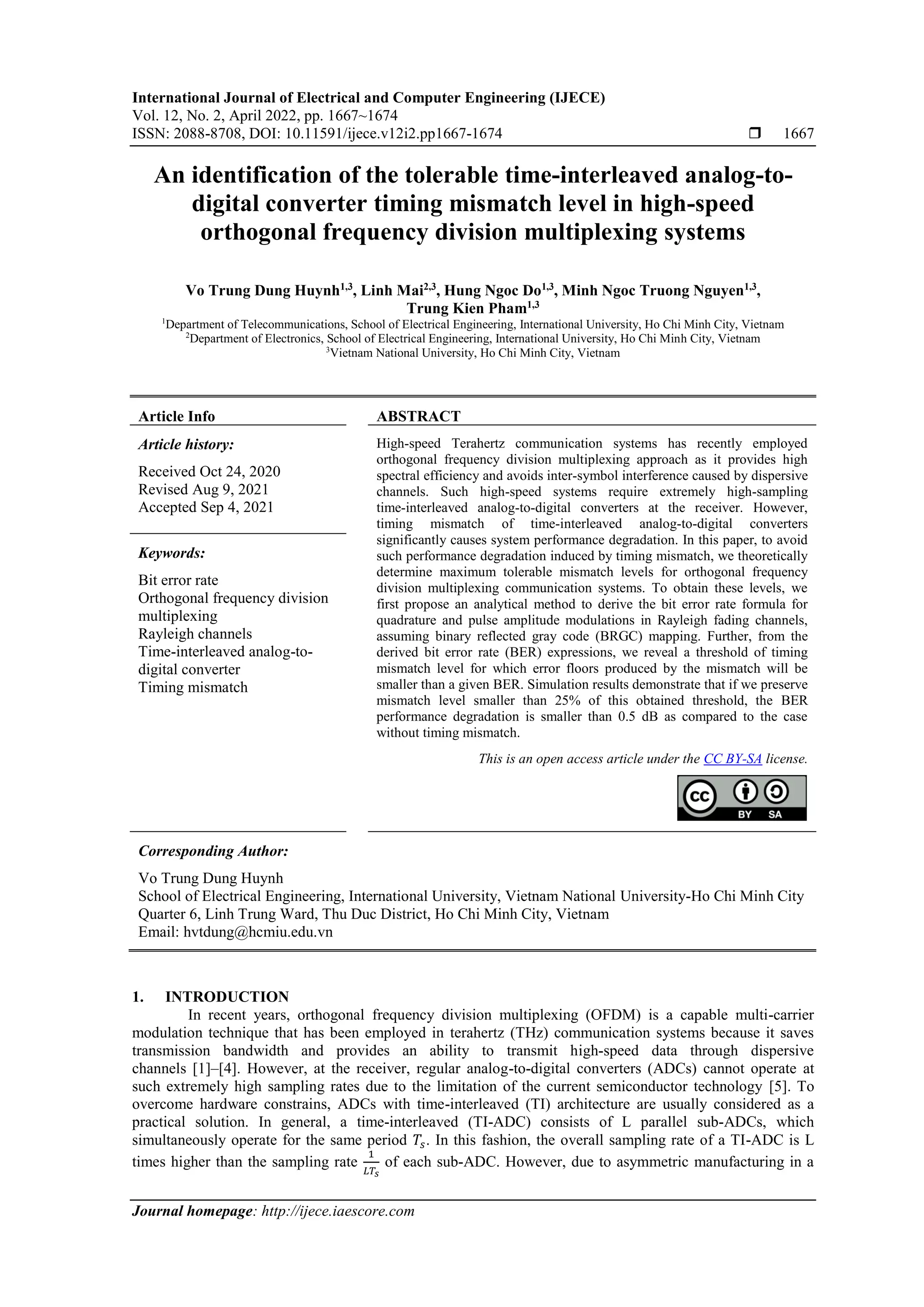 International Journal of Electrical and Computer Engineering (IJECE)
Vol. 12, No. 2, April 2022, pp. 1667~1674
ISSN: 2088-8708, DOI: 10.11591/ijece.v12i2.pp1667-1674  1667
Journal homepage: http://ijece.iaescore.com
An identification of the tolerable time-interleaved analog-to-
digital converter timing mismatch level in high-speed
orthogonal frequency division multiplexing systems
Vo Trung Dung Huynh1,3
, Linh Mai2,3
, Hung Ngoc Do1,3
, Minh Ngoc Truong Nguyen1,3
,
Trung Kien Pham1,3
1
Department of Telecommunications, School of Electrical Engineering, International University, Ho Chi Minh City, Vietnam
2
Department of Electronics, School of Electrical Engineering, International University, Ho Chi Minh City, Vietnam
3
Vietnam National University, Ho Chi Minh City, Vietnam
Article Info ABSTRACT
Article history:
Received Oct 24, 2020
Revised Aug 9, 2021
Accepted Sep 4, 2021
High-speed Terahertz communication systems has recently employed
orthogonal frequency division multiplexing approach as it provides high
spectral efficiency and avoids inter-symbol interference caused by dispersive
channels. Such high-speed systems require extremely high-sampling
time-interleaved analog-to-digital converters at the receiver. However,
timing mismatch of time-interleaved analog-to-digital converters
significantly causes system performance degradation. In this paper, to avoid
such performance degradation induced by timing mismatch, we theoretically
determine maximum tolerable mismatch levels for orthogonal frequency
division multiplexing communication systems. To obtain these levels, we
first propose an analytical method to derive the bit error rate formula for
quadrature and pulse amplitude modulations in Rayleigh fading channels,
assuming binary reflected gray code (BRGC) mapping. Further, from the
derived bit error rate (BER) expressions, we reveal a threshold of timing
mismatch level for which error floors produced by the mismatch will be
smaller than a given BER. Simulation results demonstrate that if we preserve
mismatch level smaller than 25% of this obtained threshold, the BER
performance degradation is smaller than 0.5 dB as compared to the case
without timing mismatch.
Keywords:
Bit error rate
Orthogonal frequency division
multiplexing
Rayleigh channels
Time-interleaved analog-to-
digital converter
Timing mismatch
This is an open access article under the CC BY-SA license.
Corresponding Author:
Vo Trung Dung Huynh
School of Electrical Engineering, International University, Vietnam National University-Ho Chi Minh City
Quarter 6, Linh Trung Ward, Thu Duc District, Ho Chi Minh City, Vietnam
Email: hvtdung@hcmiu.edu.vn
1. INTRODUCTION
In recent years, orthogonal frequency division multiplexing (OFDM) is a capable multi-carrier
modulation technique that has been employed in terahertz (THz) communication systems because it saves
transmission bandwidth and provides an ability to transmit high-speed data through dispersive
channels [1]–[4]. However, at the receiver, regular analog-to-digital converters (ADCs) cannot operate at
such extremely high sampling rates due to the limitation of the current semiconductor technology [5]. To
overcome hardware constrains, ADCs with time-interleaved (TI) architecture are usually considered as a
practical solution. In general, a time-interleaved (TI-ADC) consists of L parallel sub-ADCs, which
simultaneously operate for the same period 𝑇𝑠. In this fashion, the overall sampling rate of a TI-ADC is L
times higher than the sampling rate
1
𝐿𝑇𝑠
of each sub-ADC. However, due to asymmetric manufacturing in a
 