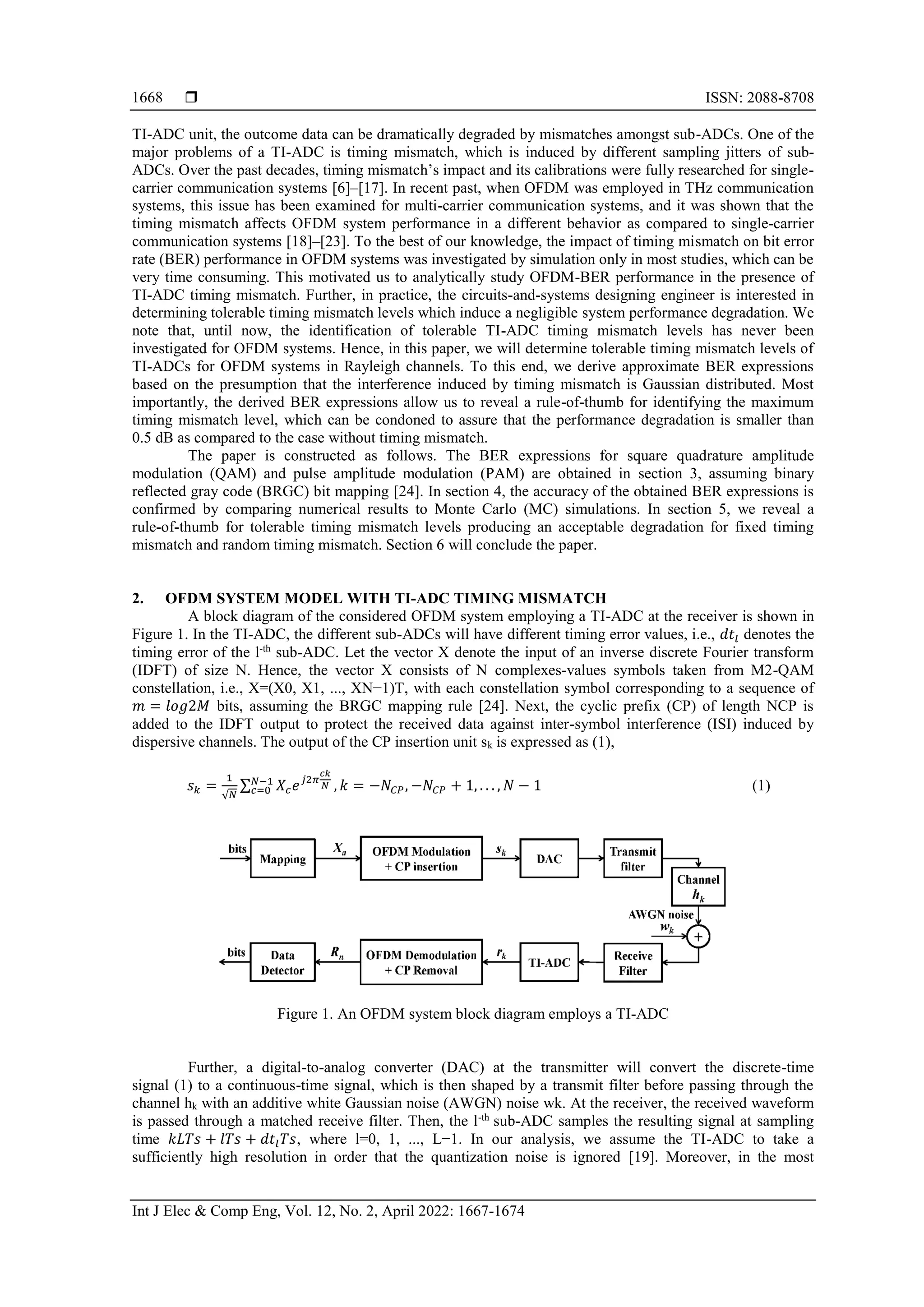  ISSN: 2088-8708
Int J Elec & Comp Eng, Vol. 12, No. 2, April 2022: 1667-1674
1668
TI-ADC unit, the outcome data can be dramatically degraded by mismatches amongst sub-ADCs. One of the
major problems of a TI-ADC is timing mismatch, which is induced by different sampling jitters of sub-
ADCs. Over the past decades, timing mismatch’s impact and its calibrations were fully researched for single-
carrier communication systems [6]–[17]. In recent past, when OFDM was employed in THz communication
systems, this issue has been examined for multi-carrier communication systems, and it was shown that the
timing mismatch affects OFDM system performance in a different behavior as compared to single-carrier
communication systems [18]–[23]. To the best of our knowledge, the impact of timing mismatch on bit error
rate (BER) performance in OFDM systems was investigated by simulation only in most studies, which can be
very time consuming. This motivated us to analytically study OFDM-BER performance in the presence of
TI-ADC timing mismatch. Further, in practice, the circuits-and-systems designing engineer is interested in
determining tolerable timing mismatch levels which induce a negligible system performance degradation. We
note that, until now, the identification of tolerable TI-ADC timing mismatch levels has never been
investigated for OFDM systems. Hence, in this paper, we will determine tolerable timing mismatch levels of
TI-ADCs for OFDM systems in Rayleigh channels. To this end, we derive approximate BER expressions
based on the presumption that the interference induced by timing mismatch is Gaussian distributed. Most
importantly, the derived BER expressions allow us to reveal a rule-of-thumb for identifying the maximum
timing mismatch level, which can be condoned to assure that the performance degradation is smaller than
0.5 dB as compared to the case without timing mismatch.
The paper is constructed as follows. The BER expressions for square quadrature amplitude
modulation (QAM) and pulse amplitude modulation (PAM) are obtained in section 3, assuming binary
reflected gray code (BRGC) bit mapping [24]. In section 4, the accuracy of the obtained BER expressions is
confirmed by comparing numerical results to Monte Carlo (MC) simulations. In section 5, we reveal a
rule-of-thumb for tolerable timing mismatch levels producing an acceptable degradation for fixed timing
mismatch and random timing mismatch. Section 6 will conclude the paper.
2. OFDM SYSTEM MODEL WITH TI-ADC TIMING MISMATCH
A block diagram of the considered OFDM system employing a TI-ADC at the receiver is shown in
Figure 1. In the TI-ADC, the different sub-ADCs will have different timing error values, i.e., 𝑑𝑡𝑙 denotes the
timing error of the l-th
sub-ADC. Let the vector X denote the input of an inverse discrete Fourier transform
(IDFT) of size N. Hence, the vector X consists of N complexes-values symbols taken from M2-QAM
constellation, i.e., X=(X0, X1, ..., XN−1)T, with each constellation symbol corresponding to a sequence of
𝑚 = 𝑙𝑜𝑔2𝑀 bits, assuming the BRGC mapping rule [24]. Next, the cyclic prefix (CP) of length NCP is
added to the IDFT output to protect the received data against inter-symbol interference (ISI) induced by
dispersive channels. The output of the CP insertion unit sk is expressed as (1),
𝑠𝑘 =
1
√𝑁
∑ 𝑋𝑐𝑒𝑗2𝜋
𝑐𝑘
𝑁
𝑁−1
𝑐=0 , 𝑘 = −𝑁𝐶𝑃, −𝑁𝐶𝑃 + 1, . . . , 𝑁 − 1 (1)
Figure 1. An OFDM system block diagram employs a TI-ADC
Further, a digital-to-analog converter (DAC) at the transmitter will convert the discrete-time
signal (1) to a continuous-time signal, which is then shaped by a transmit filter before passing through the
channel hk with an additive white Gaussian noise (AWGN) noise wk. At the receiver, the received waveform
is passed through a matched receive filter. Then, the l-th
sub-ADC samples the resulting signal at sampling
time 𝑘𝐿𝑇𝑠 + 𝑙𝑇𝑠 + 𝑑𝑡𝑙𝑇𝑠, where l=0, 1, ..., L−1. In our analysis, we assume the TI-ADC to take a
sufficiently high resolution in order that the quantization noise is ignored [19]. Moreover, in the most
 