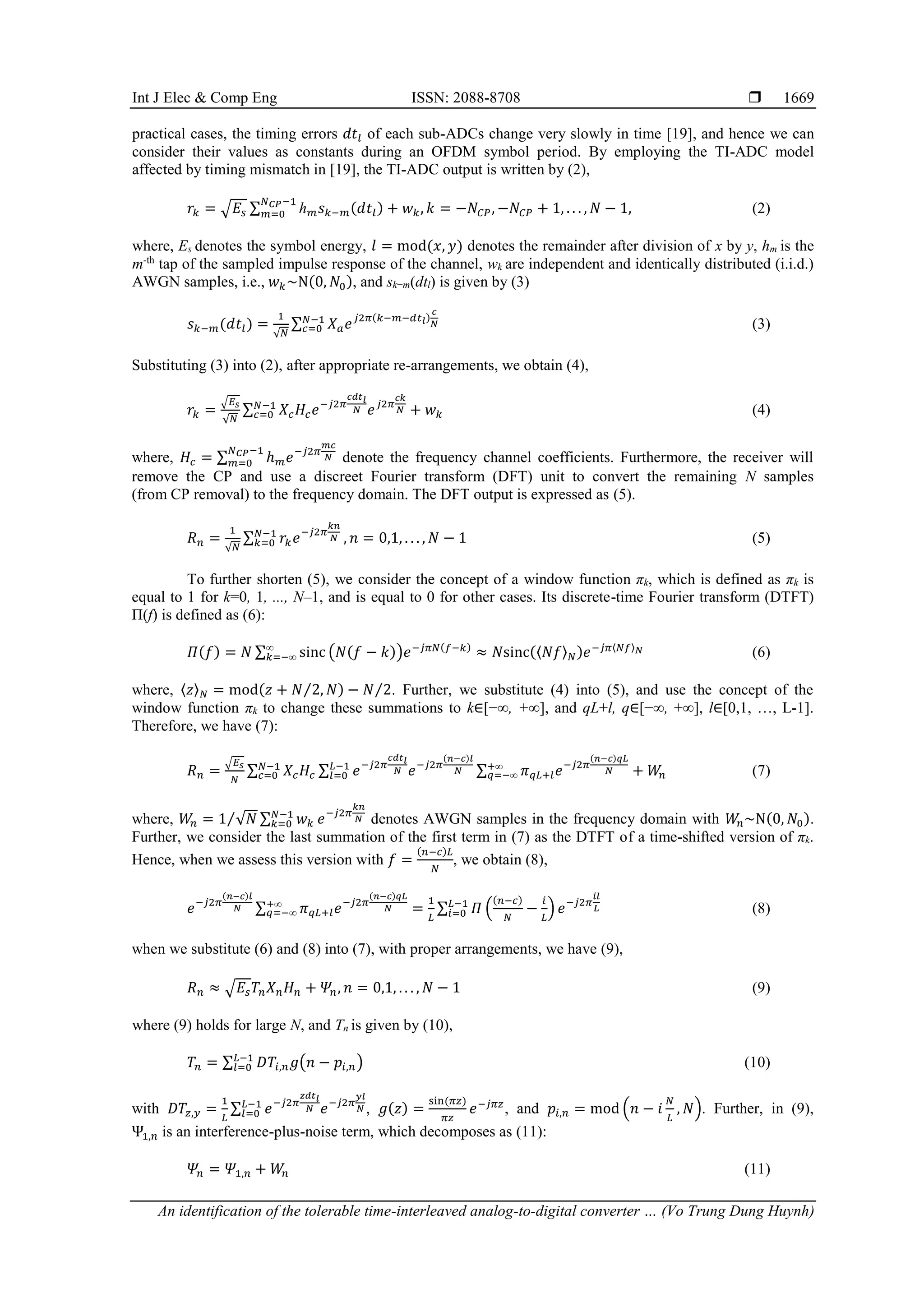 Int J Elec & Comp Eng ISSN: 2088-8708 
An identification of the tolerable time-interleaved analog-to-digital converter … (Vo Trung Dung Huynh)
1669
practical cases, the timing errors 𝑑𝑡𝑙 of each sub-ADCs change very slowly in time [19], and hence we can
consider their values as constants during an OFDM symbol period. By employing the TI-ADC model
affected by timing mismatch in [19], the TI-ADC output is written by (2),
𝑟𝑘 = √𝐸𝑠 ∑ ℎ𝑚𝑠𝑘−𝑚(𝑑𝑡𝑙)
𝑁𝐶𝑃−1
𝑚=0 + 𝑤𝑘, 𝑘 = −𝑁𝐶𝑃, −𝑁𝐶𝑃 + 1, . . . , 𝑁 − 1, (2)
where, Es denotes the symbol energy, 𝑙 = mod(𝑥, 𝑦) denotes the remainder after division of x by y, hm is the
m-th
tap of the sampled impulse response of the channel, wk are independent and identically distributed (i.i.d.)
AWGN samples, i.e., 𝑤𝑘~Ν(0, 𝑁0), and sk−m(dtl) is given by (3)
𝑠𝑘−𝑚(𝑑𝑡𝑙) =
1
√𝑁
∑ 𝑋𝑎𝑒𝑗2𝜋(𝑘−𝑚−𝑑𝑡𝑙)
𝑐
𝑁
𝑁−1
𝑐=0 (3)
Substituting (3) into (2), after appropriate re-arrangements, we obtain (4),
𝑟𝑘 =
√𝐸𝑠
√𝑁
∑ 𝑋𝑐𝐻𝑐𝑒−𝑗2𝜋
𝑐𝑑𝑡𝑙
𝑁 𝑒𝑗2𝜋
𝑐𝑘
𝑁
𝑁−1
𝑐=0 + 𝑤𝑘 (4)
where, 𝐻𝑐 = ∑ ℎ𝑚𝑒−𝑗2𝜋
𝑚𝑐
𝑁
𝑁𝐶𝑃−1
𝑚=0 denote the frequency channel coefficients. Furthermore, the receiver will
remove the CP and use a discreet Fourier transform (DFT) unit to convert the remaining N samples
(from CP removal) to the frequency domain. The DFT output is expressed as (5).
𝑅𝑛 =
1
√𝑁
∑ 𝑟𝑘𝑒−𝑗2𝜋
𝑘𝑛
𝑁
𝑁−1
𝑘=0 , 𝑛 = 0,1, . . . , 𝑁 − 1 (5)
To further shorten (5), we consider the concept of a window function πk, which is defined as πk is
equal to 1 for k=0, 1, ..., N–1, and is equal to 0 for other cases. Its discrete-time Fourier transform (DTFT)
Π(f) is defined as (6):
𝛱(𝑓) = 𝑁 ∑ sinc
∞
𝑘=−∞ (𝑁(𝑓 − 𝑘))𝑒−𝑗𝜋𝑁(𝑓−𝑘)
≈ 𝑁sinc(⟨𝑁𝑓⟩𝑁)𝑒−𝑗𝜋⟨𝑁𝑓⟩𝑁 (6)
where, 〈𝑧〉𝑁 = mod(𝑧 + 𝑁 2, 𝑁
⁄ ) − 𝑁 2
⁄ . Further, we substitute (4) into (5), and use the concept of the
window function πk to change these summations to k∈[−∞, +∞], and qL+l, q∈[−∞, +∞], l∈[0,1, …, L-1].
Therefore, we have (7):
𝑅𝑛 =
√𝐸𝑠
𝑁
∑ 𝑋𝑐𝐻𝑐
𝑁−1
𝑐=0 ∑ 𝑒−𝑗2𝜋
𝑐𝑑𝑡𝑙
𝑁 𝑒−𝑗2𝜋
(𝑛−𝑐)𝑙
𝑁
𝐿−1
𝑙=0 ∑ 𝜋𝑞𝐿+𝑙𝑒−𝑗2𝜋
(𝑛−𝑐)𝑞𝐿
𝑁
+∞
𝑞=−∞ + 𝑊
𝑛 (7)
where, 𝑊
𝑛 = 1 √𝑁 ∑ 𝑤𝑘
𝑁−1
𝑘=0
⁄ 𝑒−𝑗2𝜋
𝑘𝑛
𝑁 denotes AWGN samples in the frequency domain with 𝑊
𝑛~Ν(0, 𝑁0).
Further, we consider the last summation of the first term in (7) as the DTFT of a time-shifted version of πk.
Hence, when we assess this version with 𝑓 =
(𝑛−𝑐)𝐿
𝑁
, we obtain (8),
𝑒−𝑗2𝜋
(𝑛−𝑐)𝑙
𝑁 ∑ 𝜋𝑞𝐿+𝑙𝑒−𝑗2𝜋
(𝑛−𝑐)𝑞𝐿
𝑁
+∞
𝑞=−∞ =
1
𝐿
∑ 𝛱 (
(𝑛−𝑐)
𝑁
−
𝑖
𝐿
) 𝑒−𝑗2𝜋
𝑖𝑙
𝐿
𝐿−1
𝑖=0 (8)
when we substitute (6) and (8) into (7), with proper arrangements, we have (9),
𝑅𝑛 ≈ √𝐸𝑠𝑇𝑛𝑋𝑛𝐻𝑛 + 𝛹𝑛, 𝑛 = 0,1, . . . , 𝑁 − 1 (9)
where (9) holds for large N, and Tn is given by (10),
𝑇𝑛 = ∑ 𝐷𝑇𝑖,𝑛𝑔(𝑛 − 𝑝𝑖,𝑛)
𝐿−1
𝑙=0 (10)
with 𝐷𝑇𝑧,𝑦 =
1
𝐿
∑ 𝑒−𝑗2𝜋
𝑧𝑑𝑡𝑙
𝑁 𝑒−𝑗2𝜋
𝑦𝑙
𝑁
𝐿−1
𝑙=0 , 𝑔(𝑧) =
sin(𝜋𝑧)
𝜋𝑧
𝑒−𝑗𝜋𝑧
, and 𝑝𝑖,𝑛 = mod (𝑛 − 𝑖
𝑁
𝐿
, 𝑁). Further, in (9),
Ψ1,𝑛 is an interference-plus-noise term, which decomposes as (11):
𝛹𝑛 = 𝛹1,𝑛 + 𝑊
𝑛 (11)
 