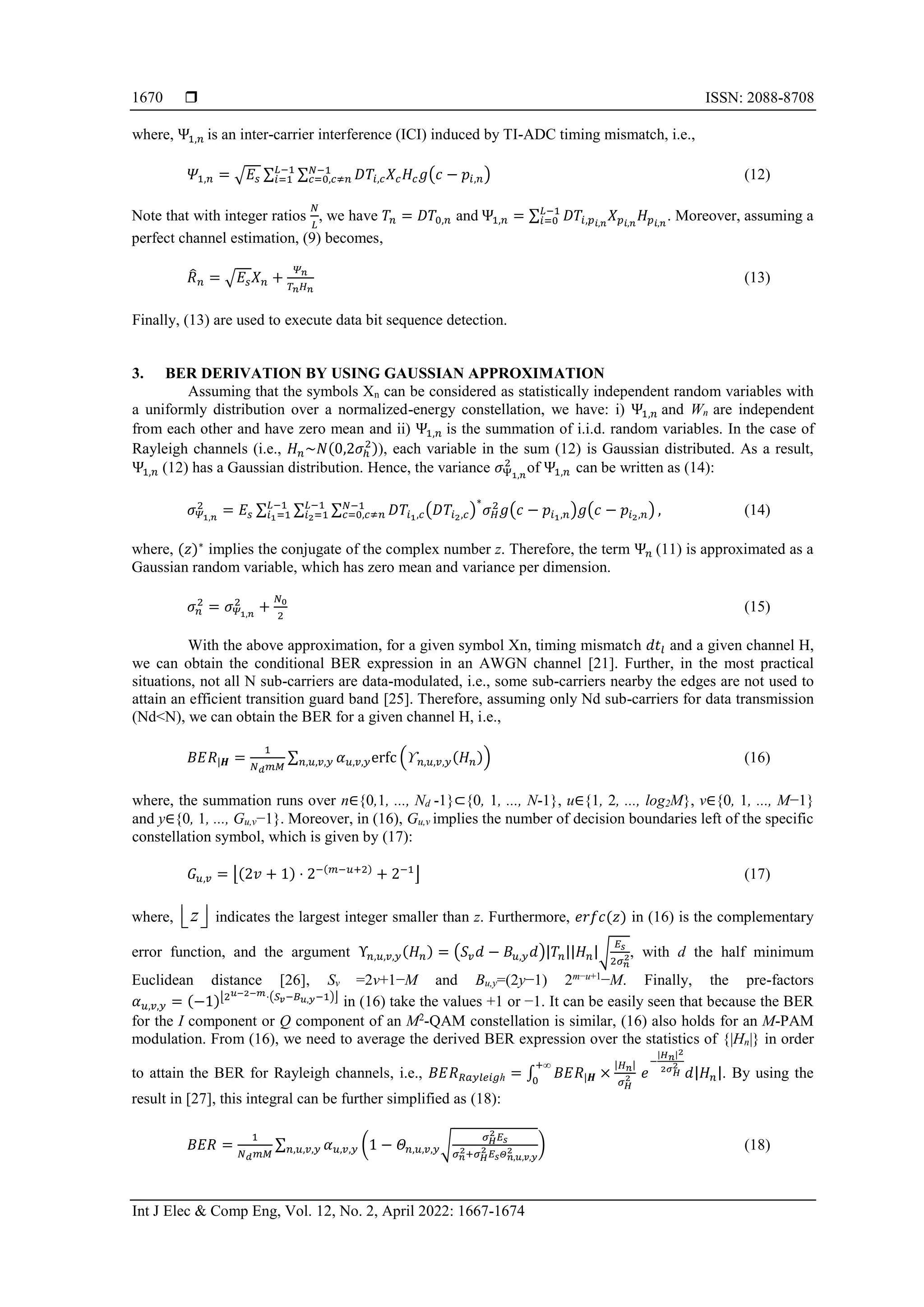  ISSN: 2088-8708
Int J Elec & Comp Eng, Vol. 12, No. 2, April 2022: 1667-1674
1670
where, Ψ1,𝑛 is an inter-carrier interference (ICI) induced by TI-ADC timing mismatch, i.e.,
𝛹1,𝑛 = √𝐸𝑠 ∑ ∑ 𝐷𝑇𝑖,𝑐𝑋𝑐𝐻𝑐𝑔(𝑐 − 𝑝𝑖,𝑛)
𝑁−1
𝑐=0,𝑐≠𝑛
𝐿−1
𝑖=1 (12)
Note that with integer ratios
𝑁
𝐿
, we have 𝑇𝑛 = 𝐷𝑇0,𝑛 and Ψ1,𝑛 = ∑ 𝐷𝑇𝑖,𝑝𝑖,𝑛
𝑋𝑝𝑖,𝑛
𝐻𝑝𝑖,𝑛
𝐿−1
𝑖=0 . Moreover, assuming a
perfect channel estimation, (9) becomes,
𝑅
̂𝑛 = √𝐸𝑠𝑋𝑛 +
𝛹𝑛
𝑇𝑛𝐻𝑛
(13)
Finally, (13) are used to execute data bit sequence detection.
3. BER DERIVATION BY USING GAUSSIAN APPROXIMATION
Assuming that the symbols Xn can be considered as statistically independent random variables with
a uniformly distribution over a normalized-energy constellation, we have: i) Ψ1,𝑛 and Wn are independent
from each other and have zero mean and ii) Ψ1,𝑛 is the summation of i.i.d. random variables. In the case of
Rayleigh channels (i.e., 𝐻𝑛~𝑁(0,2𝜎ℎ
2)), each variable in the sum (12) is Gaussian distributed. As a result,
Ψ1,𝑛 (12) has a Gaussian distribution. Hence, the variance 𝜎Ψ1,𝑛
2
of Ψ1,𝑛 can be written as (14):
𝜎𝛹1,𝑛
2
= 𝐸𝑠 ∑ ∑ ∑ 𝐷𝑇𝑖1,𝑐(𝐷𝑇𝑖2,𝑐)
∗
𝜎𝐻
2
𝑔(𝑐 − 𝑝𝑖1,𝑛)𝑔(𝑐 − 𝑝𝑖2,𝑛)
𝑁−1
𝑐=0,𝑐≠𝑛
𝐿−1
𝑖2=1 ,
𝐿−1
𝑖1=1 (14)
where, (𝑧)∗
implies the conjugate of the complex number z. Therefore, the term Ψ𝑛 (11) is approximated as a
Gaussian random variable, which has zero mean and variance per dimension.
𝜎𝑛
2
= 𝜎𝛹1,𝑛
2
+
𝑁0
2
(15)
With the above approximation, for a given symbol Xn, timing mismatch 𝑑𝑡𝑙 and a given channel H,
we can obtain the conditional BER expression in an AWGN channel [21]. Further, in the most practical
situations, not all N sub-carriers are data-modulated, i.e., some sub-carriers nearby the edges are not used to
attain an efficient transition guard band [25]. Therefore, assuming only Nd sub-carriers for data transmission
(Nd<N), we can obtain the BER for a given channel H, i.e.,
𝐵𝐸𝑅|𝑯 =
1
𝑁𝑑𝑚𝑀
∑ 𝛼𝑢,𝑣,𝑦erfc (ϒ𝑛,𝑢,𝑣,𝑦(𝐻𝑛))
𝑛,𝑢,𝑣,𝑦 (16)
where, the summation runs over n∈{0,1, ..., Nd -1}⊂{0, 1, ..., N-1}, u∈{1, 2, ..., log2M}, v∈{0, 1, ..., M−1}
and y∈{0, 1, ..., Gu,v−1}. Moreover, in (16), Gu,v implies the number of decision boundaries left of the specific
constellation symbol, which is given by (17):
𝐺𝑢,𝑣 = ⌊(2𝑣 + 1) ⋅ 2−(𝑚−𝑢+2)
+ 2−1
⌋ (17)
where, z
 
  indicates the largest integer smaller than z. Furthermore, 𝑒𝑟𝑓𝑐(𝑧) in (16) is the complementary
error function, and the argument Υ𝑛,𝑢,𝑣,𝑦(𝐻𝑛) = (𝑆𝑣𝑑 − 𝐵𝑢,𝑦𝑑)|𝑇𝑛||𝐻𝑛|√
𝐸𝑠
2𝜎𝑛
2, with d the half minimum
Euclidean distance [26], Sv =2v+1−M and Bu,y=(2y−1) 2m−u+1
−M. Finally, the pre-factors
𝛼𝑢,𝑣,𝑦 = (−1)⌊2𝑢−2−𝑚⋅(𝑆𝑣−𝐵𝑢,𝑦−1)⌋
in (16) take the values +1 or −1. It can be easily seen that because the BER
for the I component or Q component of an M2
-QAM constellation is similar, (16) also holds for an M-PAM
modulation. From (16), we need to average the derived BER expression over the statistics of {|Hn|} in order
to attain the BER for Rayleigh channels, i.e., 𝐵𝐸𝑅𝑅𝑎𝑦𝑙𝑒𝑖𝑔ℎ = ∫ 𝐵𝐸𝑅|𝑯 ×
|𝐻𝑛|
𝜎𝐻
2
+∞
0
𝑒
−
|𝐻𝑛|2
2𝜎𝐻
2
𝑑|𝐻𝑛|. By using the
result in [27], this integral can be further simplified as (18):
𝐵𝐸𝑅 =
1
𝑁𝑑𝑚𝑀
∑ 𝛼𝑢,𝑣,𝑦
𝑛,𝑢,𝑣,𝑦 (1 − 𝛩𝑛,𝑢,𝑣,𝑦√
𝜎𝐻
2 𝐸𝑠
𝜎𝑛
2+𝜎𝐻
2 𝐸𝑠𝛩𝑛,𝑢,𝑣,𝑦
2 ) (18)
 
