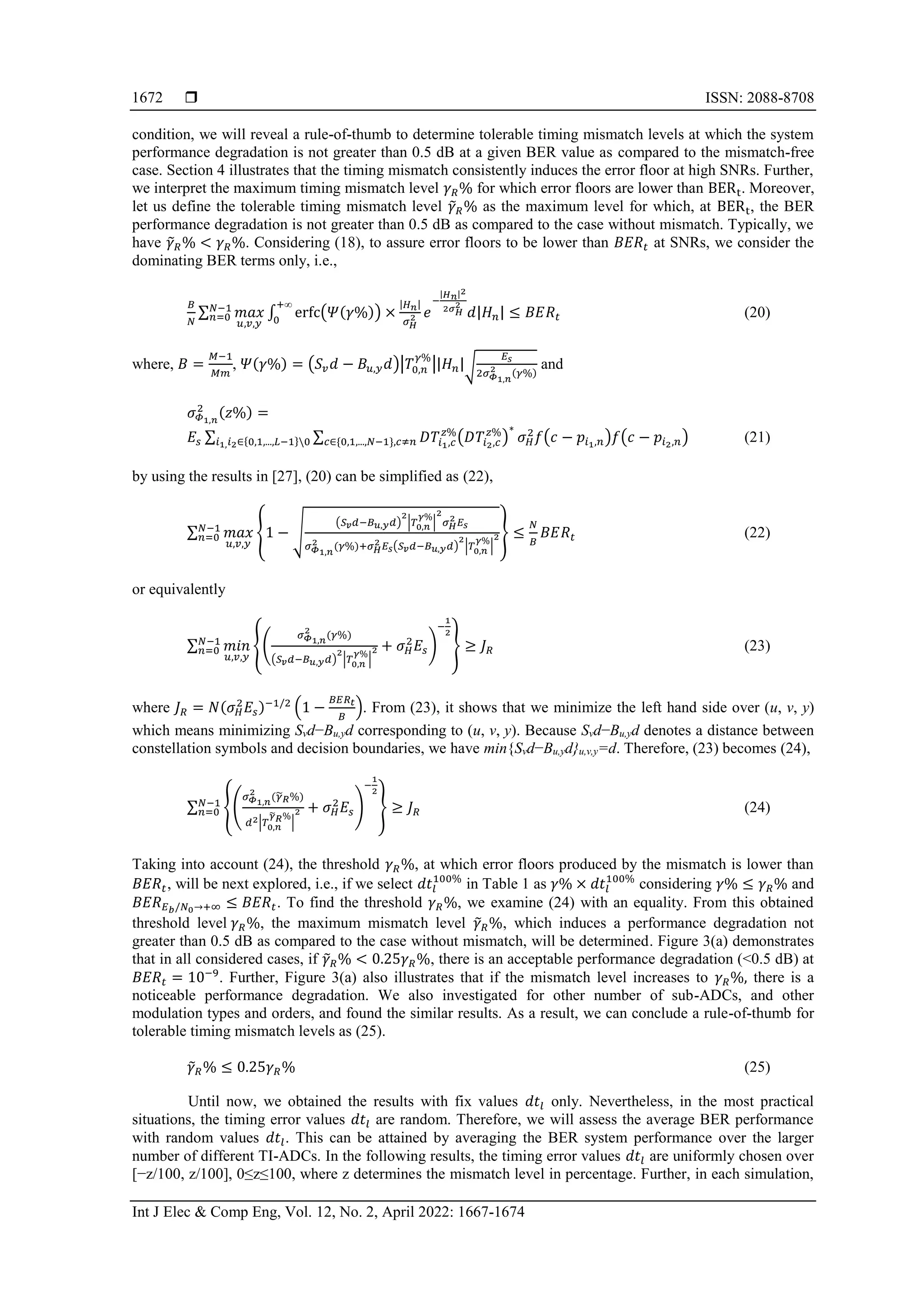  ISSN: 2088-8708
Int J Elec & Comp Eng, Vol. 12, No. 2, April 2022: 1667-1674
1672
condition, we will reveal a rule-of-thumb to determine tolerable timing mismatch levels at which the system
performance degradation is not greater than 0.5 dB at a given BER value as compared to the mismatch-free
case. Section 4 illustrates that the timing mismatch consistently induces the error floor at high SNRs. Further,
we interpret the maximum timing mismatch level 𝛾𝑅% for which error floors are lower than BERt. Moreover,
let us define the tolerable timing mismatch level 𝛾
̃𝑅% as the maximum level for which, at BERt, the BER
performance degradation is not greater than 0.5 dB as compared to the case without mismatch. Typically, we
have 𝛾
̃𝑅% < 𝛾𝑅%. Considering (18), to assure error floors to be lower than 𝐵𝐸𝑅𝑡 at SNRs, we consider the
dominating BER terms only, i.e.,
𝐵
𝑁
∑ 𝑚𝑎𝑥
𝑢,𝑣,𝑦
𝑁−1
𝑛=0 ∫ erfc(𝛹(𝛾%)) ×
|𝐻𝑛|
𝜎𝐻
2 𝑒
−
|𝐻𝑛|2
2𝜎𝐻
2
𝑑|𝐻𝑛|
+∞
0
≤ 𝐵𝐸𝑅𝑡 (20)
where, 𝐵 =
𝑀−1
𝑀𝑚
, 𝛹(𝛾%) = (𝑆𝑣𝑑 − 𝐵𝑢,𝑦𝑑)|𝑇0,𝑛
𝛾%
||𝐻𝑛|√
𝐸𝑠
2𝜎𝛷1,𝑛
2 (𝛾%)
and
𝜎𝛷1,𝑛
2 (𝑧%) =
𝐸𝑠 ∑ ∑ 𝐷𝑇𝑖1,𝑐
𝑧%
(𝐷𝑇𝑖2,𝑐
𝑧%
)
∗
𝑐∈{0,1,...,𝑁−1},𝑐≠𝑛 𝜎𝐻
2
𝑓(𝑐 − 𝑝𝑖1,𝑛)𝑓(𝑐 − 𝑝𝑖2,𝑛)
𝑖1,𝑖2∈{0,1,...,𝐿−1}0 (21)
by using the results in [27], (20) can be simplified as (22),
∑ 𝑚𝑎𝑥
𝑢,𝑣,𝑦
𝑁−1
𝑛=0 {1 − √
(𝑆𝑣𝑑−𝐵𝑢,𝑦𝑑)
2
|𝑇0,𝑛
𝛾%
|
2
𝜎𝐻
2 𝐸𝑠
𝜎𝛷1,𝑛
2 (𝛾%)+𝜎𝐻
2 𝐸𝑠(𝑆𝑣𝑑−𝐵𝑢,𝑦𝑑)
2
|𝑇0,𝑛
𝛾%
|
2} ≤
𝑁
𝐵
𝐵𝐸𝑅𝑡 (22)
or equivalently
∑ 𝑚𝑖𝑛
𝑢,𝑣,𝑦
𝑁−1
𝑛=0 {(
𝜎𝛷1,𝑛
2
(𝛾%)
(𝑆𝑣𝑑−𝐵𝑢,𝑦𝑑)
2
|𝑇0,𝑛
𝛾%
|
2 + 𝜎𝐻
2
𝐸𝑠)
−
1
2
} ≥ 𝐽𝑅 (23)
where 𝐽𝑅 = 𝑁(𝜎𝐻
2
𝐸𝑠)−1/2
(1 −
𝐵𝐸𝑅𝑡
𝐵
). From (23), it shows that we minimize the left hand side over (u, v, y)
which means minimizing Svd−Bu,yd corresponding to (u, v, y). Because Svd−Bu,yd denotes a distance between
constellation symbols and decision boundaries, we have min{Svd−Bu,yd}u,v,y=d. Therefore, (23) becomes (24),
∑ {(
𝜎𝛷1,𝑛
2
(𝛾
̃𝑅%)
𝑑2|𝑇0,𝑛
𝛾
̃𝑅%
|
2 + 𝜎𝐻
2
𝐸𝑠)
−
1
2
}
𝑁−1
𝑛=0 ≥ 𝐽𝑅 (24)
Taking into account (24), the threshold 𝛾𝑅%, at which error floors produced by the mismatch is lower than
𝐵𝐸𝑅𝑡, will be next explored, i.e., if we select 𝑑𝑡𝑙
100%
in Table 1 as 𝛾% × 𝑑𝑡𝑙
100%
considering 𝛾% ≤ 𝛾𝑅% and
𝐵𝐸𝑅𝐸𝑏/𝑁0→+∞ ≤ 𝐵𝐸𝑅𝑡. To find the threshold 𝛾𝑅%, we examine (24) with an equality. From this obtained
threshold level 𝛾𝑅%, the maximum mismatch level 𝛾
̃𝑅%, which induces a performance degradation not
greater than 0.5 dB as compared to the case without mismatch, will be determined. Figure 3(a) demonstrates
that in all considered cases, if 𝛾
̃𝑅% < 0.25𝛾𝑅%, there is an acceptable performance degradation (<0.5 dB) at
𝐵𝐸𝑅𝑡 = 10−9
. Further, Figure 3(a) also illustrates that if the mismatch level increases to 𝛾𝑅%, there is a
noticeable performance degradation. We also investigated for other number of sub-ADCs, and other
modulation types and orders, and found the similar results. As a result, we can conclude a rule-of-thumb for
tolerable timing mismatch levels as (25).
𝛾
̃𝑅% ≤ 0.25𝛾𝑅% (25)
Until now, we obtained the results with fix values 𝑑𝑡𝑙 only. Nevertheless, in the most practical
situations, the timing error values 𝑑𝑡𝑙 are random. Therefore, we will assess the average BER performance
with random values 𝑑𝑡𝑙. This can be attained by averaging the BER system performance over the larger
number of different TI-ADCs. In the following results, the timing error values 𝑑𝑡𝑙 are uniformly chosen over
[−z/100, z/100], 0≤z≤100, where z determines the mismatch level in percentage. Further, in each simulation,
 