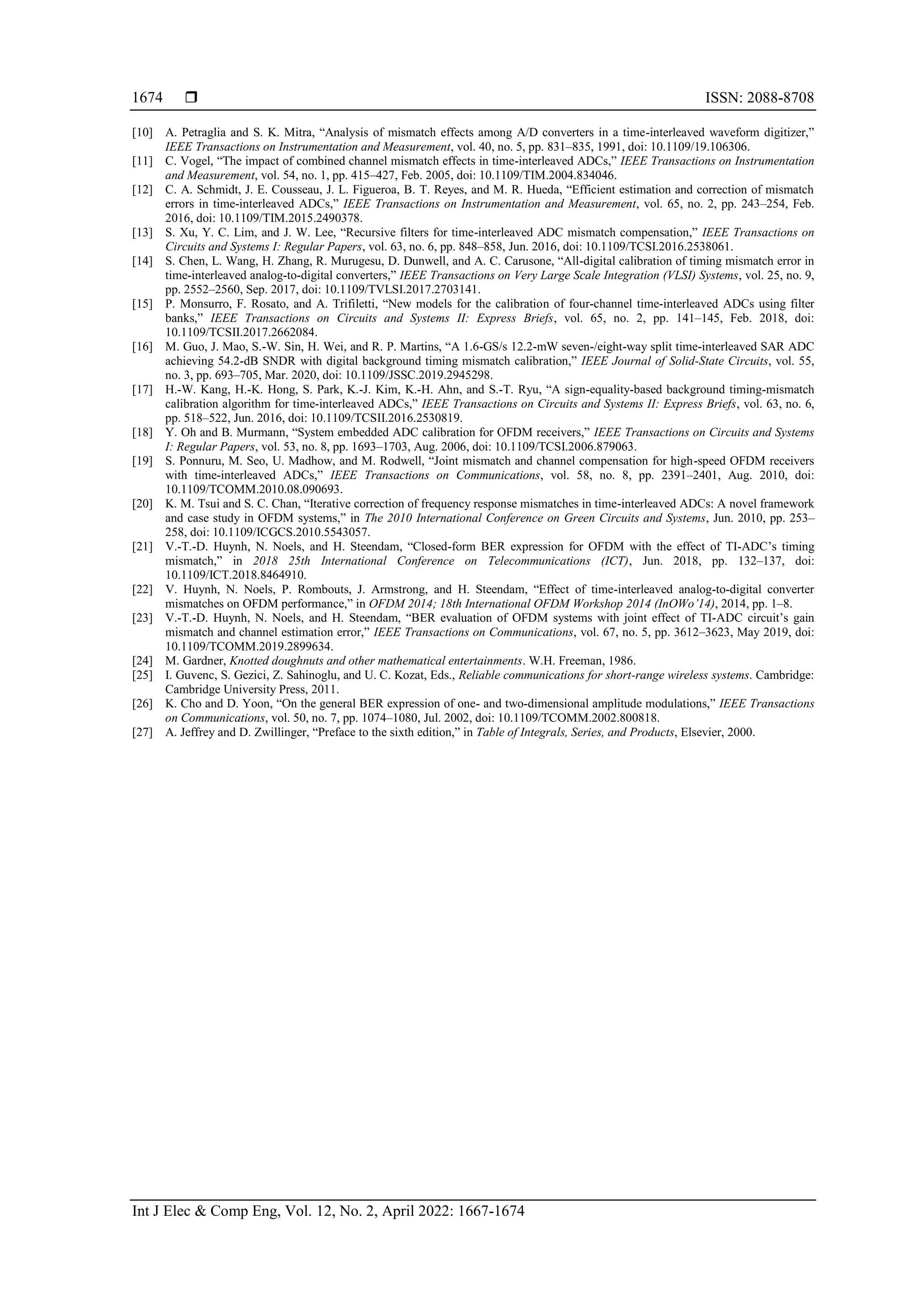  ISSN: 2088-8708
Int J Elec & Comp Eng, Vol. 12, No. 2, April 2022: 1667-1674
1674
[10] A. Petraglia and S. K. Mitra, “Analysis of mismatch effects among A/D converters in a time-interleaved waveform digitizer,”
IEEE Transactions on Instrumentation and Measurement, vol. 40, no. 5, pp. 831–835, 1991, doi: 10.1109/19.106306.
[11] C. Vogel, “The impact of combined channel mismatch effects in time-interleaved ADCs,” IEEE Transactions on Instrumentation
and Measurement, vol. 54, no. 1, pp. 415–427, Feb. 2005, doi: 10.1109/TIM.2004.834046.
[12] C. A. Schmidt, J. E. Cousseau, J. L. Figueroa, B. T. Reyes, and M. R. Hueda, “Efficient estimation and correction of mismatch
errors in time-interleaved ADCs,” IEEE Transactions on Instrumentation and Measurement, vol. 65, no. 2, pp. 243–254, Feb.
2016, doi: 10.1109/TIM.2015.2490378.
[13] S. Xu, Y. C. Lim, and J. W. Lee, “Recursive filters for time-interleaved ADC mismatch compensation,” IEEE Transactions on
Circuits and Systems I: Regular Papers, vol. 63, no. 6, pp. 848–858, Jun. 2016, doi: 10.1109/TCSI.2016.2538061.
[14] S. Chen, L. Wang, H. Zhang, R. Murugesu, D. Dunwell, and A. C. Carusone, “All-digital calibration of timing mismatch error in
time-interleaved analog-to-digital converters,” IEEE Transactions on Very Large Scale Integration (VLSI) Systems, vol. 25, no. 9,
pp. 2552–2560, Sep. 2017, doi: 10.1109/TVLSI.2017.2703141.
[15] P. Monsurro, F. Rosato, and A. Trifiletti, “New models for the calibration of four-channel time-interleaved ADCs using filter
banks,” IEEE Transactions on Circuits and Systems II: Express Briefs, vol. 65, no. 2, pp. 141–145, Feb. 2018, doi:
10.1109/TCSII.2017.2662084.
[16] M. Guo, J. Mao, S.-W. Sin, H. Wei, and R. P. Martins, “A 1.6-GS/s 12.2-mW seven-/eight-way split time-interleaved SAR ADC
achieving 54.2-dB SNDR with digital background timing mismatch calibration,” IEEE Journal of Solid-State Circuits, vol. 55,
no. 3, pp. 693–705, Mar. 2020, doi: 10.1109/JSSC.2019.2945298.
[17] H.-W. Kang, H.-K. Hong, S. Park, K.-J. Kim, K.-H. Ahn, and S.-T. Ryu, “A sign-equality-based background timing-mismatch
calibration algorithm for time-interleaved ADCs,” IEEE Transactions on Circuits and Systems II: Express Briefs, vol. 63, no. 6,
pp. 518–522, Jun. 2016, doi: 10.1109/TCSII.2016.2530819.
[18] Y. Oh and B. Murmann, “System embedded ADC calibration for OFDM receivers,” IEEE Transactions on Circuits and Systems
I: Regular Papers, vol. 53, no. 8, pp. 1693–1703, Aug. 2006, doi: 10.1109/TCSI.2006.879063.
[19] S. Ponnuru, M. Seo, U. Madhow, and M. Rodwell, “Joint mismatch and channel compensation for high-speed OFDM receivers
with time-interleaved ADCs,” IEEE Transactions on Communications, vol. 58, no. 8, pp. 2391–2401, Aug. 2010, doi:
10.1109/TCOMM.2010.08.090693.
[20] K. M. Tsui and S. C. Chan, “Iterative correction of frequency response mismatches in time-interleaved ADCs: A novel framework
and case study in OFDM systems,” in The 2010 International Conference on Green Circuits and Systems, Jun. 2010, pp. 253–
258, doi: 10.1109/ICGCS.2010.5543057.
[21] V.-T.-D. Huynh, N. Noels, and H. Steendam, “Closed-form BER expression for OFDM with the effect of TI-ADC’s timing
mismatch,” in 2018 25th International Conference on Telecommunications (ICT), Jun. 2018, pp. 132–137, doi:
10.1109/ICT.2018.8464910.
[22] V. Huynh, N. Noels, P. Rombouts, J. Armstrong, and H. Steendam, “Effect of time-interleaved analog-to-digital converter
mismatches on OFDM performance,” in OFDM 2014; 18th International OFDM Workshop 2014 (InOWo’14), 2014, pp. 1–8.
[23] V.-T.-D. Huynh, N. Noels, and H. Steendam, “BER evaluation of OFDM systems with joint effect of TI-ADC circuit’s gain
mismatch and channel estimation error,” IEEE Transactions on Communications, vol. 67, no. 5, pp. 3612–3623, May 2019, doi:
10.1109/TCOMM.2019.2899634.
[24] M. Gardner, Knotted doughnuts and other mathematical entertainments. W.H. Freeman, 1986.
[25] I. Guvenc, S. Gezici, Z. Sahinoglu, and U. C. Kozat, Eds., Reliable communications for short-range wireless systems. Cambridge:
Cambridge University Press, 2011.
[26] K. Cho and D. Yoon, “On the general BER expression of one- and two-dimensional amplitude modulations,” IEEE Transactions
on Communications, vol. 50, no. 7, pp. 1074–1080, Jul. 2002, doi: 10.1109/TCOMM.2002.800818.
[27] A. Jeffrey and D. Zwillinger, “Preface to the sixth edition,” in Table of Integrals, Series, and Products, Elsevier, 2000.
 