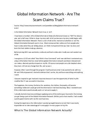 Global Information Network - Are The
Scam Claims True?
Source: http://www.empowernetwork.com/jaeredbesse/blog/global-information-network-
scam/
Is the Global Information Network Scam true, or not?
I have been a member of the Global Information Network otherwise known as “GIN” for about a
year and a half now. I’d like to share my story with all of you because my story really begins with
the Global Information Network. There is a lot of talk at the moment on whether or not The
Global Information Network scam is true. Most reviews written online are from people who
have no idea what they are talking about, so I think its important that you hear my story and
learn the facts before making a decision.
Before joining GIN I was was broke, confused, and had no idea who I really was and wanted out
of life.
I was given a 12 CD set called “Your Wish Is Your Command” and I was told that it contained very
unique information that has never before global information network scambeen released and
can make a dramatic positive impact on my life. Of course most people are a bit skeptical when
they hear a CD set can change their life, and so was I.
However, After I went through the program I had found out what I truly wanted to do with my
life and I felt empowered. I started to believe that I can be, do, and have everything and anything
I want.
I became inspired to get involved in business because I saw the opportunity of what my life
could be like if I was successful in business.
The happiness, the money, the fame, the vacations, the clothes, the jewelry, all became
something I believed I could get with the information I had been learning. Next, I needed to see
if this information would actually work so I set out to apply it.
I actually started a business and began applying some of the techniques I learned in the training
you get being a part of the Global Information Network. Within just 6 short months I had created
a pretty good income with my first ever business.
During the experience, the information I was being taught became so real that it was nearly
impossible not to take advantage of it and apply it in every aspect of my life.
What Is The Global Information Network Actually?
 