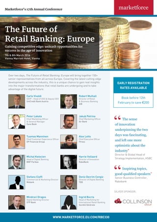 The Future of
Retail Banking: Europe
Gaining competitive edge: unleash opportunities for		
success in the age of innovation
7th & 8th March 2016
Vienna Marriott Hotel, Vienna
Marketforce’s 17th Annual Conference
Carlo Vivaldi
SEVP - Head of CEE & Deputy CEO
UniCredit Bank Austria
Robert Mulhall
Director of Retail
& Business Banking
AIB
Peter Lakata
Chief Marketing Officer
& General Manager
Zuno Bank
Jakub Petrina
Chief Marketing Officer
Air Bank
Tuomas Manninen
Chief Customer Experience Officer
OP Financial Group
Alex Letts
Chief Executive Officer
Ffrees
Over two days, The Future of Retail Banking: Europe will bring together 150+
senior representatives from all across Europe. Covering the latest cutting-edge
developments across the industry, this is a unique chance to gain real insights
into the major transformations that retail banks are undergoing and to take
advantage of the digital future.
Michal Kwiecien
Head of Digital Banking
BNP Paribas
Harrie Vollaard
Director of Innovation
RaboBank
Deniz Devrim Cengiz
Director of Digital Banking
TEB
Stefano Cioffi
Commercial & Marketing Director
Webank
Ingrid Bocris
Head of Marketing for
International Retail Banking
Société Générale
Mindreci Dragos
Digital Banking Director
OTP Bank
wwwmakfcucm
WWW.MArKetForCe.eU.CoM/rbe330
Early registration
rates available
Book before 12th
February to save €200
The sense
of innovation
underpinning the two
days was fascinating,
and left one more
optimistic about the
industry”
Director & Global Head of
Strategy Implementation, HSBC
Inspiring topics,
good qualified speakers”
Senior Business Controller,
Rabobank
silver Sponsor:
 