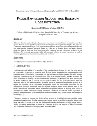 International Journal of Computer Science & Engineering Survey (IJCSES) Vol.6, No.2, April 2015
DOI:10.5121/ijcses.2015.6201 1
FACIAL EXPRESSION RECOGNITION BASED ON
EDGE DETECTION
Xiaoming CHEN and Wushan CHENG
College of Mechanical Engineering, Shanghai University of Engineering Science,
Shanghai 201620, China
ABSTRACT
Relational Over the last two decades, the advances in computer vision and pattern recognition power have
opened the door to new opportunity of automatic facial expression recognition system[1]. This paper use
Canny edge detection method for facial expression recognition. Image color space transformation in the
first place and then to identify and locate human face .Next pick up the edge of eyes and mouth's features
extraction. Last we judge the facial expressions after compared with the expressions we known in the
database. This proposed approach provides full automatic solution of human expressions as well as
overcoming facial expressions variation and intensity problems.
KEYWORDS
Facial Expression Recognition; Color Space; Edge Detection.
1. INTRODUCTION
Facial expression is a kind of expression of the emotional state, human face has the great power
of expression, it provides a powerful and flexible nature expression in communication and
emotional state. Using facial expressions can not only express inner emotion, but also provide
important clues to the social communication. The facial expression of a speaker accounts for
about 55 percent of the effect of the communicated messages, 38 percent of the latter is conveyed
by voice intonation and 7 percent by the spoken words. So the facial expression plays an
important role in the communication. Research on facial expression recognition system is to
detect the real-time facial expression recognition from the information contained in the
independent judgment, emotional state and physical needs of human beings and the issue of the
correct instruction. Therefore, facial expression recognition system is widely used, such as
intensive care room, resistance training, testing etc. However, because the facial expression is
complex and changeable, which makes the expression more fuzzy classification and recognize
difficulty [2-3].
This paper introduces a study and design of the system of facial expression recognition based
edge detection algorithm, first for image preprocessing, image recognition processing allows easy
back; and then locate the eyes and lips, individually marked and extract the edge shape feature;
finally the system was trained by using face database, achieve the purpose of identifying other
face expression. The specific design process is shown in Fig. 1
 