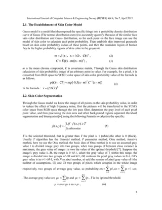 International Journal of Computer Science & Engineering Survey (IJCSES) Vol.6, No.2, April 2015
3
2.1. The Establishment of Skin Color Model
Gauss model is a model that decomposed the specific things into a probability density distribution
curve of Gauss (The normal distribution curve) to accurately quantify. Because of the similar face
skin color distribution and Gauss distribution, so for each point on the face image can use the
model of skin color to calculate each point probability. Then establish skin improved grayscale
based on skin color probability values of these points, and then the candidate region of human
face is the higher probability regions of skin color in the grayscale.
m {x} x r b T
E C C ， （ ， ）, (2)
})m-x)(m-x{( T
EC  , (3)
m is the mean chroma component, C is covariance matrix, Through the Gauss skin distribution
calculation of skin probability image of an arbitrary point in value. For example, for a pixel, it is
converted from RGB space to YCbCr color space of skin color probability value of the formula is
as follows.
)]()(5.0[)( 1
m-xCm-x-expbCrCp T 
， , (4)
In the formula： T
rCbCx )( .
2.2. Skin Color Segmentation
Through the Gauss model we know the image of all points on the skin probability value, in order
to reduce the effect of high frequency noise, first the pictures will be transferred to the YCbCr
color space from RGB space through the low pass filter, determine the gray level of each pixel
point value, and then processing the skin area and other background regions separated threshold
segmentation and binaryzation[6], using the following formula to calculate the specific:


 

otherwise
Tyxfif
yxft
,0
),(,1
),( (5)
T is the selected threshold, that is greater than T the pixel is 1 (white),the other is 0 (black).
Usually T algorithm has the Bimodal method, P parameter method, Otsu method, iterative
method, here we use the Otsu method, the basic idea of Otsu method is to use an assumed gray
value t to divided image gray into two groups, when two groups of between class variance is
maximum, the gray value of image t is two the value of the optimal threshold [7]. Suppose the
image’s gray value is M, the range is 0~M-1, select the gray value of T within this range, the
image is divided into two groups of G0 and G1, G0 contains the pixel gray values in 0~t, G1’s
gray value is in t+1~M-1, with N as pixel number, ni said the number of pixel gray value of i the
number of assumptions, G0 and G1 two groups of pixels which occupies in the whole image
respectively, two groups of average gray value, so probability: 

t
i
pi
0
0 , 

1
01 1
-M
1ti
i -p 
.The average gray value are 

t
i
iip
0
0 and 

1
1
-M
1ti
iip . T is the optimal threshold.
1100   , (6)
 