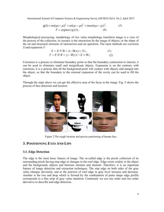 International Journal of Computer Science & Engineering Survey (IJCSES) Vol.6, No.2, April 2015
4
2
1010
2
11
2
00 )()()()t(g   , (7)
))(( tgargmaxT  , (8)
Morphological processing: morphology of two value morphology transform image is a view of
the process of the collection, its essence is the interaction by the image of objects, or the shape of
the set and structural elements of intersection and set operation. The main methods are corrosion
X and expansion Y:
E})xB(:x{B⊙  EX , (1)
})(:{  EyByBEY . (2)
Corrosion is a process to eliminate boundary point so that the boundary contraction to interior, it
can be used to eliminate small and insignificant objects. Expansion is on the contrary with
corrosion, it is a process that all the background point will contact with objects and merged into
the object, so that the boundary to the external expansion of the cavity can be used to fill the
object.
Through the steps above we can get the effective area of the faces in the image. Fig. 2 shows the
process of face detection and location
Figure 2.The rough location and precise positioning of human face
3. POSITIONING EYES AND LIPS
3.1. Edge Detection
The edge is the most basic feature of image. The so-called edge is the pixels collection of its
surrounding pixels having step edge or changes in the roof edge. Edge exists widely in the object
and the background, objects and between element and element. Therefore, it is an important
feature of image detection and extraction techniques. The step edge on both sides of the gray
value changes obviously, and at the junction of roof edge in gray level increase and decrease.
Another is the rise and drop which is formed by the combination of pulse shape edge profile
corresponds to a thin strip of gray value mutation. Commonly we use one order and two order
derivative to describe and edge detection.
 