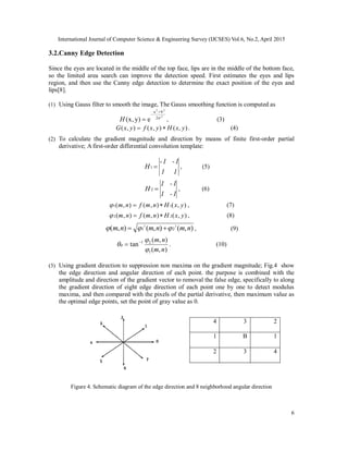 International Journal of Computer Science & Engineering Survey (IJCSES) Vol.6, No.2, April 2015
6
3.2.Canny Edge Detection
Since the eyes are located in the middle of the top face, lips are in the middle of the bottom face,
so the limited area search can improve the detection speed. First estimates the eyes and lips
region, and then use the Canny edge detection to determine the exact position of the eyes and
lips[8].
(1) Using Gauss filter to smooth the image, The Gauss smoothing function is computed as
2
22
2
ba
e)y,x( 


H , (3)
),(),(),( yxHyxfyxG  . (4)
(2) To calculate the gradient magnitude and direction by means of finite first-order partial
derivative; A first-order differential convolution template:
11
1-1-
H 1 , (5)
1-1
1-1
H 2 , (6)
),(),(),( 11 yxHnmfnm  , (7)
),(),(),( 22 yxHnmfnm  , (8)
),(),(),( 22
21 nmnmnm   , (9)
),(
),(
tan
1
21
nm
nm




 . (10)
(3) Using gradient direction to suppression non maxima on the gradient magnitude; Fig.4 show
the edge direction and angular direction of each point. the purpose is combined with the
amplitude and direction of the gradient vector to removal the false edge, specifically to along
the gradient direction of eight edge direction of each point one by one to detect modulus
maxima, and then compared with the pixels of the partial derivative, then maximum value as
the optimal edge points, set the point of gray value as 0.
Figure 4. Schematic diagram of the edge direction and 8 neighborhood angular direction
4 3 2
1 B 1
2 3 4
 