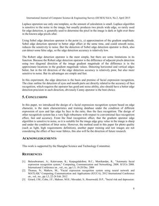 International Journal of Computer Science & Engineering Survey (IJCSES) Vol.6, No.2, April 2015
8
Laplace operation use only one template, so the amount of calculation is small. Laplace algorithm
is sensitive to the noise in the image, but usually produces two pixels wide edge, so rarely used
for edge detection, is generally used to determine the pixel in the image is dark or light over there
in the known edge pixels after.
Using Sobel edge detection operator is the point (x, y) approximation of the gradient amplitude.
Sobel edge detection operator to better edge effect at the same time, and could smooth noise,
reduces the sensitivity to noise. But the detection of Sobel edge detection operator is thick, also
can detect some false edge, so the edge detection accuracy is relatively low.
The Robert edge detection operator is the most simple, but there are some limitations in its
function. Because the Robert edge detection operator is the difference of adjacent pixels detection
using two diagonal direction of the image gradient magnitude of the difference is in the
approximate locations in the gradient magnitude values. Detecting horizontal and vertical edges
better, but in the tilt direction of the edge detection accuracy is relatively poor, but also more
sensitive to noise. But its advantages are simple and fast.
In this experiment, the edge detection is the basis and premise of facial expression recognition,
The clear outline for detection of eyes and mouth parts are directly related to the accuracy of face
recognition, which requires the operator has good anti noise ability, also should have a better edge
detection precision in each direction, obviously Canny operator is the best choice.
5. CONCLUSIONS
In this paper, we introduced the design of a facial expression recognition system based on edge
character, is the main characteristics and training database under the condition of different
expression of eyes and lips edge by face in the ratio, thus the face recognition. The design of
other recognition system has a very high robustness with respect to conventional face recognition
effect, fast and accuracy. From the final recognition effect, that the gradient operator edge
algorithm is sensitive to noise, so it is suitable for the image edge gray value in the image is sharp
and under the condition of litter noise. However, the method used in this paper for photo quality
(such as light, high requirements definition), another paper training and test images are not
considering the effect of face wear fabrics, this also will be the direction of future research.
ACKNOWLEDGEMENTS
This work is supported by the Shanghai Science and Technology Committee.
REFERENCES
[1] Balasubramani, A.; Kalaivanan, K.; Karpagalakshmi, R.C.; Monikandan, R., "Automatic facial
expression recognition system," Computing, Communication and Networking, 2008. ICCCn 2008.
International Conference on , vol., no., pp.1,5, 18-20 Dec. 2008
[2] Thomas, N.; Mathew, M., "Facial expression recognition system using neural network and
MATLAB," Computing, Communication and Applications (ICCCA), 2012 International Conference
on , vol., no., pp.1,5, 22-24 Feb. 2012
[3] Girard, J.M.; Cohn, J.F.; Mahoor, M.H.; Mavadati, S.; Rosenwald, D.P., "Social risk and depression:
 