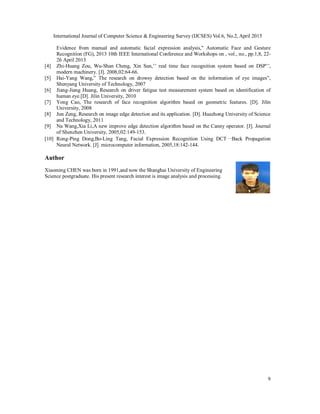 International Journal of Computer Science & Engineering Survey (IJCSES) Vol.6, No.2, April 2015
9
Evidence from manual and automatic facial expression analysis," Automatic Face and Gesture
Recognition (FG), 2013 10th IEEE International Conference and Workshops on , vol., no., pp.1,8, 22-
26 April 2013
[4] Zhi-Huang Zou, Wu-Shan Cheng, Xin Sun,’’ real time face recognition system based on DSP’’,
modern machinery. [J]. 2008,02:64-66.
[5] Hai-Yang Wang,” The research on drowsy detection based on the information of eye images”,
Shenyang University of Technology, 2007
[6] Jiang-Jiang Huang, Research on driver fatigue test measurement system based on identification of
human eye.[D]. Jilin University, 2010
[7] Yong Cao, The research of face recognition algorithm based on geometric features. [D]. Jilin
University, 2008
[8] Jun Zeng, Research on image edge detection and its application. [D]. Huazhong University of Science
and Technology, 2011
[9] Na Wang,Xia Li,A new improve edge detection algorithm based on the Canny operator. [J]. Journal
of Shenzhen University, 2005,02:149-153.
[10] Rong-Ping Dong,Bo-Ling Tang, Facial Expression Recognition Using DCT一Back Propagation
Neural Network. [J]. microcomputer information, 2005,18:142-144.
Author
Xiaoming CHEN was born in 1991,and now the Shanghai University of Engineering
Science postgraduate. His present research interest is image analysis and processing.
 