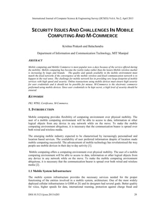 International Journal of Computer Science & Engineering Survey (IJCSES) Vol.6, No.2, April 2015
DOI:10.5121/ijcses.2015.6203 29
SECURITY ISSUES AND CHALLENGES IN MOBILE
COMPUTING AND M-COMMERCE
Krishna Prakash and Balachandra
Department of Information and Communication Technology, MIT Manipal
ABSTRACT
Mobile computing and Mobile Commerce is most popular now a days because of the service offered during
the mobility. Mobile computing has become the reality today rather than the luxury.Mobile wireless market
is increasing by leaps and bounds. The quality and speeds available in the mobile environment must
match the fixed networks if the convergence of the mobile wireless and fixed communication network is to
happen in the real sense. The challenge for mobile network lies in providing very large footprint of mobile
services with high speed and security. Online transactions using mobile devices must ensure high security
for user credentials and it should not be possible for misuse. M-Commerce is the electronic commerce
performed using mobile devices. Since user credentials to be kept secret, a high level of security should be
ensured.
KEYWORDS
PKI, WPKI, Certificates, M-Commerce.
1. INTRODUCTION
Mobile computing provides flexibility of computing environment over physical mobility. The
user of a mobile computing environment will be able to access to data, information or other
logical objects from any device in any network while on the move. To make the mobile
computing environment ubiquitous, it is necessary that the communication bearer is spread over
both wired and wireless media.
The emerging mobile industry expected to be characterised by increasingly personalised and
location based services. The availability of user preferred information despite of location made
mobile computing successful. The advancement of mobile technology has revolutionised the way
people use mobile devices in their day to day activity [1].
Mobile computing offers a computing environment over physical mobility. The user of a mobile
computing environment will be able to access to data, information or other logical objects from
any device in any network while on the move. To make the mobile computing environment
ubiquitous, it is necessary that the communication bearer is spread over both wired and wireless
media [2].
1.1 Mobile System Infrastructure
The mobile system infrastructure provides the necessary services needed for the proper
functioning of the entities involved in a mobile system, architecture. One of the most widely
deployed cellular infrastructures is GSM or 2G and its designers had several goals. Better quality
for voice, higher speeds for data, international roaming, protection against charge fraud and
 