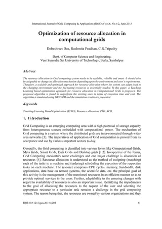 International Journal of Grid Computing & Applications (IJGCA) Vol.6, No.1/2, June 2015
DOI:10.5121/ijgca.2015.6204 37
Optimization of resource allocation in
computational grids
Debashreet Das, Rashmita Pradhan, C.R.Tripathy
Dept. of Computer Science and Engineering,
Veer Surendra Sai University of Technology, Burla, Sambalpur
Abstract
The resource allocation in Grid computing system needs to be scalable, reliable and smart. It should also
be adaptable to change its allocation mechanism depending upon the environment and user’s requirements.
Therefore, a scalable and optimized approach for resource allocation where the system can adapt itself to
the changing environment and the fluctuating resources is essentially needed. In this paper, a Teaching
Learning based optimization approach for resource allocation in Computational Grids is proposed. The
proposed algorithm is found to outperform the existing ones in terms of execution time and cost. The
algorithm is simulated using GRIDSIM and the simulation results are presented.
Keywords
Teaching-Learning Based Optimization (TLBO), Resource allocation, PSO, ACO
1. Introduction
Grid Computing is an emerging computing area with a high potential of storage capacity
from heterogeneous sources embedded with computational power. The mechanism of
Grid computing is a system where the distributed grids are inter-connected through wide-
area networks [3]. The imperatives of application of Grid computation is proved from its
acceptance and use by various important sectors to-day.
Generally, the Grid computing is classified into various forms like Computational Grids,
Meta Grids, Smart Grids, Data Grids and Desktop grids [1,2]. Irrespective of the forms,
Grid Computing encounters some challenges and one major challenge is allocation of
resources [4]. Resource allocation is understood as the method of assigning (matching)
each of the tasks to a machine and (ordering) scheduling the execution of the respective
tasks on each machine. The resource comprises CPU cycles, memory, bandwidth, disk
applications, data base on remote systems, the scientific data, etc. the principal goal of
this activity is the management of the mentioned resources in an efficient manner so as to
provide optimal services to the users. Further, adaptability to the ensuring changes with
regard to availability of resources is also an important issue. Identifying the impediments
to the goal of allocating the resources to the request of the user and selecting the
appropriate resource to a particular task remains a challenge in the grid computing
system. The reason being that, the resources are owned by various organizations and they
 