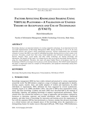 International Journal of Managing Public Sector Information and Communication Technologies (IJMPICT)
Vol. 6, No. 2, June 2015
DOI : 10.5121/ijmpict.2015.6201 1
FACTORS AFFECTING KNOWLEDGE SHARING USING
VIRTUAL PLATFORMS – A VALIDATION OF UNIFIED
THEORY OF ACCEPTANCE AND USE OF TECHNOLOGY
(UTAUT)
HairolAdenanKasim
Faculty of Information Management, MARA Technology University, Shah Alam,
Malaysia
ABSTRACT
Knowledge sharing is an important initiative in creating competitive advantage. As an important tool in the
successful implementation of Knowledge Management (KM), sharing knowledge is seen to be the most
important practice and resource which organization possesses. Various organizations have developed
strategies to ensure that KM is successful by embedding knowledge sharing practices in their routine work
processes. Nowadays, people have been using virtual platforms and web-based technologies, such as
Internet, Intranet, blogs, social media, and other online technology, for sharing knowledge and
information. The purpose of this study is to evaluate factors that can inculcate knowledge sharing behavior
using the virtual platforms. Therefore, this study will adopt Unified Theory of Acceptance and Use of
Technology (UTAUT) to investigate the key factors on this sharing behavior. The UTAUT model adopted in
this paper is empirically tested on a sample of 510respondents, and significant relationships among these
constructs were found.
KEYWORDS
Knowledge Sharing,Knowledge Management, Virtual platforms, Web-Based, UTAUT.
1. INTRODUCTION
Knowledge management (KM) has been widely initiated and practiced in various organizations
around the world. The KM initiative comprises a range of strategies and approaches to identify,
develop, acquire, transfer, share, and enable adoption of wisdom and experiences, by either
individuals or organizations. KM’s definition has been suggested by several academicians,
including Argote et al. (2000) and Huber (1991), who refer to KM as how organizations create,
retain, and share knowledge. Landline and Zollo (2007) have described KM as the methods of
developing, capturing, and adopting knowledge to enhance organizational performance. These
scholars have also asserted this initiative as a range of approaches and procedures exploited by
businesses to determine, represent, and transfer information, skills, experience, intellectual
property, and other forms of knowledge for innovation and learning across the organization. In
line with this argument, KM has been positioned as a business strategy that advances knowledge
as a critical resource and can integrate pieces of this knowledge across the organization as a
distinguishing feature for market success (Davenport &Prusak, 1998; Grant, 1996).Furthermore,
 