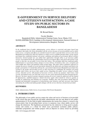 International Journal of Managing Public Sector Information and Communication Technologies (IJMPICT)
Vol. 6, No. 2, June 2015
DOI : 10.5121/ijmpict.2015.6205 49
E-GOVERNMENT IN SERVICE DELIVERY
AND CITIZEN’S SATISFACTION: A CASE
STUDY ON PUBLIC SECTORS IN
BANGLADESH
M. Rezaul Karim
Faculty Member
Bangladesh Public Administration Training Centre, Savar, Dhaka-1343,
BANGLADESH& Ph.D. Candidate in Development Administration, National Institute of
Development Administration, Bangkok, Thailand.
ABSTRACT:
In the traditional form of public administration, service delivery is encircled with paper based long
procedures that makes the citizen dissatisfied with the services because of several problems such as delay
in the service, corruption and offices are centrally located. In order to provide better services to the citizen
Bangladesh government has taken the initiatives to make services available through online. In this regard,
government has established national web portal, combining and making all government official websites
interactive. General people now can submit their applications through online to get necessary public
services. Government breaks the rigid boundary between government offices and citizen and reaches to the
people so that they can get public services from their houses. This paradigm shift from traditional public
administration to e-governance brings changes in service delivery. It minimizes time, costs, corruption and
omits middle man culture and ultimately makes people happy. This paper utilizes qualitative approach to
examine the process, benefits of recent innovations initiated by the democratic government and analyze the
people’s perceptions. It is found that utilizing the e-government infrastructure Bangladesh government has
reached to the people and provided services at their doorsteps by establishing the national web portal
through which citizen can access their useful services. Regarding the public services related to health
service, education service, bill payment of necessary services, income tax payment, trade licence, land
records, agricultural issues, law and order service are now easily enjoyed from the house through internet.
However, the faster speed of customer demand in getting all services cannot be addressed with the limited
IT infrastructure, unskilled manpower, limited electricity supply which should be solved as quickly as
possible by emphasizing and initiating new programs. Findings show that government should think the
intended and unintended consequences of materializing some initiatives and take necessary steps before
intensifying the problem and making people unhappy with the services that have already been provided.
KEYWORDS:
Public Administration, Public Service, E-government, Web Portal, Bangladesh
1. INTRODUCTION
The philosophy of new public services centers the values and service of business to be provided
to the citizen that goes beyond the old public administration and one step ahead of new public
administration [1]. In the field of public administration the twenty-first century is viewed as the
citizen-centric time for providing better services in numerous ways where public service will
change the dimension. The Egalitarian government has the endeavour to bring good to people,
society and country as a whole for which every government acclimates public policies,
undertakes programmes and welfare projects with an objective to satisfy citizen by providing
 
