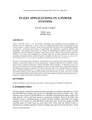 International Journal on Soft Computing (IJSC) Vol.6, No. 2, May 2015
DOI:10.5121/ijsc.2015.6201 1
FUZZY APPLICATIONS IN A POWER
STATION
T.K Sai1
and K.A. Reddy2
1
NTPC, India
2
KITSW, India
ABSTRACT
Power generation today is an increasingly demanding task, worldwide, because of emphasis on
efficient ways of generation. A power station is a complicated multivariable controlled plant, which
consists of boiler, turbine, generator, power network and loads. The power sector sustainability depends
on innovative technology and practices in maintaining unit performance, operation, flexibility and
availability . The demands being placed on Control & Instrumentation engineers include economic
optimization, practical methods for adaptive and learning control, software tools that place state-of-art
methods . As a result, Fuzzy techniques are explored which aim to exploit tolerance for imprecision,
uncertainty, and partial truth to achieve robustness, tractability, and low cost. This paper proposes use of
fuzzy techniques in two critical areas of Soot Blowing optimization and Drum Level Control.
Presently, in most of the Power stations the soot blowing is done based on a fixed time schedule. In many
instances, certain boiler stages are blown unnecessarily, resulting in efficiency loss. Therefore an fuzzy
based system is proposed which shall indicate individual section cleanliness to determine correct soot
blowing scheme. Practical soot blowing optimization improves boiler performance, reduces NOx emissions
and minimizes disturbances caused by soot blower activation. Due to the dynamic behaviour of power
plant, controlling the Drum Level is critical. If the level becomes too low, the boiler can run dry resulting
in mechanical damage of the drum and boiler tubes. If the level becomes too high, water can be carried
over into the Steam Turbine which shall result in catastrophic damage. Therefore an fuzzy based system is
proposed to replace the existing conventional controllers
KEYWORDS
Artificial intelligence, Expert Systems, Fuzzy Logic, Power generation, Soot Blowers, Drum Level
I. INTRODUCTION
The Government owned Power station in India that has been considered in this paper is a Fossil
fired 500 MW Power Station. The overview of a 500 MW unit is shown in figure 1. The Soot
blowing system consists of 88 Wall Blowers in a 500 MW Coal based power plant in India. The
paper presents a Fuzzy rule-based system to estimate the cleanliness factor of the boiler. The
cleanliness factor is calculated based on certain identified variables. The Drum level control
strategies are reviewed for a 500 MW Boiler using fuzzy logic. In the first strategy the PID
controller gains are varied based on fuzzy logic rules. Fuzzy rules are utilized on-line to
determine the controller parameters based on tracking error and its first time derivative. In the
 