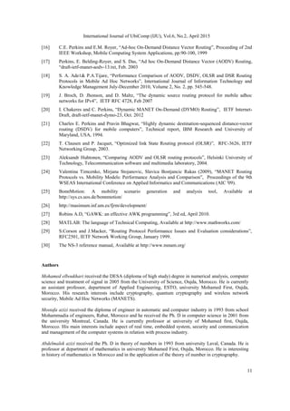 International Journal of UbiComp (IJU), Vol.6, No.2, April 2015
11
[16] C.E. Perkins and E.M. Royer, “Ad-hoc On-Demand Distance Vector Routing”, Proceeding of 2nd
IEEE Workshop, Mobile Computing System Applications, pp:90-100, 1999
[17] Perkins, E. Belding-Royer, and S. Das, “Ad hoc On-Demand Distance Vector (AODV) Routing,
“draft-ietf-manet-aodv-13.txt, Feb. 2003
[18] S. A. Ade1& P.A.Tijare, “Performance Comparison of AODV, DSDV, OLSR and DSR Routing
Protocols in Mobile Ad Hoc Networks”, International Journal of Information Technology and
Knowledge Management July-December 2010, Volume 2, No. 2, pp. 545-548.
[19] J. Broch, D. Jhonson, and D. Maltz, “The dynamic source routing protocol for mobile adhoc
networks for IPv4”, IETF RFC 4728, Feb 2007
[20] I. Chakeres and C. Perkins, “Dynamic MANET On-Demand (DYMO) Routing”, IETF Internet-
Draft, draft-ietf-manet-dymo-23, Oct. 2012
[21] Charles E. Perkins and Pravin Bhagwat, “Highly dynamic destination-sequenced distance-vector
routing (DSDV) for mobile computers”, Technical report, IBM Research and University of
Maryland, USA, 1994.
[22] T. Clausen and P. Jacquet, “Optimized link State Routing protocol (OLSR)”, RFC-3626, IETF
Networking Group, 2003.
[23] Aleksandr Huhtonen, “Comparing AODV and OLSR routing protocols”, Helsinki University of
Technology, Telecommunication software and multimedia laboratory, 2004.
[24] Valentina Timcenko, Mirjana Stojanovic, Slavica Bostjancic Rakas (2009), “MANET Routing
Protocols vs. Mobility Models: Performance Analysis and Comparison”, Proceedings of the 9th
WSEAS International Conference on Applied Informatics and Communications (AIC '09).
[25] BonnMotion: A mobility scenario generation and analysis tool, Available at
http://sys.cs.uos.de/bonnmotion/
[26] http://masimum.inf.um.es/fjrm/development/
[27] Robins A.D, “GAWK: an effective AWK programming”, 3rd ed, April 2010.
[28] MATLAB: The language of Technical Computing, Available at http://www.mathworks.com/
[29] S.Corson and J.Macker, “Routing Protocol Performance Issues and Evaluation considerations”,
RFC2501, IETF Network Working Group, January 1999.
[30] The NS-3 reference manual, Available at http://www.nsnam.org/
Authors
Mohamed elboukhari received the DESA (diploma of high study) degree in numerical analysis, computer
science and treatment of signal in 2005 from the University of Science, Oujda, Morocco. He is currently
an assistant professor, department of Applied Engineering, ESTO, university Mohamed First, Oujda,
Morocco. His research interests include cryptography, quantum cryptography and wireless network
security, Mobile Ad Hoc Networks (MANETS).
Mostafa azizi received the diploma of engineer in automatic and computer industry in 1993 from school
Mohammadia of engineers, Rabat, Morocco and he received the Ph. D in computer science in 2001 from
the university Montreal, Canada. He is currently professor at university of Mohamed first, Oujda,
Morocco. His main interests include aspect of real time, embedded system, security and communication
and management of the computer systems in relation with process industry.
Abdelmalek azizi received the Ph. D in theory of numbers in 1993 from university Laval, Canada. He is
professor at department of mathematics in university Mohamed First, Oujda, Morocco. He is interesting
in history of mathematics in Morocco and in the application of the theory of number in cryptography.
 