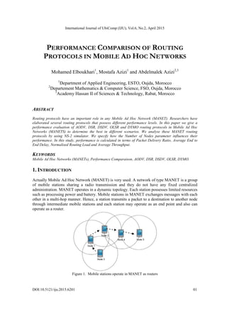 International Journal of UbiComp (IJU), Vol.6, No.2, April 2015
DOI:10.5121/iju.2015.6201 01
PERFORMANCE COMPARISON OF ROUTING
PROTOCOLS IN MOBILE AD HOC NETWORKS
Mohamed Elboukhari1
, Mostafa Azizi1
and Abdelmalek Azizi2,3
1
Department of Applied Engineering, ESTO, Oujda, Morocco
2
Departement Mathematics & Computer Science, FSO, Oujda, Morocco
3
Academy Hassan II of Sciences & Technology, Rabat, Morocco
ABSTRACT
Routing protocols have an important role in any Mobile Ad Hoc Network (MANET). Researchers have
elaborated several routing protocols that possess different performance levels. In this paper we give a
performance evaluation of AODV, DSR, DSDV, OLSR and DYMO routing protocols in Mobile Ad Hoc
Networks (MANETS) to determine the best in different scenarios. We analyse these MANET routing
protocols by using NS-2 simulator. We specify how the Number of Nodes parameter influences their
performance. In this study, performance is calculated in terms of Packet Delivery Ratio, Average End to
End Delay, Normalised Routing Load and Average Throughput.
KEYWORDS
Mobile Ad Hoc Networks (MANETs), Performance Comparaison, AODV, DSR, DSDV, OLSR, DYMO.
1. INTRODUCTION
Actually Mobile Ad Hoc Network (MANET) is very used. A network of type MANET is a group
of mobile stations sharing a radio transmission and they do not have any fixed centralized
administration. MANET operates in a dynamic topology. Each station possesses limited resources
such as processing power and battery. Mobile stations in MANET exchanges messages with each
other in a multi-hop manner. Hence, a station transmits a packet to a destination to another node
through intermediate mobile stations and each station may operate as an end point and also can
operate as a router.
Figure 1. Mobile stations operate in MANET as routers
 