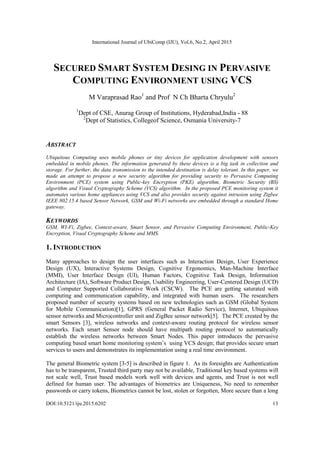 International Journal of UbiComp (IJU), Vol.6, No.2, April 2015
DOI:10.5121/iju.2015.6202 13
SECURED SMART SYSTEM DESING IN PERVASIVE
COMPUTING ENVIRONMENT USING VCS
M Varaprasad Rao1
and Prof N Ch Bharta Chryulu2
1
Dept of CSE, Anurag Group of Institutions, Hyderabad,India - 88
2
Dept of Statistics, Collegeof Science, Osmania University-7
ABSTRACT
Ubiquitous Computing uses mobile phones or tiny devices for application development with sensors
embedded in mobile phones. The information generated by these devices is a big task in collection and
storage. For further, the data transmission to the intended destination is delay tolerant. In this paper, we
made an attempt to propose a new security algorithm for providing security to Pervasive Computing
Environment (PCE) system using Public-key Encryption (PKE) algorithm, Biometric Security (BS)
algorithm and Visual Cryptography Scheme (VCS) algorithm. In the proposed PCE monitoring system it
automates various home appliances using VCS and also provides security against intrusion using Zigbee
IEEE 802.15.4 based Sensor Network, GSM and Wi-Fi networks are embedded through a standard Home
gateway.
KEYWORDS
GSM, WI-Fi, Zigbee, Context-aware, Smart Sensor, and Pervasive Computing Environment, Public-Key
Encryption, Visual Cryptography Scheme and MMS.
1. INTRODUCTION
Many approaches to design the user interfaces such as Interaction Design, User Experience
Design (UX), Interactive Systems Design, Cognitive Ergonomics, Man-Machine Interface
(MMI), User Interface Design (UI), Human Factors, Cognitive Task Design, Information
Architecture (IA), Software Product Design, Usability Engineering, User-Centered Design (UCD)
and Computer Supported Collaborative Work (CSCW). The PCE are getting saturated with
computing and communication capability, and integrated with human users. The researchers
proposed number of security systems based on new technologies such as GSM (Global System
for Mobile Communication)[1], GPRS (General Packet Radio Service), Internet, Ubiquitous
sensor networks and Microcontroller unit and ZigBee sensor network[5]. The PCE created by the
smart Sensors [3], wireless networks and context-aware routing protocol for wireless sensor
networks. Each smart Sensor node should have multipath routing protocol to automatically
establish the wireless networks between Smart Nodes. This paper introduces the pervasive
computing based smart home monitoring system‟s using VCS design; that provides secure smart
services to users and demonstrates its implementation using a real time environment.
The general Biometric system [3-5] is described in figure 1. As its foresights are Authentication
has to be transparent, Trusted third party may not be available, Traditional key based systems will
not scale well, Trust based models work well with devices and agents, and Trust is not well
defined for human user. The advantages of biometrics are Uniqueness, No need to remember
passwords or carry tokens, Biometrics cannot be lost, stolen or forgotten, More secure than a long
 
