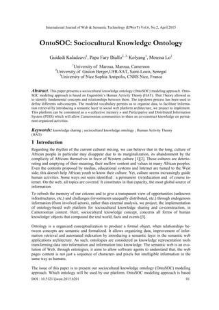 International Journal of Web & Semantic Technology (IJWesT) Vol.6, No.2, April 2015
DOI : 10.5121/ijwest.2015.6201 01
OntoSOC: Sociocultural Knowledge Ontology
Guidedi Kaladzavi1
, Papa Fary Diallo2, 3,
Kolyang1
, Moussa Lo2
1
University of Maroua, Maroua, Cameroon
2
University of Gaston Berger,UFR-SAT, Saint-Louis, Senegal
3
University of Nice Sophia Antipolis, CNRS Nice, France
Abstract. This paper presents a sociocultural knowledge ontology (OntoSOC) modeling approach. Onto-
SOC modeling approach is based on Engeström‟s Human Activity Theory (HAT). That Theory allowed us
to identify fundamental concepts and relationships between them. The top-down precess has been used to
define differents sub-concepts. The modeled vocabulary permits us to organise data, to facilitate informa-
tion retrieval by introducing a semantic layer in social web platform architecture, we project to implement.
This platform can be considered as a « collective memory » and Participative and Distributed Information
System (PDIS) which will allow Cameroonian communities to share an co-construct knowledge on perma-
nent organized activities.
Keywords: knowledge sharing ; sociocultural knowledge ontology ; Human Activity Theory
(HAT)
1 Introduction
Regarding the rhythm of the current cultural mixing, we can believe that in the long, culture of
African people in particular may disappear due to its marginalization, its abandonment by the
complicity of Africans themselves in favor of Western culture [1][2]. Those cultures are deterio-
rating and emptying of their meaning, their mellow content and values in many African peoples.
Even the contents proposed by medias, educational systems and Internet are turned to the West
side; this doesn't help African youth to know their culture. Yet, culture seems increasingly guide
human activities. Some ways out seem identified : a permanent (re)education and of course in-
ternet. On the web, all topics are covered. It constitutes in that capacity, the most global source of
information.
To refresh the memory of our citizens and to give a transparent view of opportunities (unknown
infrastructures, etc.) and challenges (investments unequally distributed, etc.) through endogenous
information (from involved actors), rather than external analysis, we project, the implementation
of ontology-based web platform for sociocultural knowledge sharing and co-construction, in
Cameroonian context. Here, sociocultural knowledge concept, concerns all forms of human
knowledge: objects that compound the real world, facts and events [3].
Ontology is a organized conceptualization to produce a formal object, when relationships be-
tween concepts are semantic and formalized. It allows organizing data, improvement of infor-
mation retrieval and automated indexation by introducing a semantic layer in the semantic web
applications architecture. As such, ontologies are considered as knowledge representation tools
transforming data into information and information into knowledge. The semantic web is an evo-
lution of Web, through ontologies; it aims to allow software agents to understand that, the web
pages content is not just a sequence of characters and pixels but intelligible information in the
same way as humans.
The issue of this paper is to present our sociocultural knowledge ontology (OntoSOC) modeling
approach. Which ontology will be used by our platform. OntoSOC modeling approach is based
 