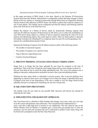 International Journal of Web & Semantic Technology (IJWesT) Vol.6, No.2, April 2015
15
In this paper prevention of DOS Attack is also done. Based on the Dynamic IP Restrictions
System which provides Website Administrator a configurable module that helps mitigate or block
Denial of Service Attacks or cracking of passwords through Brute-force by temporarily blocking
Internet Protocol (IP) addresses of HTTP clients who follow a pattern that could be conducive to
one of such attacks. This module can be configured such that the analysis and blocking could be
done at the Web Server or the Web Site level.
Reduce the chances of a Denial of Service attack by dynamically blocking requests from
malicious IP addresses Dynamic IP Restrictions for IIS allows you to reduce the probabilities of
your Web Server being subject to a Denial of Service attack by inspecting the source IP of the
requests and identifying patterns that could signal an attack. When an attack pattern is detected,
the module will place the offending IP in a temporary deny list and will avoid responding to the
requests for a predetermined amount of time.
Dynamically blocking of requests from IP address based on either of the following criteria:
The number of concurrent requests.
The number of requests over a period of time.
Type of Browser Agent Being Used
Country/Area based Request.
C. PREVENT PHISHING ATTACKS USING IMAGE VERIFICATION:
Image Seal is an Image that has been uploaded by user from his computer at the time of
registration. Then at the time of login the same image along with two more images in shown to
the user from them he has to select the image uploaded by him. This serves two purposes one is
adding an alternative authentication mechanism second is that it prevents phishing attacks.
Phishing has been major threat to individual’s account security. But to prevent phishing from
happening we intend to show user a set of images out of which one image is uploaded from users
Computer at the time of user Registration. If the user is unable to view the image which he had
uploaded, that gives an impression of phishing site and user will get alert.
D. SQL INJECTION PREVENTION:
The module scans the user input for any possible SQL injections and thwarts any attempt by
cleansing the user input.
E. IMPLEMENTING SMS BASED OTP APPROACH:
One Time Password is a Random 6 Digit Number that changes every time, when ever user logs
on to the system and performs some transaction. The Concept has been implemented in a
such a way that it adds high level of security to our Application. The user when he logs on the
Online Website from his Mobile or Computer gets a screen that just prompts him to enter his
username, once he enters the username the user is redirected to another screen where along with
his Password is prompted to enter the One Time Password.
 
