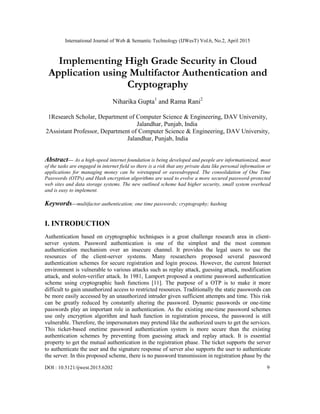 International Journal of Web & Semantic Technology (IJWesT) Vol.6, No.2, April 2015
DOI : 10.5121/ijwest.2015.6202 9
Implementing High Grade Security in Cloud
Application using Multifactor Authentication and
Cryptography
Niharika Gupta1
and Rama Rani2
1Research Scholar, Department of Computer Science & Engineering, DAV University,
Jalandhar, Punjab, India
2Assistant Professor, Department of Computer Science & Engineering, DAV University,
Jalandhar, Punjab, India
Abstract— As a high-speed internet foundation is being developed and people are informationized, most
of the tasks are engaged in internet field so there is a risk that any private data like personal information or
applications for managing money can be wiretapped or eavesdropped. The consolidation of One Time
Passwords (OTPs) and Hash encryption algorithms are used to evolve a more secured password-protected
web sites and data storage systems. The new outlined scheme had higher security, small system overhead
and is easy to implement.
Keywords—multifactor authentication; one time passwords; cryptography; hashing
I. INTRODUCTION
Authentication based on cryptographic techniques is a great challenge research area in client-
server system. Password authentication is one of the simplest and the most common
authentication mechanism over an insecure channel. It provides the legal users to use the
resources of the client-server systems. Many researchers proposed several password
authentication schemes for secure registration and login process. However, the current Internet
environment is vulnerable to various attacks such as replay attack, guessing attack, modification
attack, and stolen-verifier attack. In 1981, Lamport proposed a onetime password authentication
scheme using cryptographic hash functions [11]. The purpose of a OTP is to make it more
difficult to gain unauthorized access to restricted resources. Traditionally the static passwords can
be more easily accessed by an unauthorized intruder given sufficient attempts and time. This risk
can be greatly reduced by constantly altering the password. Dynamic passwords or one-time
passwords play an important role in authentication. As the existing one-time password schemes
use only encryption algorithm and hash function in registration process, the password is still
vulnerable. Therefore, the impersonators may pretend like the authorized users to get the services.
This ticket-based onetime password authentication system is more secure than the existing
authentication schemes by preventing from guessing attack and replay attack. It is essential
property to get the mutual authentication in the registration phase. The ticket supports the server
to authenticate the user and the signature response of server also supports the user to authenticate
the server. In this proposed scheme, there is no password transmission in registration phase by the
 