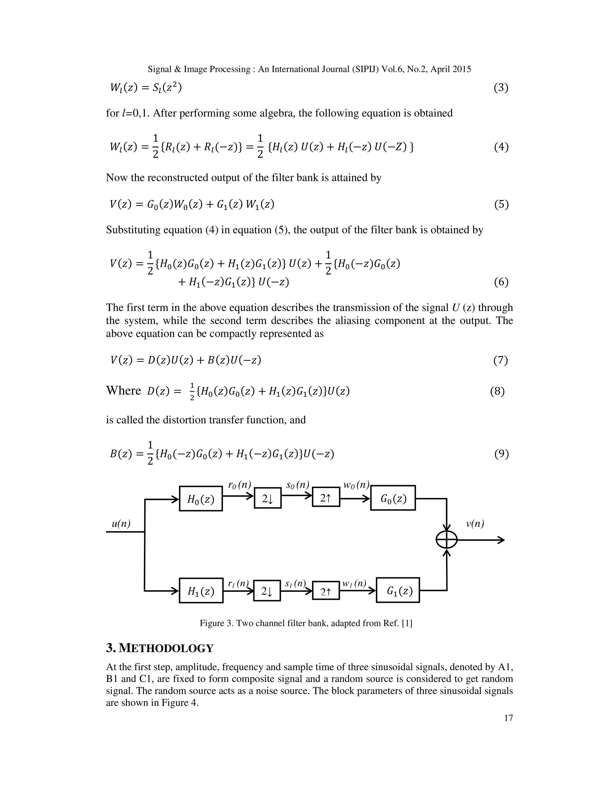 Signal & Image Processing : An International Journal (SIPIJ) Vol.6, No.2, April 2015
17
ܹ௟(‫ݖ‬) = ܵ௟(‫ݖ‬ଶ) (3)
for l=0,1. After performing some algebra, the following equation is obtained
ܹ௟(‫)ݖ‬ =
1
2
ሼܴ௟(‫)ݖ‬ + ܴ௟(−‫})ݖ‬ =
1
2
ሼ‫ܪ‬௟(‫)ݖ‬ ܷ(‫)ݖ‬ + ‫ܪ‬௟(−‫)ݖ‬ ܷ(−ܼ) } (4)
Now the reconstructed output of the filter bank is attained by
ܸ(‫ݖ‬) = ‫ܩ‬଴(‫ݖ‬)ܹ଴(‫ݖ‬) + ‫ܩ‬ଵ(‫ݖ‬) ܹଵ(‫ݖ‬) (5)
Substituting equation (4) in equation (5), the output of the filter bank is obtained by
ܸ(‫)ݖ‬ =
1
2
ሼ‫ܪ‬଴(‫ܩ)ݖ‬଴(‫)ݖ‬ + ‫ܪ‬ଵ(‫ܩ)ݖ‬ଵ(‫})ݖ‬ ܷ(‫)ݖ‬ +
1
2
ሼ‫ܪ‬଴(−‫ܩ)ݖ‬଴(‫)ݖ‬
+ ‫ܪ‬ଵ(−‫ݖ‬)‫ܩ‬ଵ(‫ݖ‬)} ܷ(−‫)ݖ‬ (6)
The first term in the above equation describes the transmission of the signal U (z) through
the system, while the second term describes the aliasing component at the output. The
above equation can be compactly represented as
ܸ(‫ݖ‬) = ‫ܦ‬(‫ݖ‬)ܷ(‫ݖ‬) + ‫ܤ‬(‫ݖ‬)ܷ(−‫ݖ‬) (7)
Where ‫ܦ‬(‫ݖ‬) =
ଵ
ଶ
ሼ‫ܪ‬଴(‫ݖ‬)‫ܩ‬଴(‫ݖ‬) + ‫ܪ‬ଵ(‫ݖ‬)‫ܩ‬ଵ(‫ݖ‬)}ܷ(‫ݖ‬) (8)
is called the distortion transfer function, and
‫)ݖ(ܤ‬ =
1
2
ሼ‫ܪ‬଴(−‫ܩ)ݖ‬଴(‫ݖ‬) + ‫ܪ‬ଵ(−‫ݖ‬)‫ܩ‬ଵ(‫ݖ‬)}ܷ(−‫)ݖ‬ (9)
r0 (n) s0 (n) w0 (n)
u(n) v(n)
r1 (n) s1 (n) w1 (n)
Figure 3. Two channel filter bank, adapted from Ref. [1]
3. METHODOLOGY
At the first step, amplitude, frequency and sample time of three sinusoidal signals, denoted by A1,
B1 and C1, are fixed to form composite signal and a random source is considered to get random
signal. The random source acts as a noise source. The block parameters of three sinusoidal signals
are shown in Figure 4.
2↓‫ܪ‬଴(‫)ݖ‬ 2↑
2↑2↓‫ܪ‬ଵ(‫)ݖ‬ ‫ܩ‬ଵ(‫)ݖ‬
‫ܩ‬଴(‫)ݖ‬
 