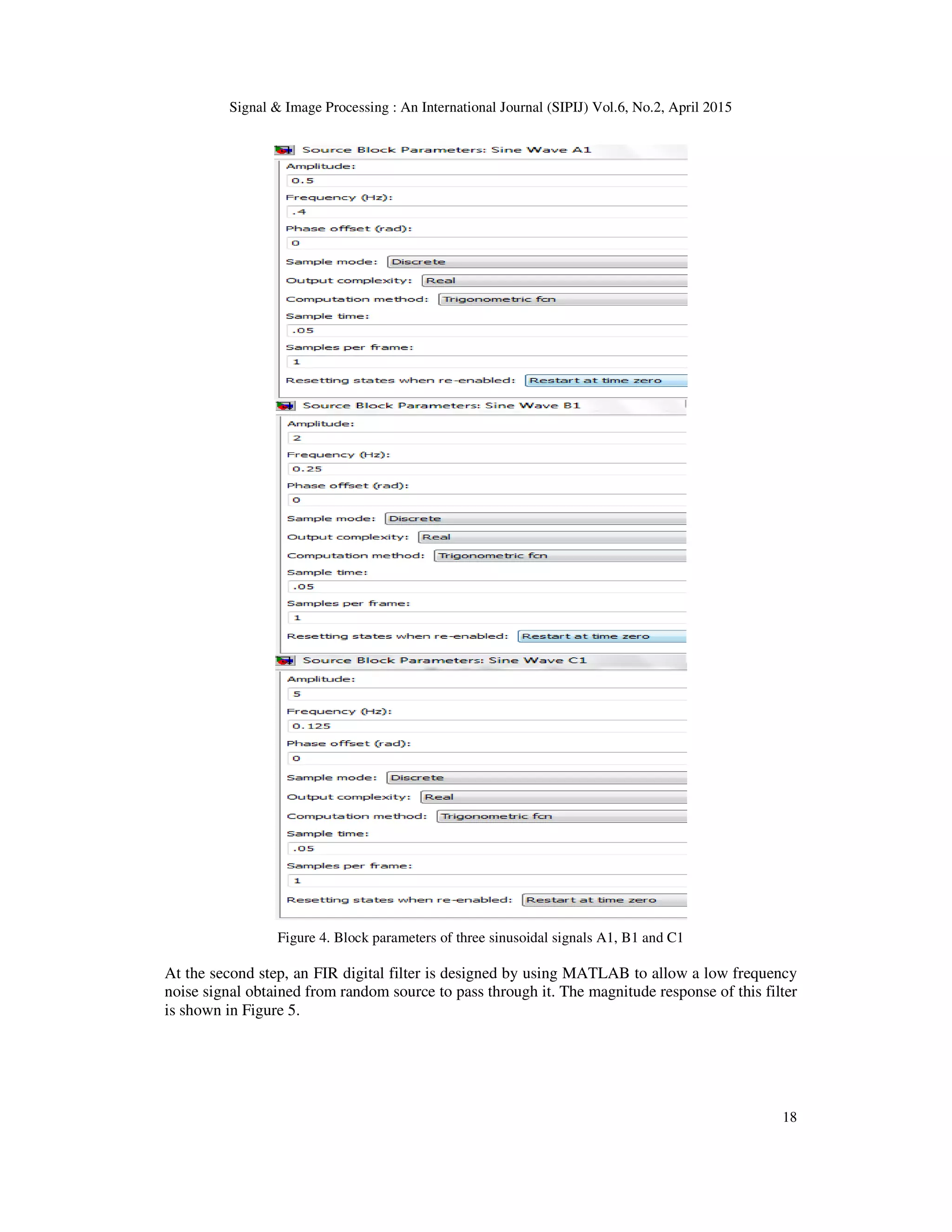 Signal & Image Processing : An International Journal (SIPIJ) Vol.6, No.2, April 2015
18
Figure 4. Block parameters of three sinusoidal signals A1, B1 and C1
At the second step, an FIR digital filter is designed by using MATLAB to allow a low frequency
noise signal obtained from random source to pass through it. The magnitude response of this filter
is shown in Figure 5.
 
