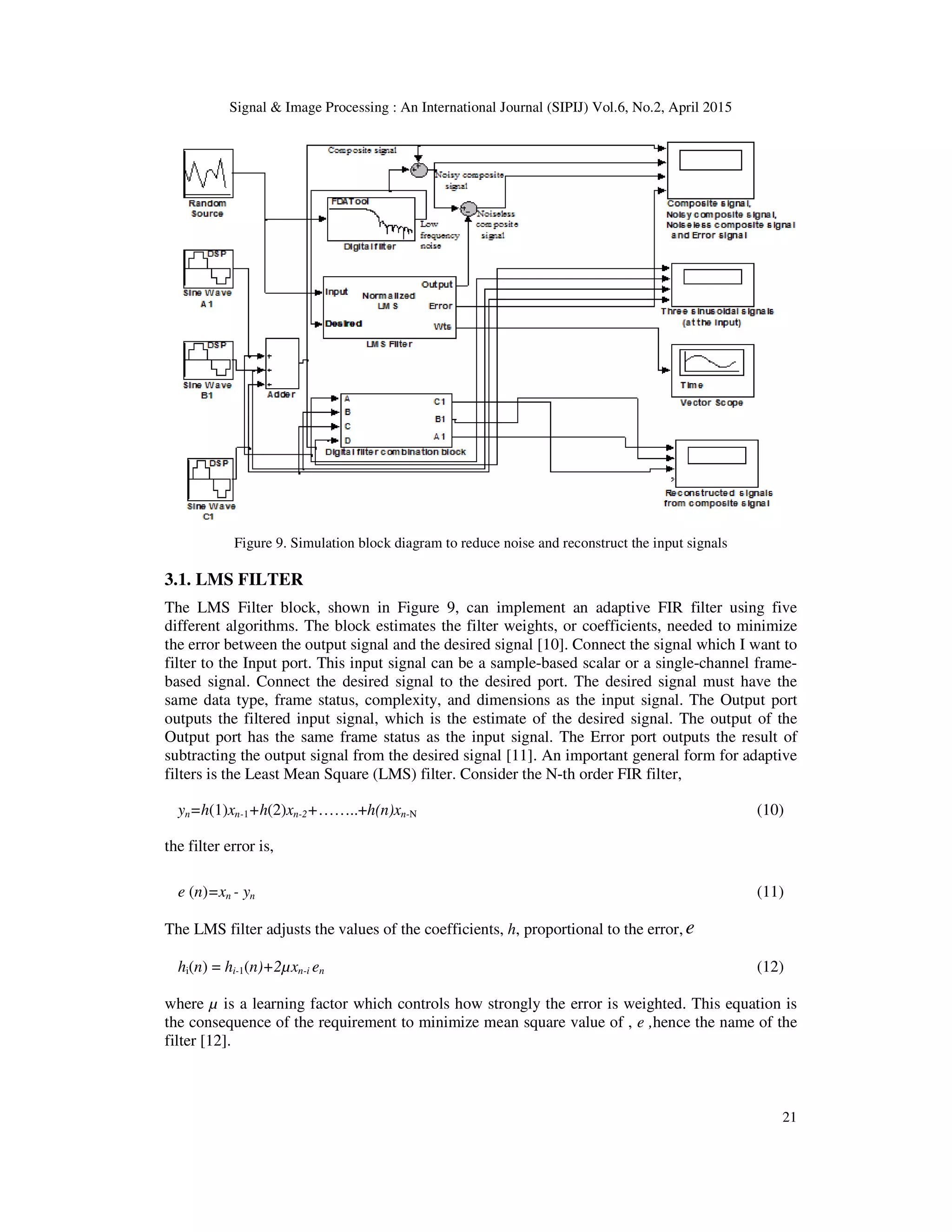 Signal & Image Processing : An International Journal (SIPIJ) Vol.6, No.2, April 2015
21
Figure 9. Simulation block diagram to reduce noise and reconstruct the input signals
3.1. LMS FILTER
The LMS Filter block, shown in Figure 9, can implement an adaptive FIR filter using five
different algorithms. The block estimates the filter weights, or coefficients, needed to minimize
the error between the output signal and the desired signal [10]. Connect the signal which I want to
filter to the Input port. This input signal can be a sample-based scalar or a single-channel frame-
based signal. Connect the desired signal to the desired port. The desired signal must have the
same data type, frame status, complexity, and dimensions as the input signal. The Output port
outputs the filtered input signal, which is the estimate of the desired signal. The output of the
Output port has the same frame status as the input signal. The Error port outputs the result of
subtracting the output signal from the desired signal [11]. An important general form for adaptive
filters is the Least Mean Square (LMS) filter. Consider the N-th order FIR filter,
yn=h(1)xn-1+h(2)xn-2+……..+h(n)xn-N (10)
the filter error is,
e (n)=xn - yn (11)
The LMS filter adjusts the values of the coefficients, h, proportional to the error, e
hi(n) = hi-1(n)+2µxn-i en (12)
where µ is a learning factor which controls how strongly the error is weighted. This equation is
the consequence of the requirement to minimize mean square value of , e ,hence the name of the
filter [12].
 