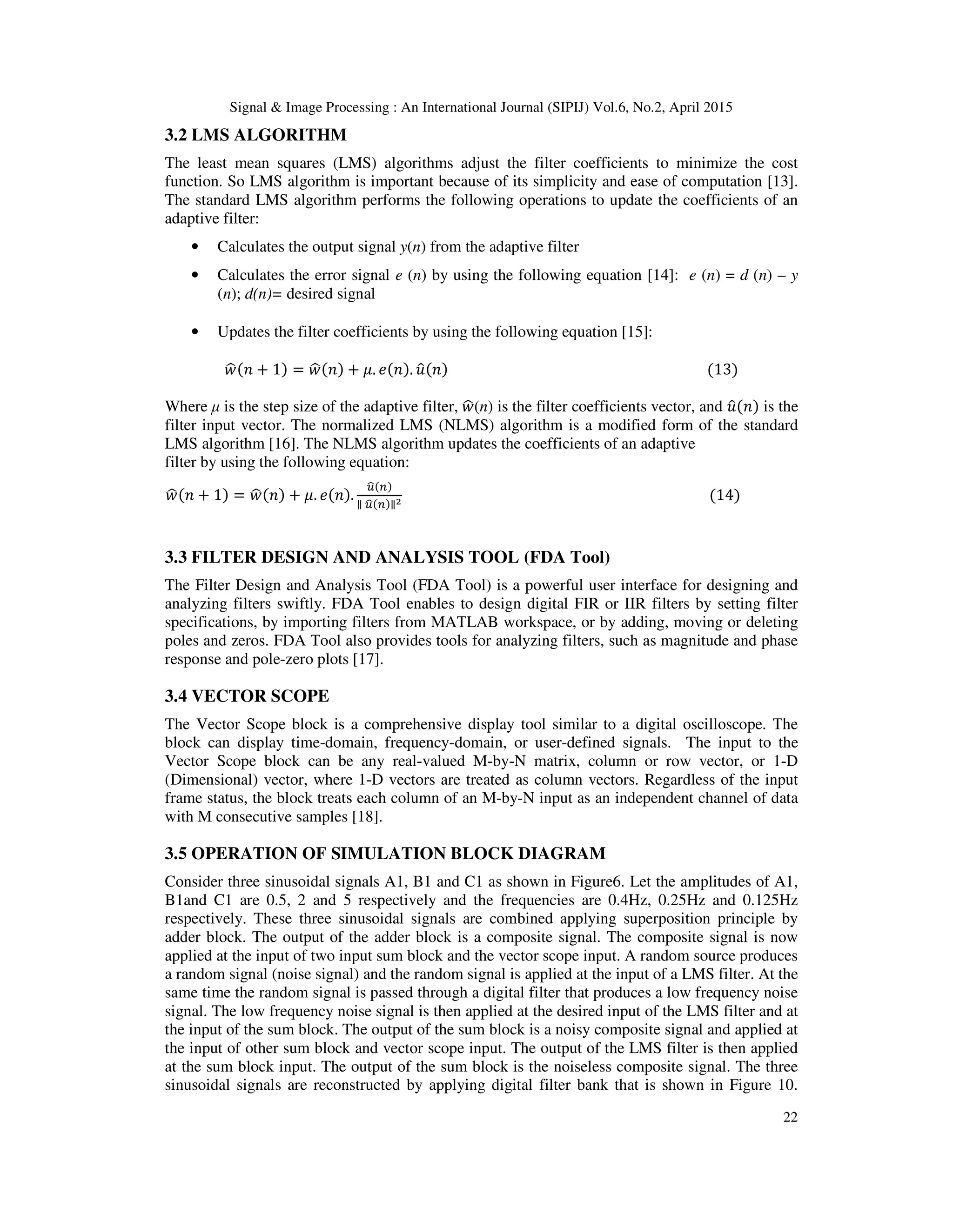 Signal & Image Processing : An International Journal (SIPIJ) Vol.6, No.2, April 2015
22
3.2 LMS ALGORITHM
The least mean squares (LMS) algorithms adjust the filter coefficients to minimize the cost
function. So LMS algorithm is important because of its simplicity and ease of computation [13].
The standard LMS algorithm performs the following operations to update the coefficients of an
adaptive filter:
• Calculates the output signal y(n) from the adaptive filter
• Calculates the error signal e (n) by using the following equation [14]: e (n) = d (n) – y
(n); d(n)= desired signal
• Updates the filter coefficients by using the following equation [15]:
‫ݓ‬ෝ(݊ + 1) = ‫ݓ‬ෝ(݊) + ߤ. ݁(݊). ‫ݑ‬ො(݊) (13)
Where µ is the step size of the adaptive filter, ‫ݓ‬ෝ(n) is the filter coefficients vector, and ‫ݑ‬ො(݊) is the
filter input vector. The normalized LMS (NLMS) algorithm is a modified form of the standard
LMS algorithm [16]. The NLMS algorithm updates the coefficients of an adaptive
filter by using the following equation:
‫ݓ‬ෝ(݊ + 1) = ‫ݓ‬ෝ(݊) + ߤ. ݁(݊).
௨ෝ(௡)
∥ ௨ෝ(௡)∥మ (14)
3.3 FILTER DESIGN AND ANALYSIS TOOL (FDA Tool)
The Filter Design and Analysis Tool (FDA Tool) is a powerful user interface for designing and
analyzing filters swiftly. FDA Tool enables to design digital FIR or IIR filters by setting filter
specifications, by importing filters from MATLAB workspace, or by adding, moving or deleting
poles and zeros. FDA Tool also provides tools for analyzing filters, such as magnitude and phase
response and pole-zero plots [17].
3.4 VECTOR SCOPE
The Vector Scope block is a comprehensive display tool similar to a digital oscilloscope. The
block can display time-domain, frequency-domain, or user-defined signals. The input to the
Vector Scope block can be any real-valued M-by-N matrix, column or row vector, or 1-D
(Dimensional) vector, where 1-D vectors are treated as column vectors. Regardless of the input
frame status, the block treats each column of an M-by-N input as an independent channel of data
with M consecutive samples [18].
3.5 OPERATION OF SIMULATION BLOCK DIAGRAM
Consider three sinusoidal signals A1, B1 and C1 as shown in Figure6. Let the amplitudes of A1,
B1and C1 are 0.5, 2 and 5 respectively and the frequencies are 0.4Hz, 0.25Hz and 0.125Hz
respectively. These three sinusoidal signals are combined applying superposition principle by
adder block. The output of the adder block is a composite signal. The composite signal is now
applied at the input of two input sum block and the vector scope input. A random source produces
a random signal (noise signal) and the random signal is applied at the input of a LMS filter. At the
same time the random signal is passed through a digital filter that produces a low frequency noise
signal. The low frequency noise signal is then applied at the desired input of the LMS filter and at
the input of the sum block. The output of the sum block is a noisy composite signal and applied at
the input of other sum block and vector scope input. The output of the LMS filter is then applied
at the sum block input. The output of the sum block is the noiseless composite signal. The three
sinusoidal signals are reconstructed by applying digital filter bank that is shown in Figure 10.
 