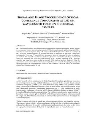 Signal & Image Processing : An International Journal (SIPIJ) Vol.6, No.2, April 2015
DOI : 10.5121/sipij.2015.6205 53
SIGNAL AND IMAGE PROCESSING OF OPTICAL
COHERENCE TOMOGRAPHY AT 1310 NM
WAVELENGTH FOR NON BIOLOGICAL
SAMPLES
Yogesh Rao1#
, Hareesh Panakkal2,
Nisha Sarwade1*
, Roshan Makkar3
1
Department of Electrical Engineering, VJTI, Mumbai, India
2
Model Engineering College, Thrikkakara, India
3
SAMEER, IITB Campus, Powai, Mumbai, India
ABSTRACT
OCT is a recently developed optical interferometric technique for non-invasive diagnostic medical imaging
in vivo; the most sensitive optical imaging modality.OCT finds its application in ophthalmology, blood flow
estimation and cancer diagnosis along with many non biomedical applications. The main advantage of
OCT is its high resolution which is in µm range and depth of penetration in mm range. Unlike other
techniques like X rays and CT scan, OCT does not comprise any x ray source and therefore no radiations
are involved. This research work discusses the basics of spectral domain OCT (SD-OCT), experimental
setup, data acquisition and signal processing involved in OCT systems. Simulation of OCT involving
modelling and signal processing, carried out on Lab VIEW platform has been discussed. Using the
experimental setup, some of the non biomedical samples have been scanned. The signal processing and
image processing of the scanned data was carried out in MATLAB and Lab VIEW, some of the results thus
obtained have been discussed in the end.
KEYWORDS
Image Processing, Opto electronics, Signal Processing, Topographic Imaging
1. INTRODUCTION
A lot of research is been carried out in the field of signal and biomedical optical image processing
so as to improve the existing medical techniques. As a result of this, spectral domain optical
coherence tomography (SD-OCT) was been proposed in early 2000s which could be used to
image various aspects of biological tissues. Some of these include structural information, blood
flow, polarization sensitivity, elastography, spectroscopy etc [1]. Any combination of above
imaging modes can be used to bring out specific features of biological tissues as desired [1]. OCT
is based on Michelson interferometry principle. The Michelson interferometer setup consists of a
broadband source, which is split by the 50:50 or 90:10 beam splitter along the reference arm and
the sample arm. The reference arm consists of mirror and the sample arm consists of sample to be
scanned for imaging.
The backscattered light from the sample and reference arm are collected and allowed to interfere.
The reference mirror is highly reflective and almost all the light that is incident on its surface is
reflected back. However the samples used for imaging are human tissues like retina or skin which
are highly absorptive in nature. Reflectivity of any surface is given by Fresnel’s formula.
 